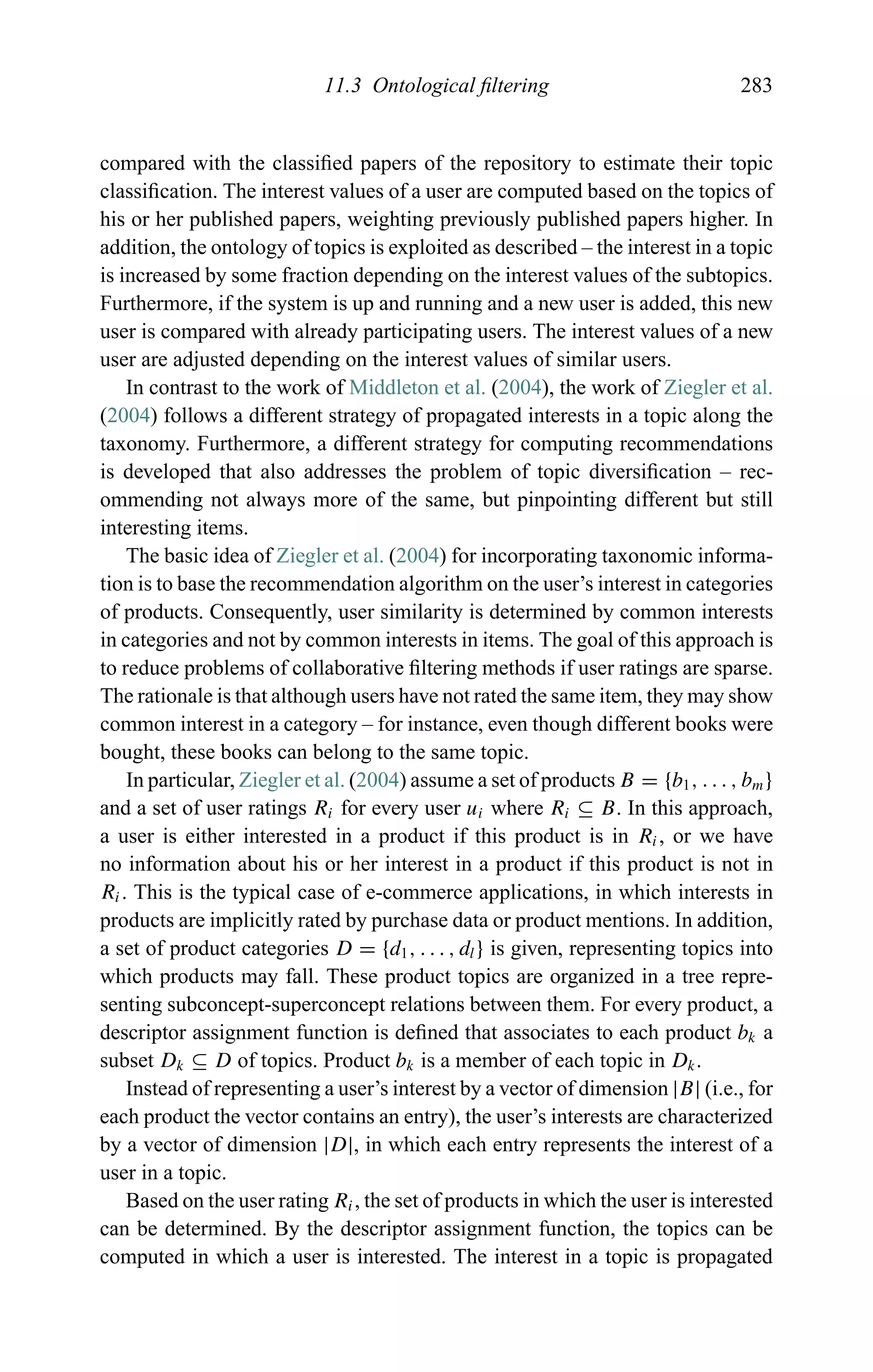 11.3 Ontological ﬁltering 283
compared with the classiﬁed papers of the repository to estimate their topic
classiﬁcation. The interest values of a user are computed based on the topics of
his or her published papers, weighting previously published papers higher. In
addition, the ontology of topics is exploited as described – the interest in a topic
is increased by some fraction depending on the interest values of the subtopics.
Furthermore, if the system is up and running and a new user is added, this new
user is compared with already participating users. The interest values of a new
user are adjusted depending on the interest values of similar users.
In contrast to the work of Middleton et al. (2004), the work of Ziegler et al.
(2004) follows a different strategy of propagated interests in a topic along the
taxonomy. Furthermore, a different strategy for computing recommendations
is developed that also addresses the problem of topic diversiﬁcation – rec-
ommending not always more of the same, but pinpointing different but still
interesting items.
The basic idea of Ziegler et al. (2004) for incorporating taxonomic informa-
tion is to base the recommendation algorithm on the user’s interest in categories
of products. Consequently, user similarity is determined by common interests
in categories and not by common interests in items. The goal of this approach is
to reduce problems of collaborative ﬁltering methods if user ratings are sparse.
The rationale is that although users have not rated the same item, they may show
common interest in a category – for instance, even though different books were
bought, these books can belong to the same topic.
In particular, Ziegler et al. (2004) assume a set of products B = {b1, . . . , bm}
and a set of user ratings Ri for every user ui where Ri ⊆ B. In this approach,
a user is either interested in a product if this product is in Ri, or we have
no information about his or her interest in a product if this product is not in
Ri. This is the typical case of e-commerce applications, in which interests in
products are implicitly rated by purchase data or product mentions. In addition,
a set of product categories D = {d1, . . . , dl} is given, representing topics into
which products may fall. These product topics are organized in a tree repre-
senting subconcept-superconcept relations between them. For every product, a
descriptor assignment function is deﬁned that associates to each product bk a
subset Dk ⊆ D of topics. Product bk is a member of each topic in Dk.
Instead of representing a user’s interest by a vector of dimension |B| (i.e., for
each product the vector contains an entry), the user’s interests are characterized
by a vector of dimension |D|, in which each entry represents the interest of a
user in a topic.
Based on the user rating Ri, the set of products in which the user is interested
can be determined. By the descriptor assignment function, the topics can be
computed in which a user is interested. The interest in a topic is propagated
 