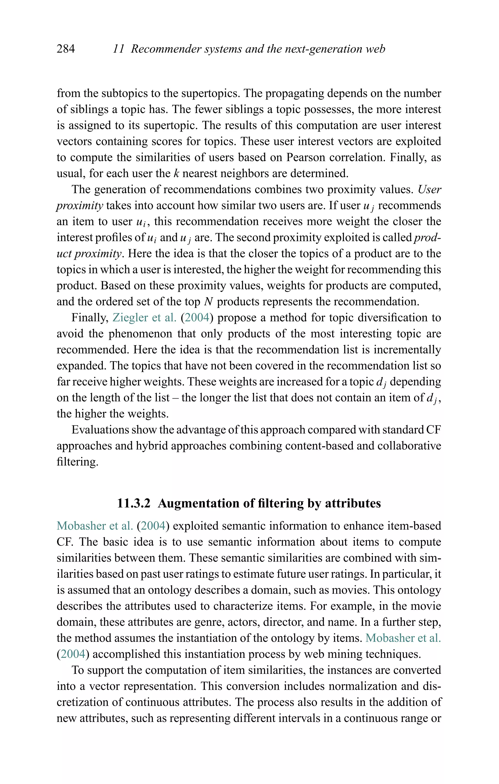 284 11 Recommender systems and the next-generation web
from the subtopics to the supertopics. The propagating depends on the number
of siblings a topic has. The fewer siblings a topic possesses, the more interest
is assigned to its supertopic. The results of this computation are user interest
vectors containing scores for topics. These user interest vectors are exploited
to compute the similarities of users based on Pearson correlation. Finally, as
usual, for each user the k nearest neighbors are determined.
The generation of recommendations combines two proximity values. User
proximity takes into account how similar two users are. If user uj recommends
an item to user ui, this recommendation receives more weight the closer the
interest proﬁles of ui and uj are. The second proximity exploited is called prod-
uct proximity. Here the idea is that the closer the topics of a product are to the
topics in which a user is interested, the higher the weight for recommending this
product. Based on these proximity values, weights for products are computed,
and the ordered set of the top N products represents the recommendation.
Finally, Ziegler et al. (2004) propose a method for topic diversiﬁcation to
avoid the phenomenon that only products of the most interesting topic are
recommended. Here the idea is that the recommendation list is incrementally
expanded. The topics that have not been covered in the recommendation list so
far receive higher weights. These weights are increased for a topic dj depending
on the length of the list – the longer the list that does not contain an item of dj ,
the higher the weights.
Evaluations show the advantage of this approach compared with standard CF
approaches and hybrid approaches combining content-based and collaborative
ﬁltering.
11.3.2 Augmentation of ﬁltering by attributes
Mobasher et al. (2004) exploited semantic information to enhance item-based
CF. The basic idea is to use semantic information about items to compute
similarities between them. These semantic similarities are combined with sim-
ilarities based on past user ratings to estimate future user ratings. In particular, it
is assumed that an ontology describes a domain, such as movies. This ontology
describes the attributes used to characterize items. For example, in the movie
domain, these attributes are genre, actors, director, and name. In a further step,
the method assumes the instantiation of the ontology by items. Mobasher et al.
(2004) accomplished this instantiation process by web mining techniques.
To support the computation of item similarities, the instances are converted
into a vector representation. This conversion includes normalization and dis-
cretization of continuous attributes. The process also results in the addition of
new attributes, such as representing different intervals in a continuous range or
 