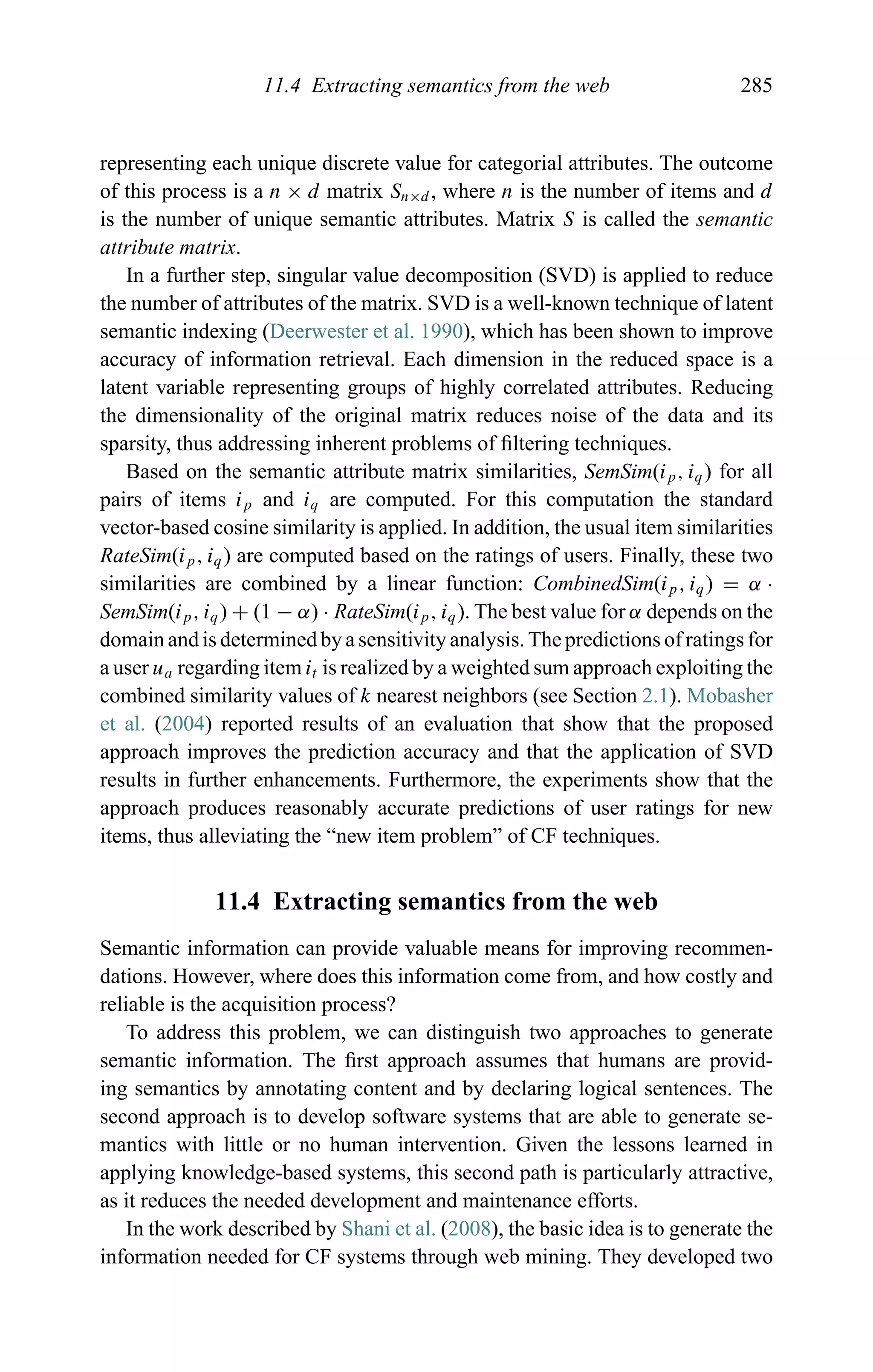 11.4 Extracting semantics from the web 285
representing each unique discrete value for categorial attributes. The outcome
of this process is a n × d matrix Sn×d , where n is the number of items and d
is the number of unique semantic attributes. Matrix S is called the semantic
attribute matrix.
In a further step, singular value decomposition (SVD) is applied to reduce
the number of attributes of the matrix. SVD is a well-known technique of latent
semantic indexing (Deerwester et al. 1990), which has been shown to improve
accuracy of information retrieval. Each dimension in the reduced space is a
latent variable representing groups of highly correlated attributes. Reducing
the dimensionality of the original matrix reduces noise of the data and its
sparsity, thus addressing inherent problems of ﬁltering techniques.
Based on the semantic attribute matrix similarities, SemSim(ip, iq) for all
pairs of items ip and iq are computed. For this computation the standard
vector-based cosine similarity is applied. In addition, the usual item similarities
RateSim(ip, iq) are computed based on the ratings of users. Finally, these two
similarities are combined by a linear function: CombinedSim(ip, iq) = α ·
SemSim(ip, iq) + (1 − α) · RateSim(ip, iq). The best value for α depends on the
domain and is determined by a sensitivity analysis. The predictions of ratings for
a user ua regarding item it is realized by a weighted sum approach exploiting the
combined similarity values of k nearest neighbors (see Section 2.1). Mobasher
et al. (2004) reported results of an evaluation that show that the proposed
approach improves the prediction accuracy and that the application of SVD
results in further enhancements. Furthermore, the experiments show that the
approach produces reasonably accurate predictions of user ratings for new
items, thus alleviating the “new item problem” of CF techniques.
11.4 Extracting semantics from the web
Semantic information can provide valuable means for improving recommen-
dations. However, where does this information come from, and how costly and
reliable is the acquisition process?
To address this problem, we can distinguish two approaches to generate
semantic information. The ﬁrst approach assumes that humans are provid-
ing semantics by annotating content and by declaring logical sentences. The
second approach is to develop software systems that are able to generate se-
mantics with little or no human intervention. Given the lessons learned in
applying knowledge-based systems, this second path is particularly attractive,
as it reduces the needed development and maintenance efforts.
In the work described by Shani et al. (2008), the basic idea is to generate the
information needed for CF systems through web mining. They developed two
 