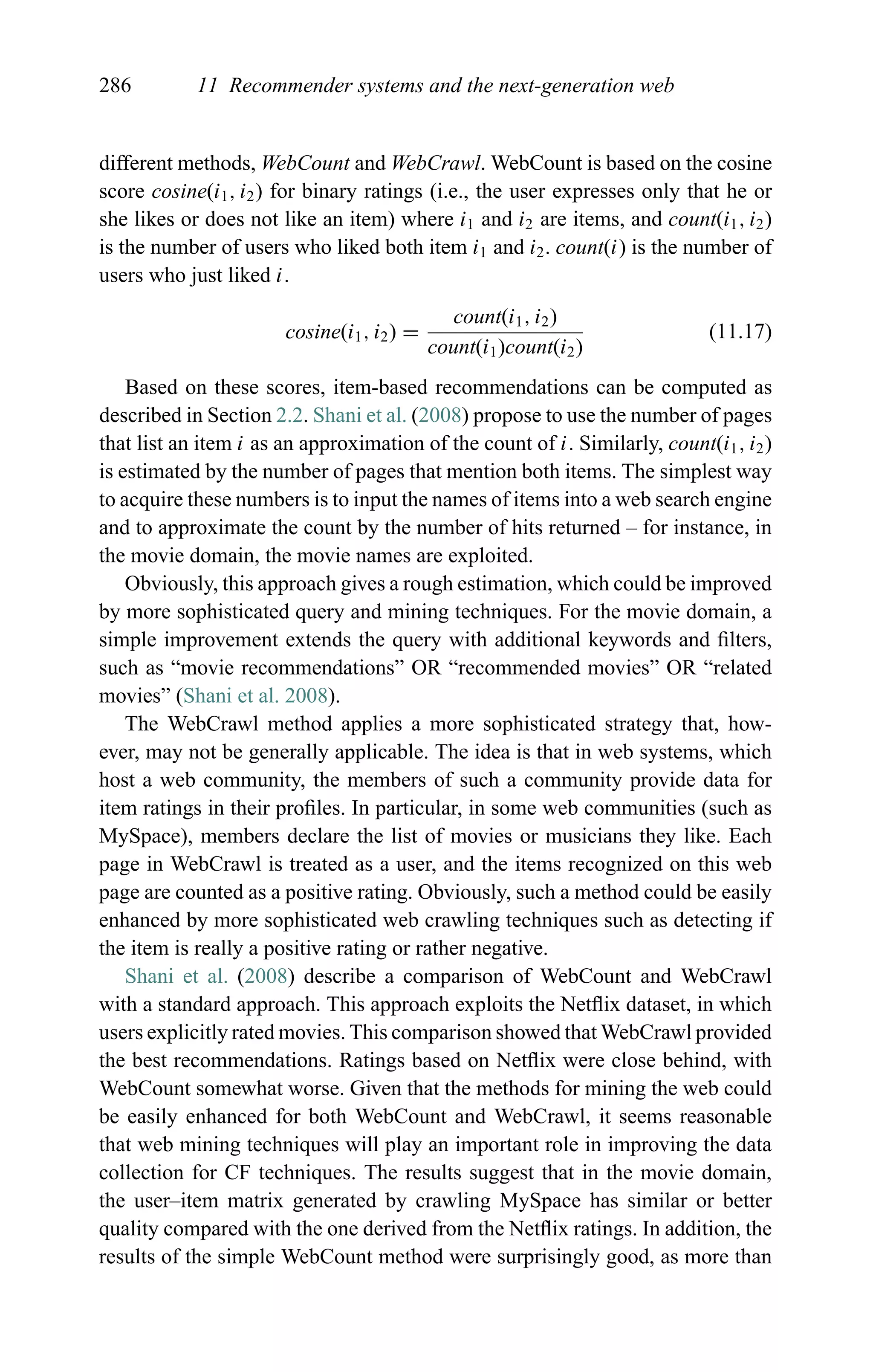 286 11 Recommender systems and the next-generation web
different methods, WebCount and WebCrawl. WebCount is based on the cosine
score cosine(i1, i2) for binary ratings (i.e., the user expresses only that he or
she likes or does not like an item) where i1 and i2 are items, and count(i1, i2)
is the number of users who liked both item i1 and i2. count(i) is the number of
users who just liked i.
cosine(i1, i2) =
count(i1, i2)
count(i1)count(i2)
(11.17)
Based on these scores, item-based recommendations can be computed as
described in Section 2.2. Shani et al. (2008) propose to use the number of pages
that list an item i as an approximation of the count of i. Similarly, count(i1, i2)
is estimated by the number of pages that mention both items. The simplest way
to acquire these numbers is to input the names of items into a web search engine
and to approximate the count by the number of hits returned – for instance, in
the movie domain, the movie names are exploited.
Obviously, this approach gives a rough estimation, which could be improved
by more sophisticated query and mining techniques. For the movie domain, a
simple improvement extends the query with additional keywords and ﬁlters,
such as “movie recommendations” OR “recommended movies” OR “related
movies” (Shani et al. 2008).
The WebCrawl method applies a more sophisticated strategy that, how-
ever, may not be generally applicable. The idea is that in web systems, which
host a web community, the members of such a community provide data for
item ratings in their proﬁles. In particular, in some web communities (such as
MySpace), members declare the list of movies or musicians they like. Each
page in WebCrawl is treated as a user, and the items recognized on this web
page are counted as a positive rating. Obviously, such a method could be easily
enhanced by more sophisticated web crawling techniques such as detecting if
the item is really a positive rating or rather negative.
Shani et al. (2008) describe a comparison of WebCount and WebCrawl
with a standard approach. This approach exploits the Netﬂix dataset, in which
users explicitly rated movies. This comparison showed that WebCrawl provided
the best recommendations. Ratings based on Netﬂix were close behind, with
WebCount somewhat worse. Given that the methods for mining the web could
be easily enhanced for both WebCount and WebCrawl, it seems reasonable
that web mining techniques will play an important role in improving the data
collection for CF techniques. The results suggest that in the movie domain,
the user–item matrix generated by crawling MySpace has similar or better
quality compared with the one derived from the Netﬂix ratings. In addition, the
results of the simple WebCount method were surprisingly good, as more than
 