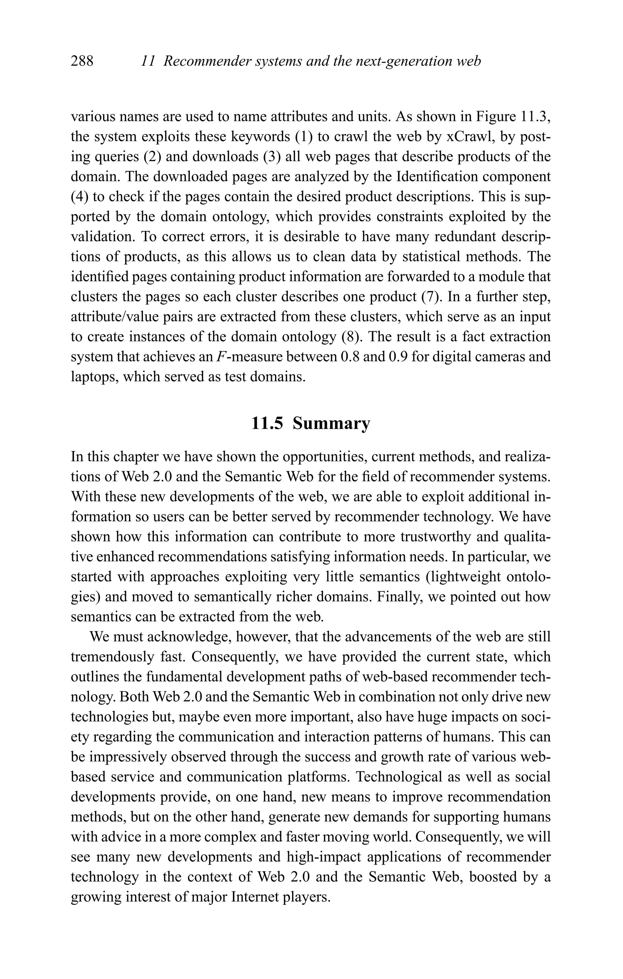 288 11 Recommender systems and the next-generation web
various names are used to name attributes and units. As shown in Figure 11.3,
the system exploits these keywords (1) to crawl the web by xCrawl, by post-
ing queries (2) and downloads (3) all web pages that describe products of the
domain. The downloaded pages are analyzed by the Identiﬁcation component
(4) to check if the pages contain the desired product descriptions. This is sup-
ported by the domain ontology, which provides constraints exploited by the
validation. To correct errors, it is desirable to have many redundant descrip-
tions of products, as this allows us to clean data by statistical methods. The
identiﬁed pages containing product information are forwarded to a module that
clusters the pages so each cluster describes one product (7). In a further step,
attribute/value pairs are extracted from these clusters, which serve as an input
to create instances of the domain ontology (8). The result is a fact extraction
system that achieves an F-measure between 0.8 and 0.9 for digital cameras and
laptops, which served as test domains.
11.5 Summary
In this chapter we have shown the opportunities, current methods, and realiza-
tions of Web 2.0 and the Semantic Web for the ﬁeld of recommender systems.
With these new developments of the web, we are able to exploit additional in-
formation so users can be better served by recommender technology. We have
shown how this information can contribute to more trustworthy and qualita-
tive enhanced recommendations satisfying information needs. In particular, we
started with approaches exploiting very little semantics (lightweight ontolo-
gies) and moved to semantically richer domains. Finally, we pointed out how
semantics can be extracted from the web.
We must acknowledge, however, that the advancements of the web are still
tremendously fast. Consequently, we have provided the current state, which
outlines the fundamental development paths of web-based recommender tech-
nology. Both Web 2.0 and the Semantic Web in combination not only drive new
technologies but, maybe even more important, also have huge impacts on soci-
ety regarding the communication and interaction patterns of humans. This can
be impressively observed through the success and growth rate of various web-
based service and communication platforms. Technological as well as social
developments provide, on one hand, new means to improve recommendation
methods, but on the other hand, generate new demands for supporting humans
with advice in a more complex and faster moving world. Consequently, we will
see many new developments and high-impact applications of recommender
technology in the context of Web 2.0 and the Semantic Web, boosted by a
growing interest of major Internet players.
 
