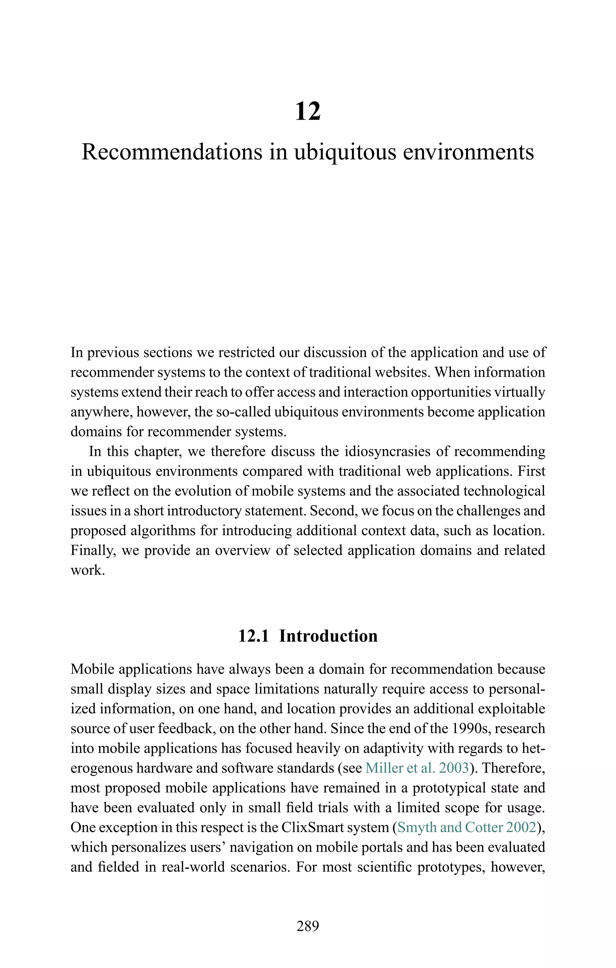 12
Recommendations in ubiquitous environments
In previous sections we restricted our discussion of the application and use of
recommender systems to the context of traditional websites. When information
systems extend their reach to offer access and interaction opportunities virtually
anywhere, however, the so-called ubiquitous environments become application
domains for recommender systems.
In this chapter, we therefore discuss the idiosyncrasies of recommending
in ubiquitous environments compared with traditional web applications. First
we reﬂect on the evolution of mobile systems and the associated technological
issues in a short introductory statement. Second, we focus on the challenges and
proposed algorithms for introducing additional context data, such as location.
Finally, we provide an overview of selected application domains and related
work.
12.1 Introduction
Mobile applications have always been a domain for recommendation because
small display sizes and space limitations naturally require access to personal-
ized information, on one hand, and location provides an additional exploitable
source of user feedback, on the other hand. Since the end of the 1990s, research
into mobile applications has focused heavily on adaptivity with regards to het-
erogenous hardware and software standards (see Miller et al. 2003). Therefore,
most proposed mobile applications have remained in a prototypical state and
have been evaluated only in small ﬁeld trials with a limited scope for usage.
One exception in this respect is the ClixSmart system (Smyth and Cotter 2002),
which personalizes users’ navigation on mobile portals and has been evaluated
and ﬁelded in real-world scenarios. For most scientiﬁc prototypes, however,
289
 