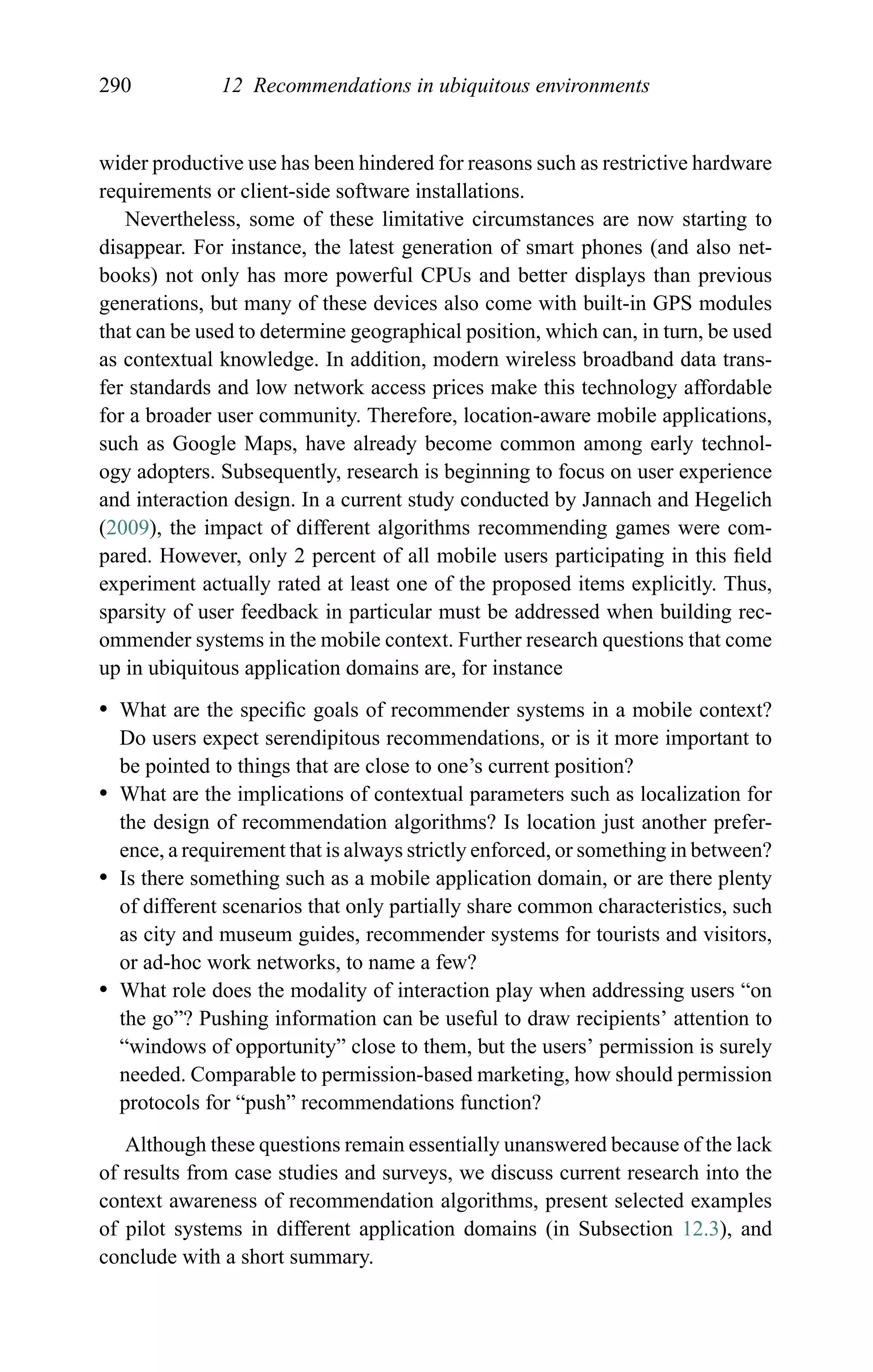 290 12 Recommendations in ubiquitous environments
wider productive use has been hindered for reasons such as restrictive hardware
requirements or client-side software installations.
Nevertheless, some of these limitative circumstances are now starting to
disappear. For instance, the latest generation of smart phones (and also net-
books) not only has more powerful CPUs and better displays than previous
generations, but many of these devices also come with built-in GPS modules
that can be used to determine geographical position, which can, in turn, be used
as contextual knowledge. In addition, modern wireless broadband data trans-
fer standards and low network access prices make this technology affordable
for a broader user community. Therefore, location-aware mobile applications,
such as Google Maps, have already become common among early technol-
ogy adopters. Subsequently, research is beginning to focus on user experience
and interaction design. In a current study conducted by Jannach and Hegelich
(2009), the impact of different algorithms recommending games were com-
pared. However, only 2 percent of all mobile users participating in this ﬁeld
experiment actually rated at least one of the proposed items explicitly. Thus,
sparsity of user feedback in particular must be addressed when building rec-
ommender systems in the mobile context. Further research questions that come
up in ubiquitous application domains are, for instance
r What are the speciﬁc goals of recommender systems in a mobile context?
Do users expect serendipitous recommendations, or is it more important to
be pointed to things that are close to one’s current position?
r What are the implications of contextual parameters such as localization for
the design of recommendation algorithms? Is location just another prefer-
ence, a requirement that is always strictly enforced, or something in between?
r Is there something such as a mobile application domain, or are there plenty
of different scenarios that only partially share common characteristics, such
as city and museum guides, recommender systems for tourists and visitors,
or ad-hoc work networks, to name a few?
r What role does the modality of interaction play when addressing users “on
the go”? Pushing information can be useful to draw recipients’ attention to
“windows of opportunity” close to them, but the users’ permission is surely
needed. Comparable to permission-based marketing, how should permission
protocols for “push” recommendations function?
Although these questions remain essentially unanswered because of the lack
of results from case studies and surveys, we discuss current research into the
context awareness of recommendation algorithms, present selected examples
of pilot systems in different application domains (in Subsection 12.3), and
conclude with a short summary.
 