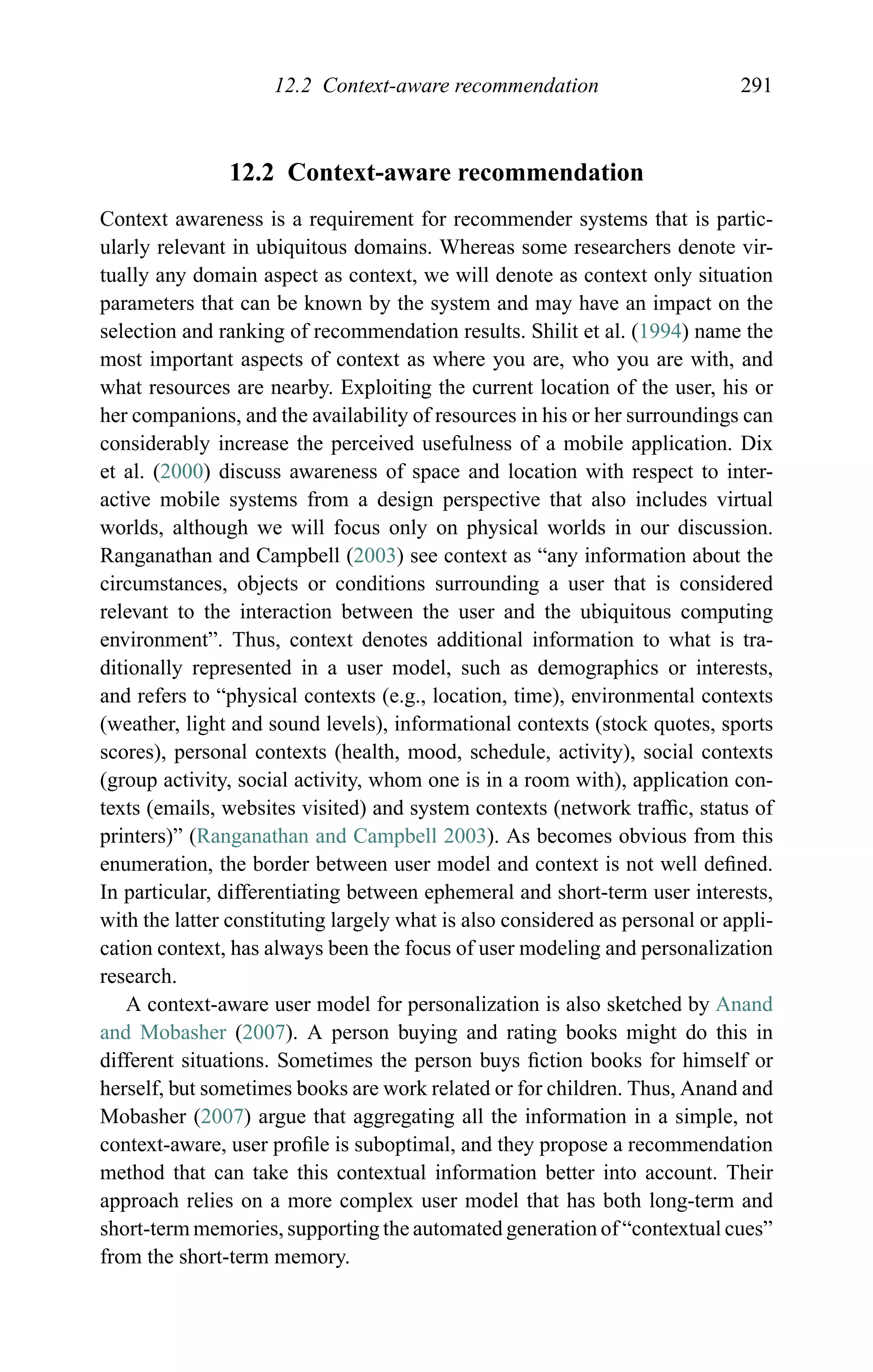 12.2 Context-aware recommendation 291
12.2 Context-aware recommendation
Context awareness is a requirement for recommender systems that is partic-
ularly relevant in ubiquitous domains. Whereas some researchers denote vir-
tually any domain aspect as context, we will denote as context only situation
parameters that can be known by the system and may have an impact on the
selection and ranking of recommendation results. Shilit et al. (1994) name the
most important aspects of context as where you are, who you are with, and
what resources are nearby. Exploiting the current location of the user, his or
her companions, and the availability of resources in his or her surroundings can
considerably increase the perceived usefulness of a mobile application. Dix
et al. (2000) discuss awareness of space and location with respect to inter-
active mobile systems from a design perspective that also includes virtual
worlds, although we will focus only on physical worlds in our discussion.
Ranganathan and Campbell (2003) see context as “any information about the
circumstances, objects or conditions surrounding a user that is considered
relevant to the interaction between the user and the ubiquitous computing
environment”. Thus, context denotes additional information to what is tra-
ditionally represented in a user model, such as demographics or interests,
and refers to “physical contexts (e.g., location, time), environmental contexts
(weather, light and sound levels), informational contexts (stock quotes, sports
scores), personal contexts (health, mood, schedule, activity), social contexts
(group activity, social activity, whom one is in a room with), application con-
texts (emails, websites visited) and system contexts (network trafﬁc, status of
printers)” (Ranganathan and Campbell 2003). As becomes obvious from this
enumeration, the border between user model and context is not well deﬁned.
In particular, differentiating between ephemeral and short-term user interests,
with the latter constituting largely what is also considered as personal or appli-
cation context, has always been the focus of user modeling and personalization
research.
A context-aware user model for personalization is also sketched by Anand
and Mobasher (2007). A person buying and rating books might do this in
different situations. Sometimes the person buys ﬁction books for himself or
herself, but sometimes books are work related or for children. Thus, Anand and
Mobasher (2007) argue that aggregating all the information in a simple, not
context-aware, user proﬁle is suboptimal, and they propose a recommendation
method that can take this contextual information better into account. Their
approach relies on a more complex user model that has both long-term and
short-term memories, supporting the automated generation of “contextual cues”
from the short-term memory.
 