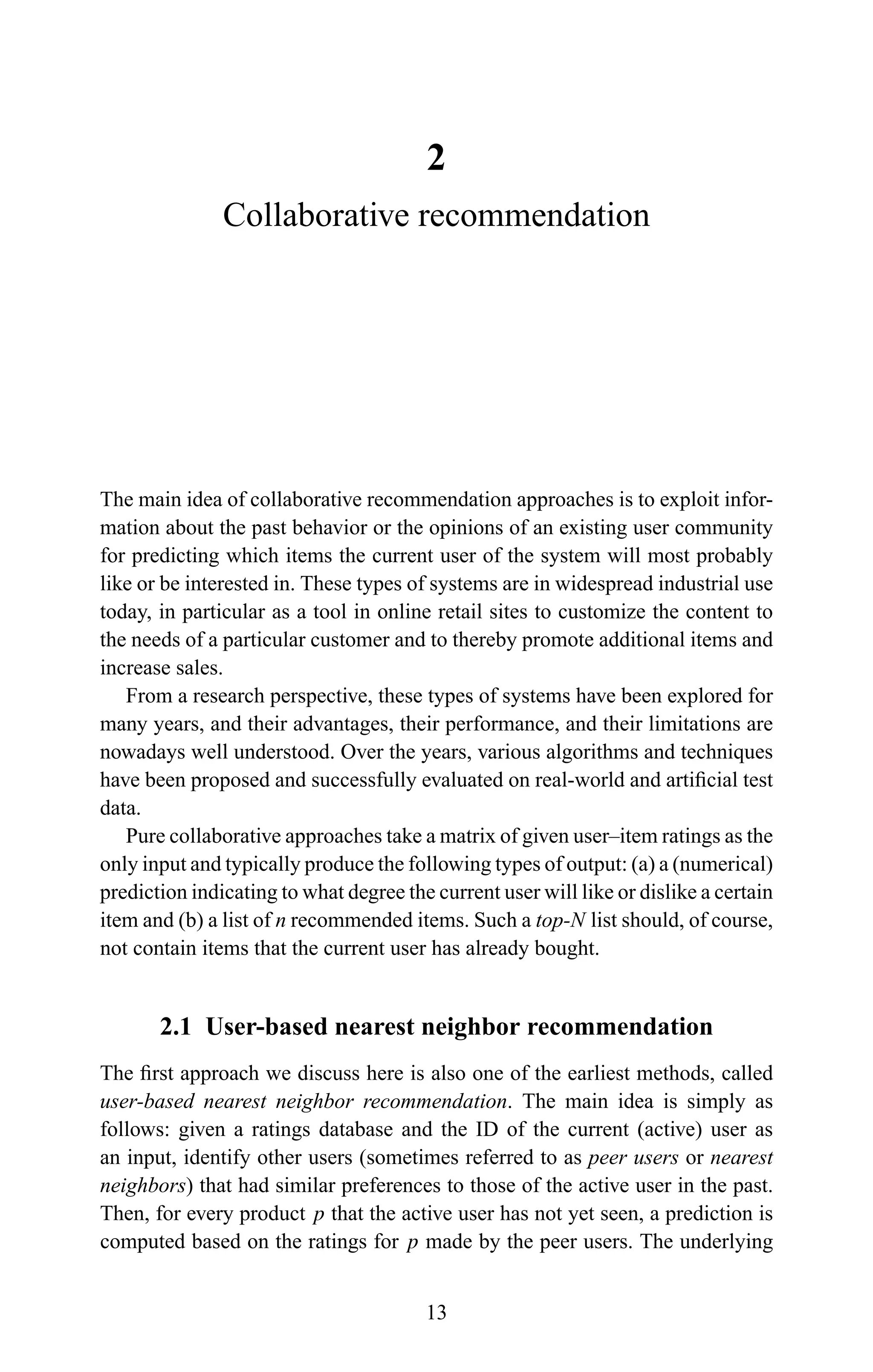2
Collaborative recommendation
The main idea of collaborative recommendation approaches is to exploit infor-
mation about the past behavior or the opinions of an existing user community
for predicting which items the current user of the system will most probably
like or be interested in. These types of systems are in widespread industrial use
today, in particular as a tool in online retail sites to customize the content to
the needs of a particular customer and to thereby promote additional items and
increase sales.
From a research perspective, these types of systems have been explored for
many years, and their advantages, their performance, and their limitations are
nowadays well understood. Over the years, various algorithms and techniques
have been proposed and successfully evaluated on real-world and artiﬁcial test
data.
Pure collaborative approaches take a matrix of given user–item ratings as the
only input and typically produce the following types of output: (a) a (numerical)
prediction indicating to what degree the current user will like or dislike a certain
item and (b) a list of n recommended items. Such a top-N list should, of course,
not contain items that the current user has already bought.
2.1 User-based nearest neighbor recommendation
The ﬁrst approach we discuss here is also one of the earliest methods, called
user-based nearest neighbor recommendation. The main idea is simply as
follows: given a ratings database and the ID of the current (active) user as
an input, identify other users (sometimes referred to as peer users or nearest
neighbors) that had similar preferences to those of the active user in the past.
Then, for every product p that the active user has not yet seen, a prediction is
computed based on the ratings for p made by the peer users. The underlying
13
 