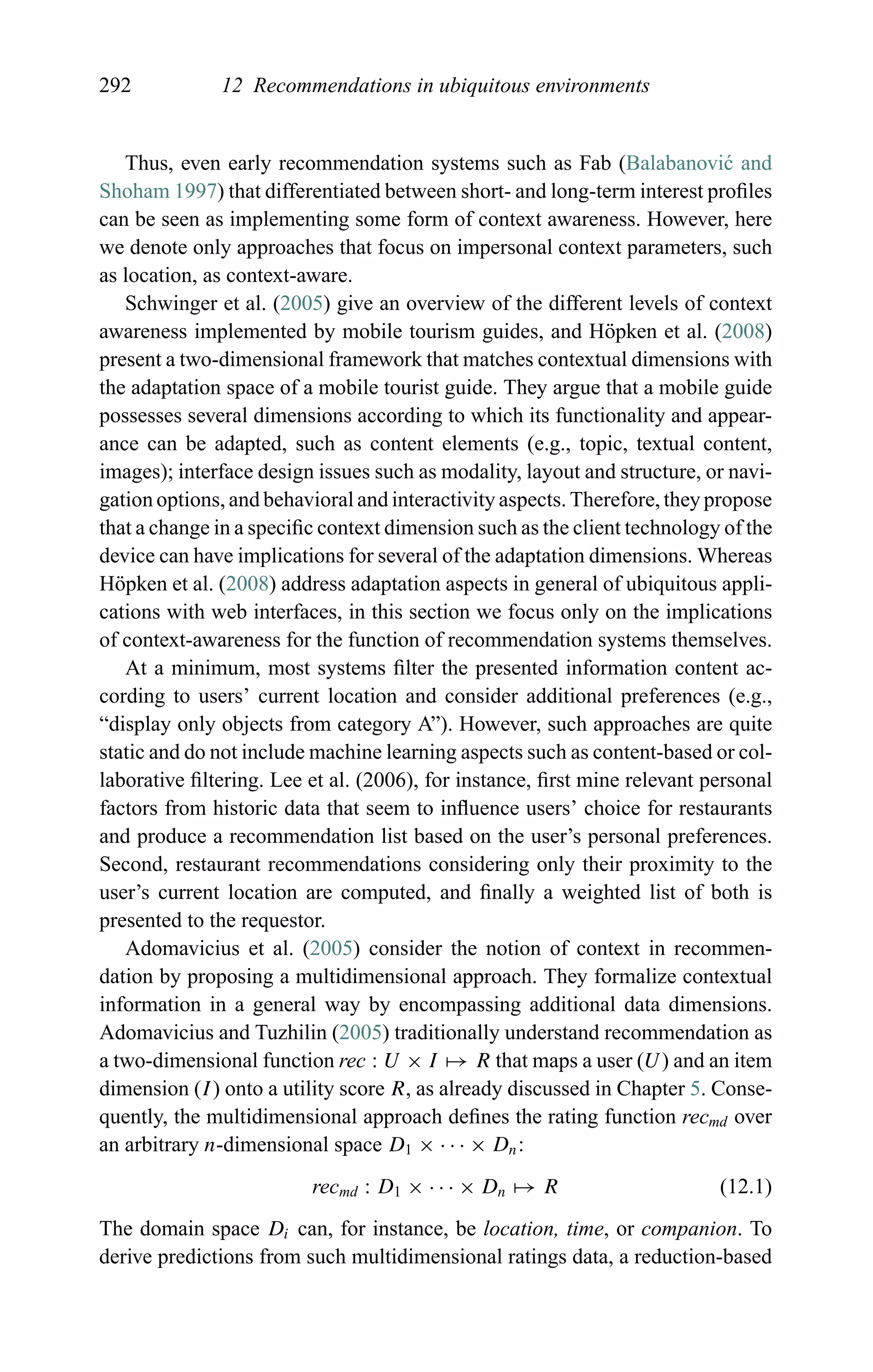 292 12 Recommendations in ubiquitous environments
Thus, even early recommendation systems such as Fab (Balabanovi´c and
Shoham 1997) that differentiated between short- and long-term interest proﬁles
can be seen as implementing some form of context awareness. However, here
we denote only approaches that focus on impersonal context parameters, such
as location, as context-aware.
Schwinger et al. (2005) give an overview of the different levels of context
awareness implemented by mobile tourism guides, and H¨opken et al. (2008)
present a two-dimensional framework that matches contextual dimensions with
the adaptation space of a mobile tourist guide. They argue that a mobile guide
possesses several dimensions according to which its functionality and appear-
ance can be adapted, such as content elements (e.g., topic, textual content,
images); interface design issues such as modality, layout and structure, or navi-
gation options, and behavioral and interactivity aspects. Therefore, they propose
that a change in a speciﬁc context dimension such as the client technology of the
device can have implications for several of the adaptation dimensions. Whereas
H¨opken et al. (2008) address adaptation aspects in general of ubiquitous appli-
cations with web interfaces, in this section we focus only on the implications
of context-awareness for the function of recommendation systems themselves.
At a minimum, most systems ﬁlter the presented information content ac-
cording to users’ current location and consider additional preferences (e.g.,
“display only objects from category A”). However, such approaches are quite
static and do not include machine learning aspects such as content-based or col-
laborative ﬁltering. Lee et al. (2006), for instance, ﬁrst mine relevant personal
factors from historic data that seem to inﬂuence users’ choice for restaurants
and produce a recommendation list based on the user’s personal preferences.
Second, restaurant recommendations considering only their proximity to the
user’s current location are computed, and ﬁnally a weighted list of both is
presented to the requestor.
Adomavicius et al. (2005) consider the notion of context in recommen-
dation by proposing a multidimensional approach. They formalize contextual
information in a general way by encompassing additional data dimensions.
Adomavicius and Tuzhilin (2005) traditionally understand recommendation as
a two-dimensional function rec : U × I → R that maps a user (U) and an item
dimension (I) onto a utility score R, as already discussed in Chapter 5. Conse-
quently, the multidimensional approach deﬁnes the rating function recmd over
an arbitrary n-dimensional space D1 × · · · × Dn:
recmd : D1 × · · · × Dn → R (12.1)
The domain space Di can, for instance, be location, time, or companion. To
derive predictions from such multidimensional ratings data, a reduction-based
 
