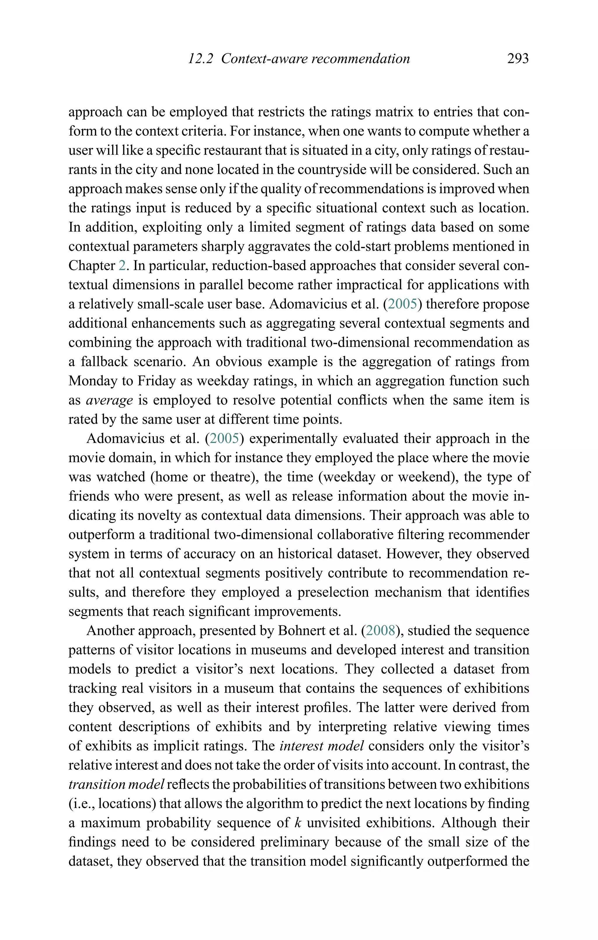 12.2 Context-aware recommendation 293
approach can be employed that restricts the ratings matrix to entries that con-
form to the context criteria. For instance, when one wants to compute whether a
user will like a speciﬁc restaurant that is situated in a city, only ratings of restau-
rants in the city and none located in the countryside will be considered. Such an
approach makes sense only if the quality of recommendations is improved when
the ratings input is reduced by a speciﬁc situational context such as location.
In addition, exploiting only a limited segment of ratings data based on some
contextual parameters sharply aggravates the cold-start problems mentioned in
Chapter 2. In particular, reduction-based approaches that consider several con-
textual dimensions in parallel become rather impractical for applications with
a relatively small-scale user base. Adomavicius et al. (2005) therefore propose
additional enhancements such as aggregating several contextual segments and
combining the approach with traditional two-dimensional recommendation as
a fallback scenario. An obvious example is the aggregation of ratings from
Monday to Friday as weekday ratings, in which an aggregation function such
as average is employed to resolve potential conﬂicts when the same item is
rated by the same user at different time points.
Adomavicius et al. (2005) experimentally evaluated their approach in the
movie domain, in which for instance they employed the place where the movie
was watched (home or theatre), the time (weekday or weekend), the type of
friends who were present, as well as release information about the movie in-
dicating its novelty as contextual data dimensions. Their approach was able to
outperform a traditional two-dimensional collaborative ﬁltering recommender
system in terms of accuracy on an historical dataset. However, they observed
that not all contextual segments positively contribute to recommendation re-
sults, and therefore they employed a preselection mechanism that identiﬁes
segments that reach signiﬁcant improvements.
Another approach, presented by Bohnert et al. (2008), studied the sequence
patterns of visitor locations in museums and developed interest and transition
models to predict a visitor’s next locations. They collected a dataset from
tracking real visitors in a museum that contains the sequences of exhibitions
they observed, as well as their interest proﬁles. The latter were derived from
content descriptions of exhibits and by interpreting relative viewing times
of exhibits as implicit ratings. The interest model considers only the visitor’s
relative interest and does not take the order of visits into account. In contrast, the
transition model reﬂects the probabilities of transitions between two exhibitions
(i.e., locations) that allows the algorithm to predict the next locations by ﬁnding
a maximum probability sequence of k unvisited exhibitions. Although their
ﬁndings need to be considered preliminary because of the small size of the
dataset, they observed that the transition model signiﬁcantly outperformed the
 