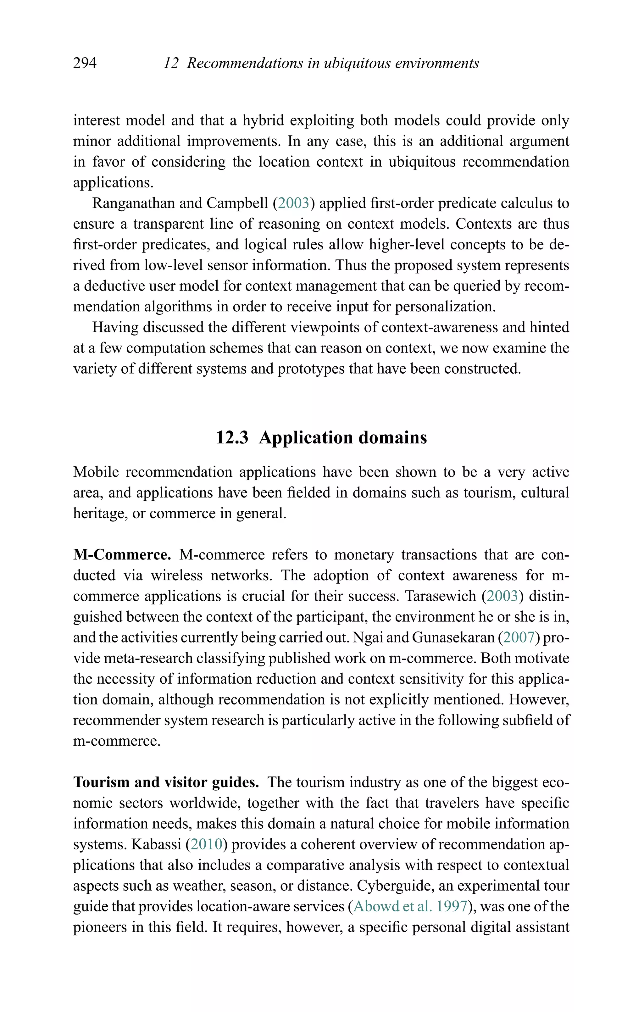 294 12 Recommendations in ubiquitous environments
interest model and that a hybrid exploiting both models could provide only
minor additional improvements. In any case, this is an additional argument
in favor of considering the location context in ubiquitous recommendation
applications.
Ranganathan and Campbell (2003) applied ﬁrst-order predicate calculus to
ensure a transparent line of reasoning on context models. Contexts are thus
ﬁrst-order predicates, and logical rules allow higher-level concepts to be de-
rived from low-level sensor information. Thus the proposed system represents
a deductive user model for context management that can be queried by recom-
mendation algorithms in order to receive input for personalization.
Having discussed the different viewpoints of context-awareness and hinted
at a few computation schemes that can reason on context, we now examine the
variety of different systems and prototypes that have been constructed.
12.3 Application domains
Mobile recommendation applications have been shown to be a very active
area, and applications have been ﬁelded in domains such as tourism, cultural
heritage, or commerce in general.
M-Commerce. M-commerce refers to monetary transactions that are con-
ducted via wireless networks. The adoption of context awareness for m-
commerce applications is crucial for their success. Tarasewich (2003) distin-
guished between the context of the participant, the environment he or she is in,
and the activities currently being carried out. Ngai and Gunasekaran (2007) pro-
vide meta-research classifying published work on m-commerce. Both motivate
the necessity of information reduction and context sensitivity for this applica-
tion domain, although recommendation is not explicitly mentioned. However,
recommender system research is particularly active in the following subﬁeld of
m-commerce.
Tourism and visitor guides. The tourism industry as one of the biggest eco-
nomic sectors worldwide, together with the fact that travelers have speciﬁc
information needs, makes this domain a natural choice for mobile information
systems. Kabassi (2010) provides a coherent overview of recommendation ap-
plications that also includes a comparative analysis with respect to contextual
aspects such as weather, season, or distance. Cyberguide, an experimental tour
guide that provides location-aware services (Abowd et al. 1997), was one of the
pioneers in this ﬁeld. It requires, however, a speciﬁc personal digital assistant
 