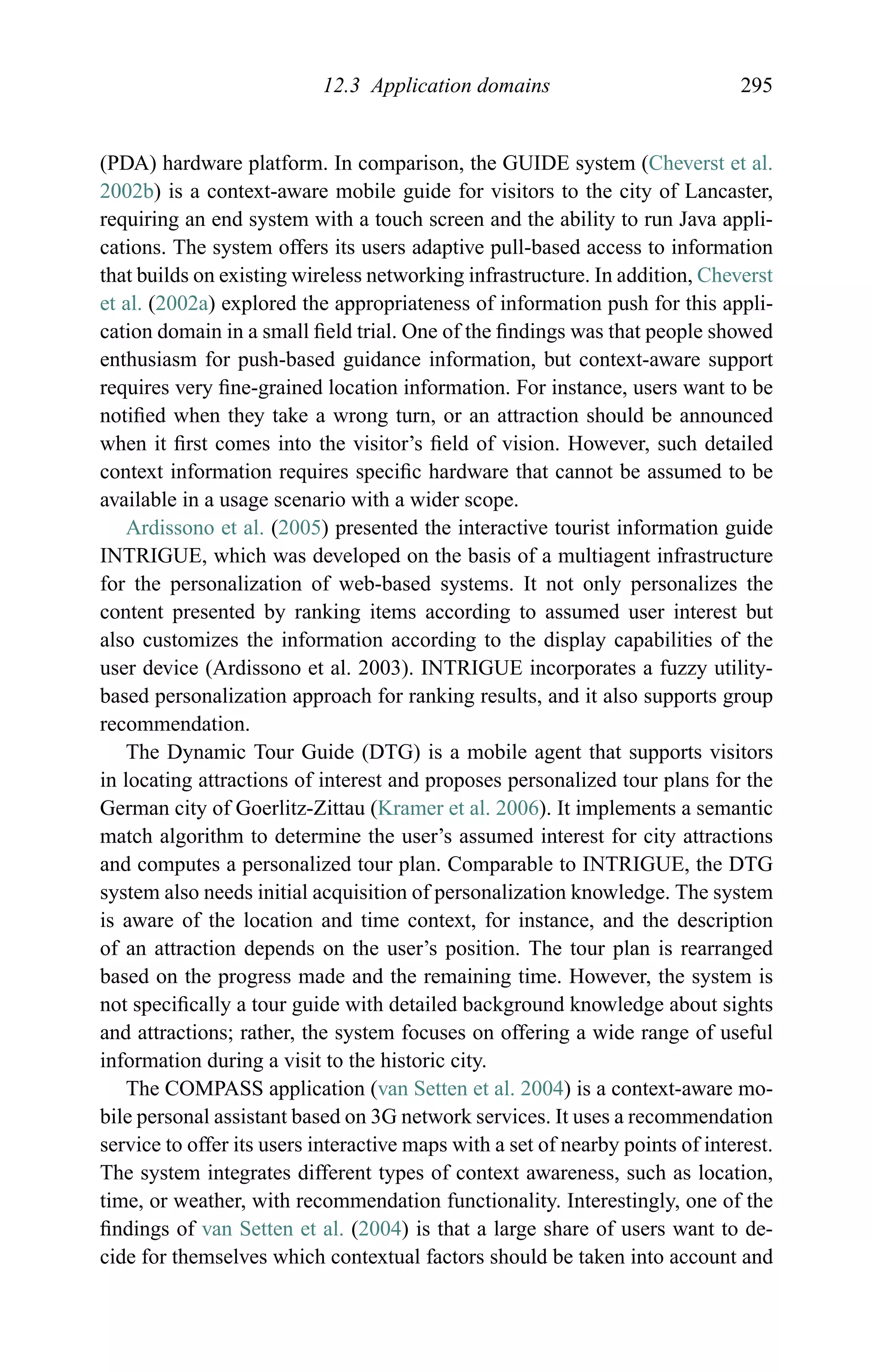 12.3 Application domains 295
(PDA) hardware platform. In comparison, the GUIDE system (Cheverst et al.
2002b) is a context-aware mobile guide for visitors to the city of Lancaster,
requiring an end system with a touch screen and the ability to run Java appli-
cations. The system offers its users adaptive pull-based access to information
that builds on existing wireless networking infrastructure. In addition, Cheverst
et al. (2002a) explored the appropriateness of information push for this appli-
cation domain in a small ﬁeld trial. One of the ﬁndings was that people showed
enthusiasm for push-based guidance information, but context-aware support
requires very ﬁne-grained location information. For instance, users want to be
notiﬁed when they take a wrong turn, or an attraction should be announced
when it ﬁrst comes into the visitor’s ﬁeld of vision. However, such detailed
context information requires speciﬁc hardware that cannot be assumed to be
available in a usage scenario with a wider scope.
Ardissono et al. (2005) presented the interactive tourist information guide
INTRIGUE, which was developed on the basis of a multiagent infrastructure
for the personalization of web-based systems. It not only personalizes the
content presented by ranking items according to assumed user interest but
also customizes the information according to the display capabilities of the
user device (Ardissono et al. 2003). INTRIGUE incorporates a fuzzy utility-
based personalization approach for ranking results, and it also supports group
recommendation.
The Dynamic Tour Guide (DTG) is a mobile agent that supports visitors
in locating attractions of interest and proposes personalized tour plans for the
German city of Goerlitz-Zittau (Kramer et al. 2006). It implements a semantic
match algorithm to determine the user’s assumed interest for city attractions
and computes a personalized tour plan. Comparable to INTRIGUE, the DTG
system also needs initial acquisition of personalization knowledge. The system
is aware of the location and time context, for instance, and the description
of an attraction depends on the user’s position. The tour plan is rearranged
based on the progress made and the remaining time. However, the system is
not speciﬁcally a tour guide with detailed background knowledge about sights
and attractions; rather, the system focuses on offering a wide range of useful
information during a visit to the historic city.
The COMPASS application (van Setten et al. 2004) is a context-aware mo-
bile personal assistant based on 3G network services. It uses a recommendation
service to offer its users interactive maps with a set of nearby points of interest.
The system integrates different types of context awareness, such as location,
time, or weather, with recommendation functionality. Interestingly, one of the
ﬁndings of van Setten et al. (2004) is that a large share of users want to de-
cide for themselves which contextual factors should be taken into account and
 