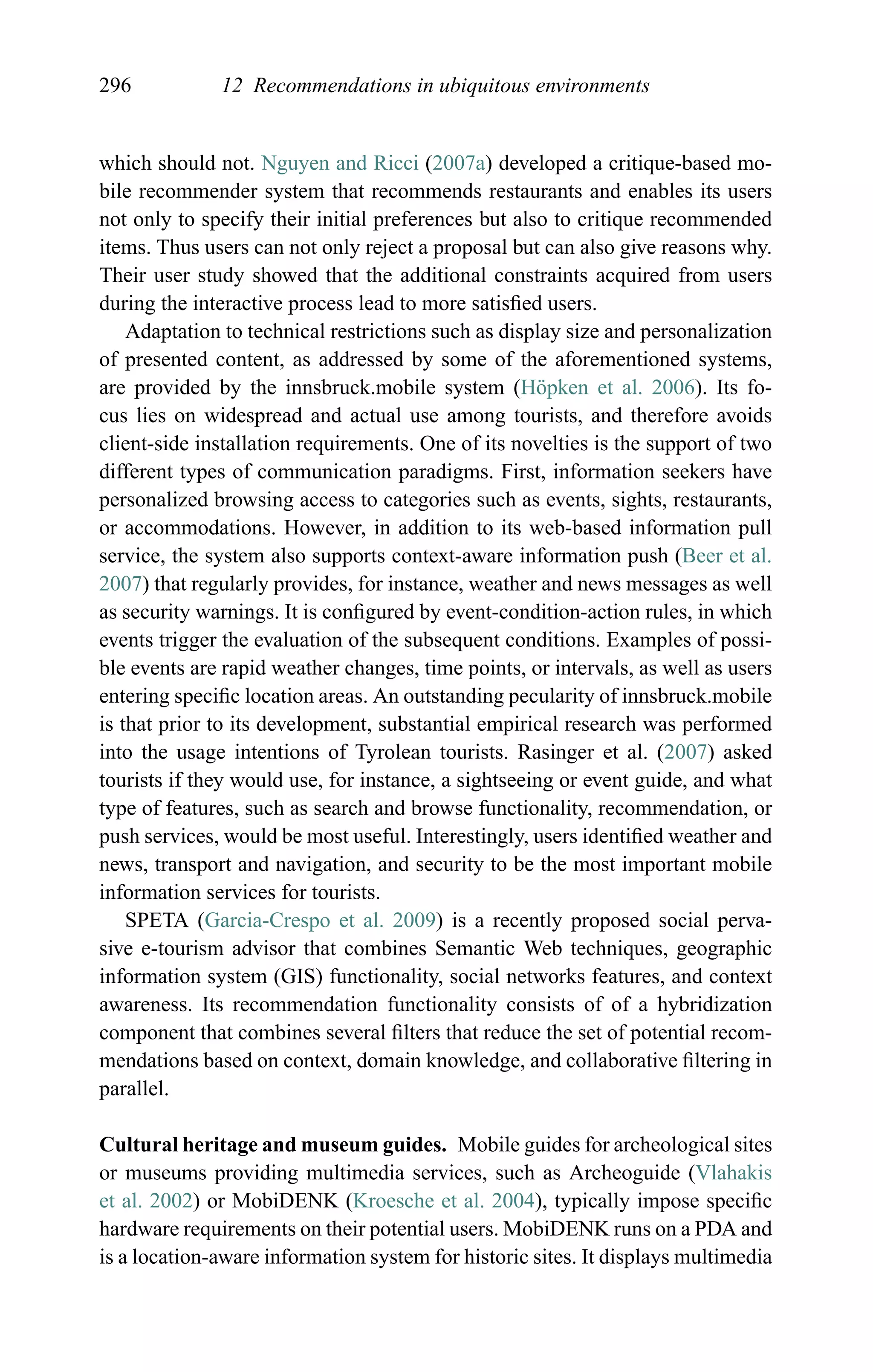 296 12 Recommendations in ubiquitous environments
which should not. Nguyen and Ricci (2007a) developed a critique-based mo-
bile recommender system that recommends restaurants and enables its users
not only to specify their initial preferences but also to critique recommended
items. Thus users can not only reject a proposal but can also give reasons why.
Their user study showed that the additional constraints acquired from users
during the interactive process lead to more satisﬁed users.
Adaptation to technical restrictions such as display size and personalization
of presented content, as addressed by some of the aforementioned systems,
are provided by the innsbruck.mobile system (H¨opken et al. 2006). Its fo-
cus lies on widespread and actual use among tourists, and therefore avoids
client-side installation requirements. One of its novelties is the support of two
different types of communication paradigms. First, information seekers have
personalized browsing access to categories such as events, sights, restaurants,
or accommodations. However, in addition to its web-based information pull
service, the system also supports context-aware information push (Beer et al.
2007) that regularly provides, for instance, weather and news messages as well
as security warnings. It is conﬁgured by event-condition-action rules, in which
events trigger the evaluation of the subsequent conditions. Examples of possi-
ble events are rapid weather changes, time points, or intervals, as well as users
entering speciﬁc location areas. An outstanding pecularity of innsbruck.mobile
is that prior to its development, substantial empirical research was performed
into the usage intentions of Tyrolean tourists. Rasinger et al. (2007) asked
tourists if they would use, for instance, a sightseeing or event guide, and what
type of features, such as search and browse functionality, recommendation, or
push services, would be most useful. Interestingly, users identiﬁed weather and
news, transport and navigation, and security to be the most important mobile
information services for tourists.
SPETA (Garcia-Crespo et al. 2009) is a recently proposed social perva-
sive e-tourism advisor that combines Semantic Web techniques, geographic
information system (GIS) functionality, social networks features, and context
awareness. Its recommendation functionality consists of of a hybridization
component that combines several ﬁlters that reduce the set of potential recom-
mendations based on context, domain knowledge, and collaborative ﬁltering in
parallel.
Cultural heritage and museum guides. Mobile guides for archeological sites
or museums providing multimedia services, such as Archeoguide (Vlahakis
et al. 2002) or MobiDENK (Kroesche et al. 2004), typically impose speciﬁc
hardware requirements on their potential users. MobiDENK runs on a PDA and
is a location-aware information system for historic sites. It displays multimedia
 