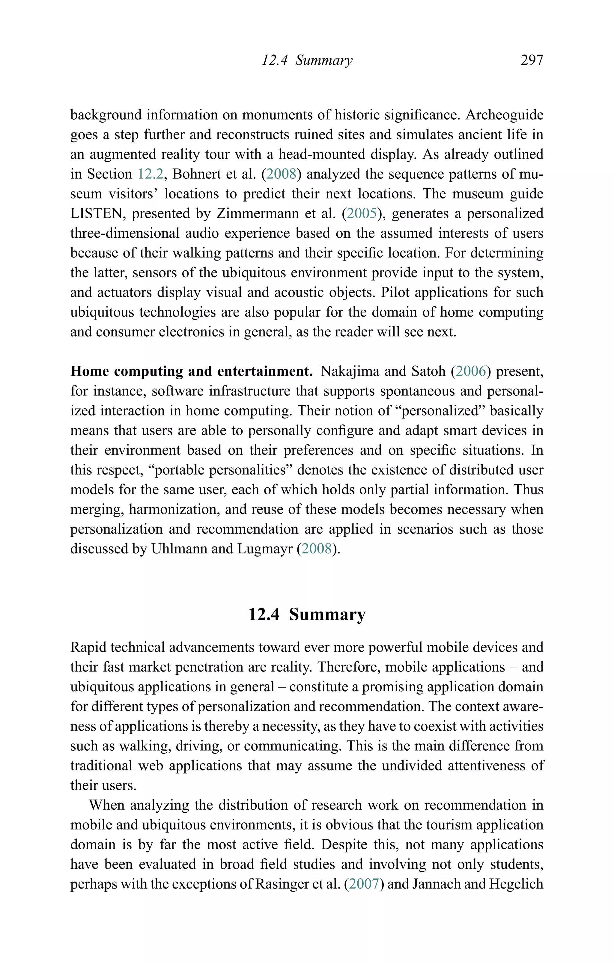 12.4 Summary 297
background information on monuments of historic signiﬁcance. Archeoguide
goes a step further and reconstructs ruined sites and simulates ancient life in
an augmented reality tour with a head-mounted display. As already outlined
in Section 12.2, Bohnert et al. (2008) analyzed the sequence patterns of mu-
seum visitors’ locations to predict their next locations. The museum guide
LISTEN, presented by Zimmermann et al. (2005), generates a personalized
three-dimensional audio experience based on the assumed interests of users
because of their walking patterns and their speciﬁc location. For determining
the latter, sensors of the ubiquitous environment provide input to the system,
and actuators display visual and acoustic objects. Pilot applications for such
ubiquitous technologies are also popular for the domain of home computing
and consumer electronics in general, as the reader will see next.
Home computing and entertainment. Nakajima and Satoh (2006) present,
for instance, software infrastructure that supports spontaneous and personal-
ized interaction in home computing. Their notion of “personalized” basically
means that users are able to personally conﬁgure and adapt smart devices in
their environment based on their preferences and on speciﬁc situations. In
this respect, “portable personalities” denotes the existence of distributed user
models for the same user, each of which holds only partial information. Thus
merging, harmonization, and reuse of these models becomes necessary when
personalization and recommendation are applied in scenarios such as those
discussed by Uhlmann and Lugmayr (2008).
12.4 Summary
Rapid technical advancements toward ever more powerful mobile devices and
their fast market penetration are reality. Therefore, mobile applications – and
ubiquitous applications in general – constitute a promising application domain
for different types of personalization and recommendation. The context aware-
ness of applications is thereby a necessity, as they have to coexist with activities
such as walking, driving, or communicating. This is the main difference from
traditional web applications that may assume the undivided attentiveness of
their users.
When analyzing the distribution of research work on recommendation in
mobile and ubiquitous environments, it is obvious that the tourism application
domain is by far the most active ﬁeld. Despite this, not many applications
have been evaluated in broad ﬁeld studies and involving not only students,
perhaps with the exceptions of Rasinger et al. (2007) and Jannach and Hegelich
 