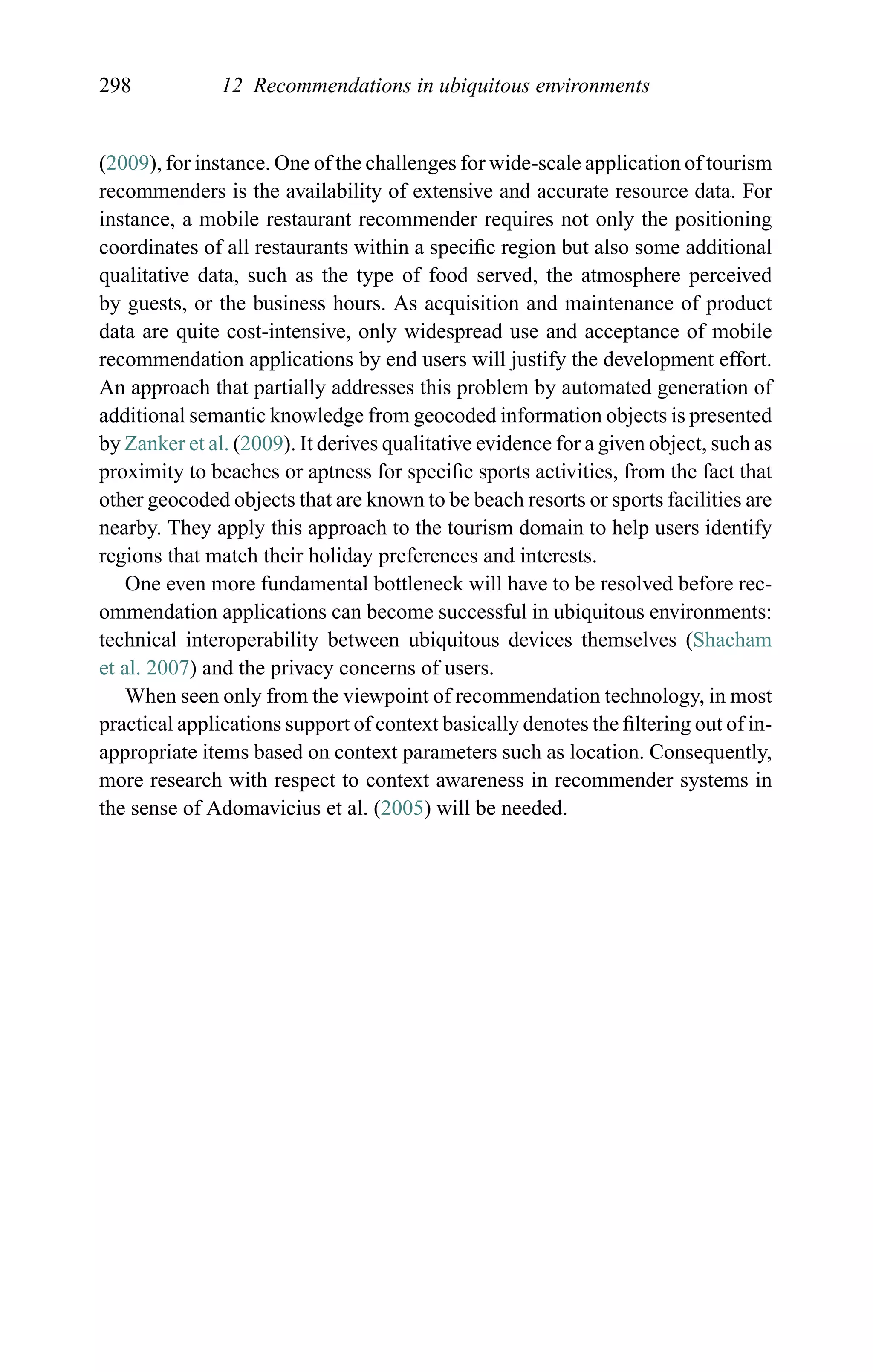 298 12 Recommendations in ubiquitous environments
(2009), for instance. One of the challenges for wide-scale application of tourism
recommenders is the availability of extensive and accurate resource data. For
instance, a mobile restaurant recommender requires not only the positioning
coordinates of all restaurants within a speciﬁc region but also some additional
qualitative data, such as the type of food served, the atmosphere perceived
by guests, or the business hours. As acquisition and maintenance of product
data are quite cost-intensive, only widespread use and acceptance of mobile
recommendation applications by end users will justify the development effort.
An approach that partially addresses this problem by automated generation of
additional semantic knowledge from geocoded information objects is presented
by Zanker et al. (2009). It derives qualitative evidence for a given object, such as
proximity to beaches or aptness for speciﬁc sports activities, from the fact that
other geocoded objects that are known to be beach resorts or sports facilities are
nearby. They apply this approach to the tourism domain to help users identify
regions that match their holiday preferences and interests.
One even more fundamental bottleneck will have to be resolved before rec-
ommendation applications can become successful in ubiquitous environments:
technical interoperability between ubiquitous devices themselves (Shacham
et al. 2007) and the privacy concerns of users.
When seen only from the viewpoint of recommendation technology, in most
practical applications support of context basically denotes the ﬁltering out of in-
appropriate items based on context parameters such as location. Consequently,
more research with respect to context awareness in recommender systems in
the sense of Adomavicius et al. (2005) will be needed.
 
