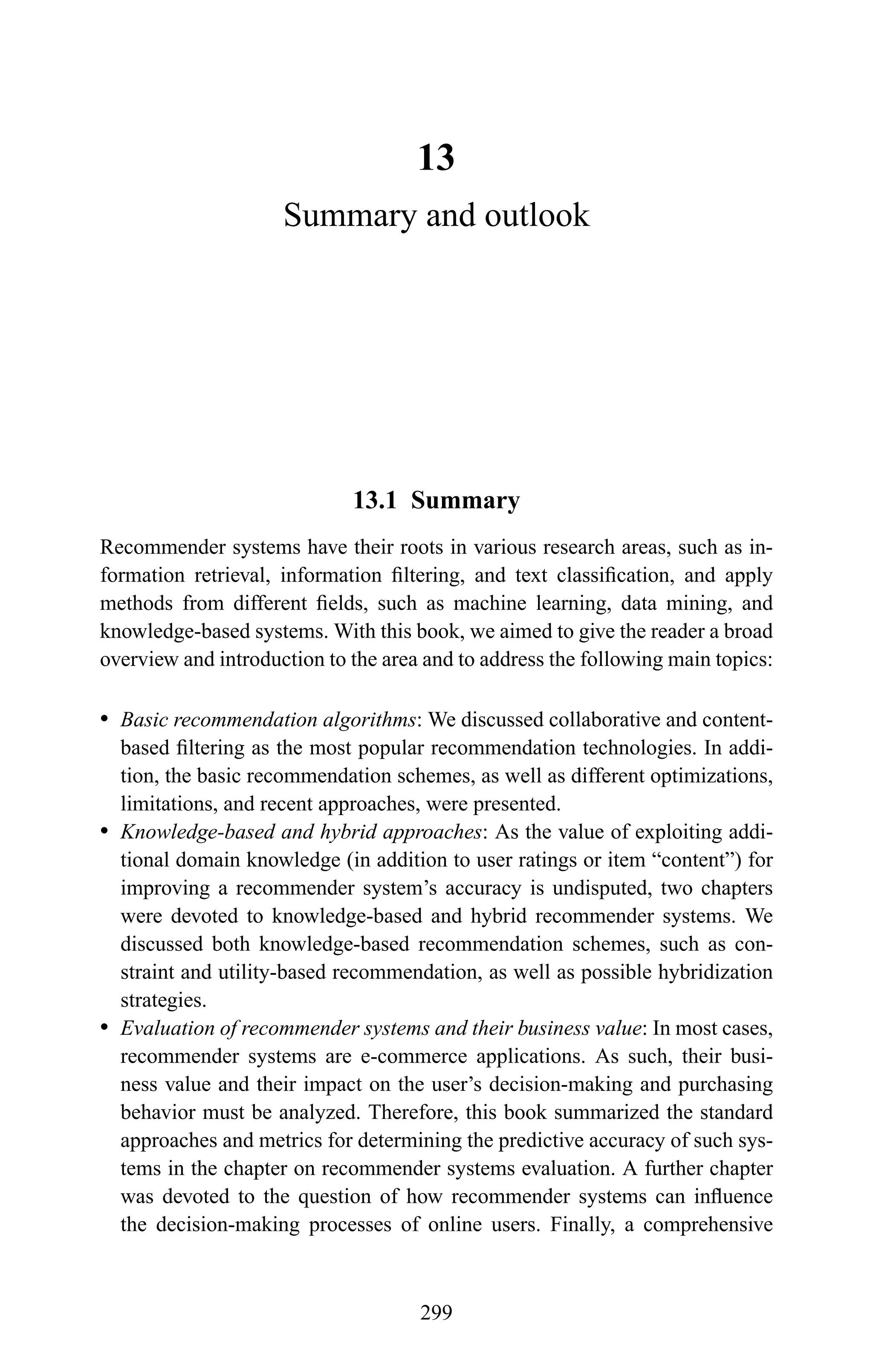 13
Summary and outlook
13.1 Summary
Recommender systems have their roots in various research areas, such as in-
formation retrieval, information ﬁltering, and text classiﬁcation, and apply
methods from different ﬁelds, such as machine learning, data mining, and
knowledge-based systems. With this book, we aimed to give the reader a broad
overview and introduction to the area and to address the following main topics:
r Basic recommendation algorithms: We discussed collaborative and content-
based ﬁltering as the most popular recommendation technologies. In addi-
tion, the basic recommendation schemes, as well as different optimizations,
limitations, and recent approaches, were presented.
r Knowledge-based and hybrid approaches: As the value of exploiting addi-
tional domain knowledge (in addition to user ratings or item “content”) for
improving a recommender system’s accuracy is undisputed, two chapters
were devoted to knowledge-based and hybrid recommender systems. We
discussed both knowledge-based recommendation schemes, such as con-
straint and utility-based recommendation, as well as possible hybridization
strategies.
r Evaluation of recommender systems and their business value: In most cases,
recommender systems are e-commerce applications. As such, their busi-
ness value and their impact on the user’s decision-making and purchasing
behavior must be analyzed. Therefore, this book summarized the standard
approaches and metrics for determining the predictive accuracy of such sys-
tems in the chapter on recommender systems evaluation. A further chapter
was devoted to the question of how recommender systems can inﬂuence
the decision-making processes of online users. Finally, a comprehensive
299
 