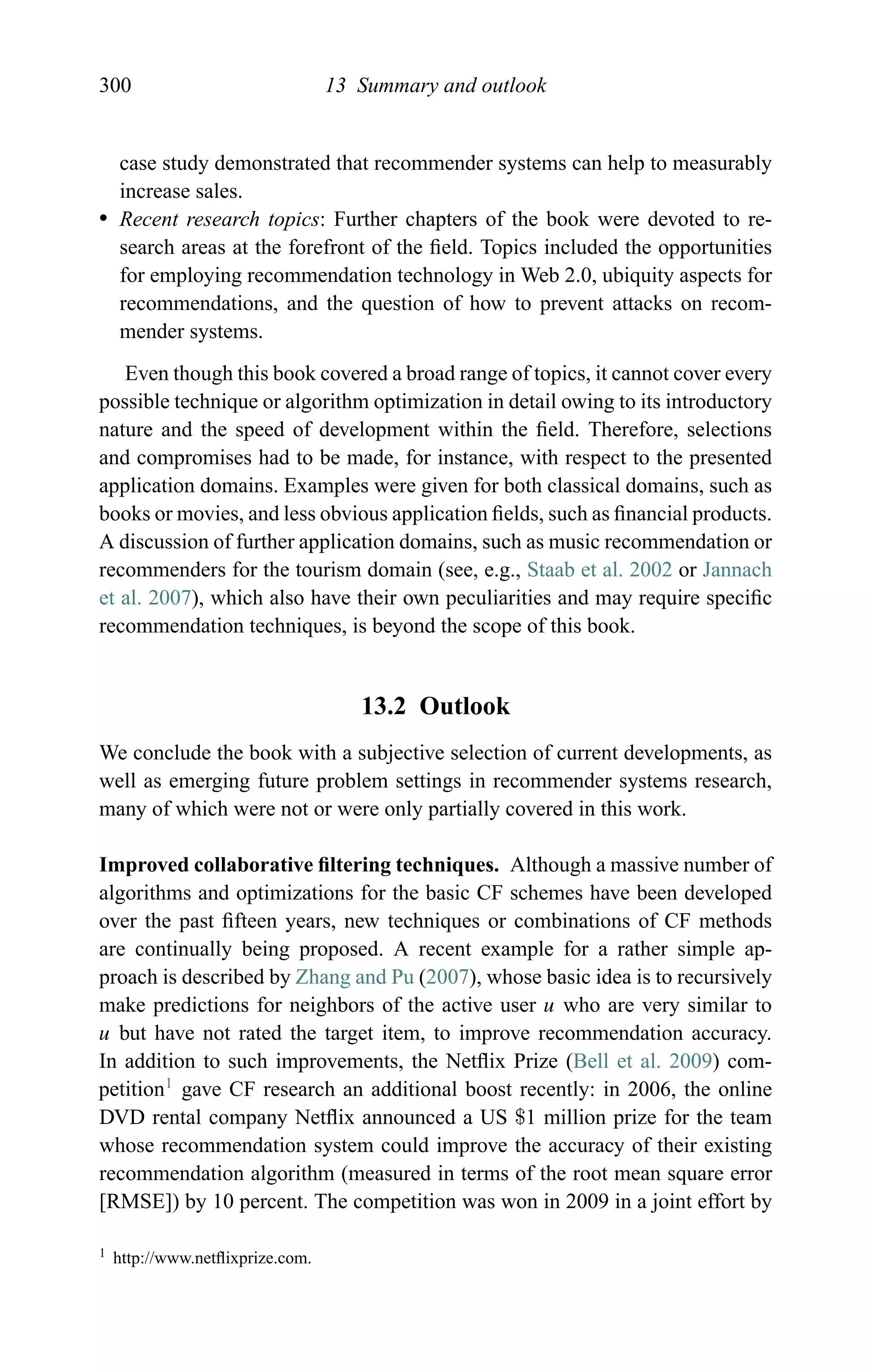 300 13 Summary and outlook
case study demonstrated that recommender systems can help to measurably
increase sales.
r Recent research topics: Further chapters of the book were devoted to re-
search areas at the forefront of the ﬁeld. Topics included the opportunities
for employing recommendation technology in Web 2.0, ubiquity aspects for
recommendations, and the question of how to prevent attacks on recom-
mender systems.
Even though this book covered a broad range of topics, it cannot cover every
possible technique or algorithm optimization in detail owing to its introductory
nature and the speed of development within the ﬁeld. Therefore, selections
and compromises had to be made, for instance, with respect to the presented
application domains. Examples were given for both classical domains, such as
books or movies, and less obvious application ﬁelds, such as ﬁnancial products.
A discussion of further application domains, such as music recommendation or
recommenders for the tourism domain (see, e.g., Staab et al. 2002 or Jannach
et al. 2007), which also have their own peculiarities and may require speciﬁc
recommendation techniques, is beyond the scope of this book.
13.2 Outlook
We conclude the book with a subjective selection of current developments, as
well as emerging future problem settings in recommender systems research,
many of which were not or were only partially covered in this work.
Improved collaborative ﬁltering techniques. Although a massive number of
algorithms and optimizations for the basic CF schemes have been developed
over the past ﬁfteen years, new techniques or combinations of CF methods
are continually being proposed. A recent example for a rather simple ap-
proach is described by Zhang and Pu (2007), whose basic idea is to recursively
make predictions for neighbors of the active user u who are very similar to
u but have not rated the target item, to improve recommendation accuracy.
In addition to such improvements, the Netﬂix Prize (Bell et al. 2009) com-
petition1
gave CF research an additional boost recently: in 2006, the online
DVD rental company Netﬂix announced a US $1 million prize for the team
whose recommendation system could improve the accuracy of their existing
recommendation algorithm (measured in terms of the root mean square error
[RMSE]) by 10 percent. The competition was won in 2009 in a joint effort by
1 http://www.netﬂixprize.com.
 