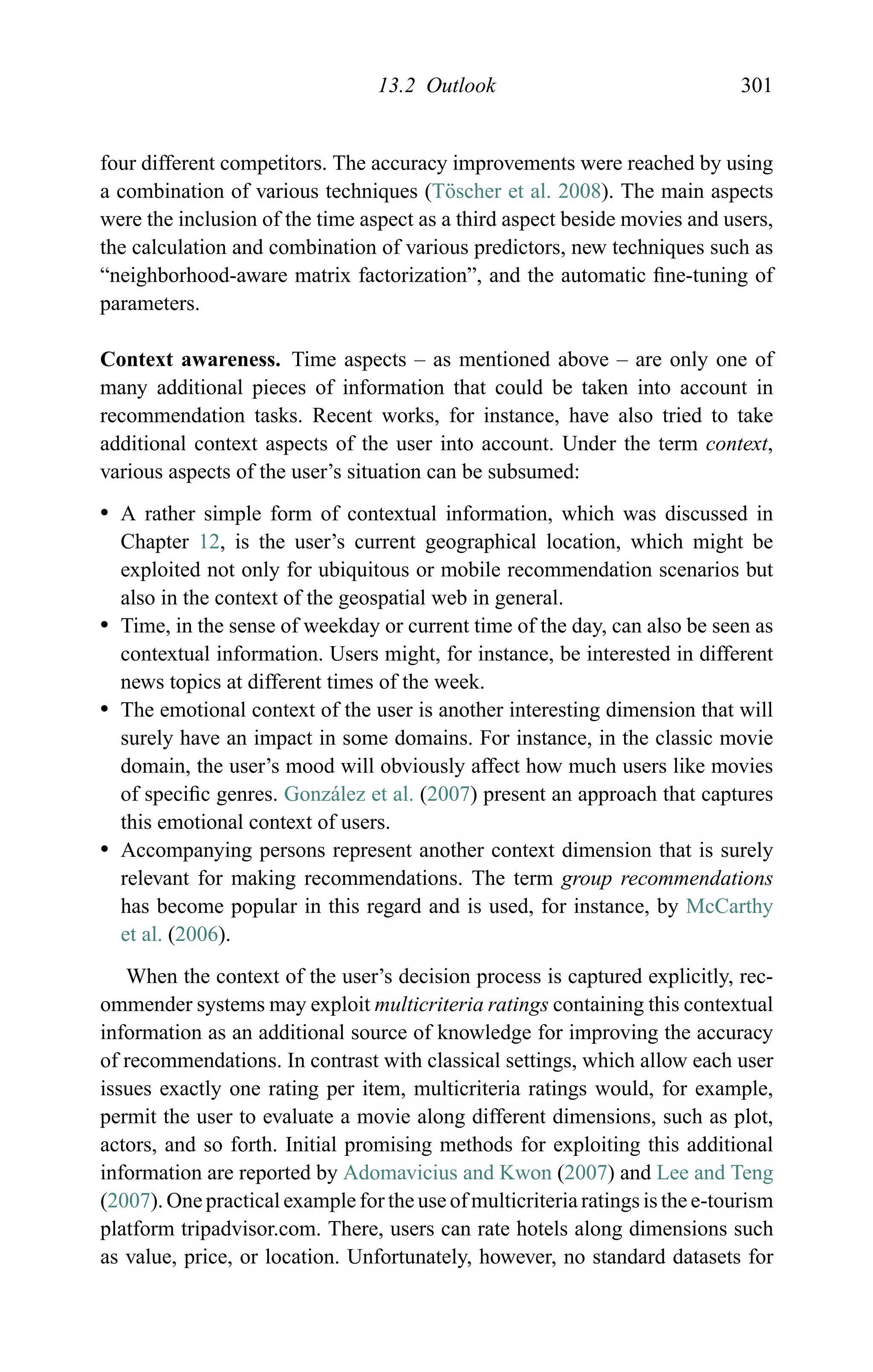13.2 Outlook 301
four different competitors. The accuracy improvements were reached by using
a combination of various techniques (T¨oscher et al. 2008). The main aspects
were the inclusion of the time aspect as a third aspect beside movies and users,
the calculation and combination of various predictors, new techniques such as
“neighborhood-aware matrix factorization”, and the automatic ﬁne-tuning of
parameters.
Context awareness. Time aspects – as mentioned above – are only one of
many additional pieces of information that could be taken into account in
recommendation tasks. Recent works, for instance, have also tried to take
additional context aspects of the user into account. Under the term context,
various aspects of the user’s situation can be subsumed:
r A rather simple form of contextual information, which was discussed in
Chapter 12, is the user’s current geographical location, which might be
exploited not only for ubiquitous or mobile recommendation scenarios but
also in the context of the geospatial web in general.
r Time, in the sense of weekday or current time of the day, can also be seen as
contextual information. Users might, for instance, be interested in different
news topics at different times of the week.
r The emotional context of the user is another interesting dimension that will
surely have an impact in some domains. For instance, in the classic movie
domain, the user’s mood will obviously affect how much users like movies
of speciﬁc genres. Gonz´alez et al. (2007) present an approach that captures
this emotional context of users.
r Accompanying persons represent another context dimension that is surely
relevant for making recommendations. The term group recommendations
has become popular in this regard and is used, for instance, by McCarthy
et al. (2006).
When the context of the user’s decision process is captured explicitly, rec-
ommender systems may exploit multicriteria ratings containing this contextual
information as an additional source of knowledge for improving the accuracy
of recommendations. In contrast with classical settings, which allow each user
issues exactly one rating per item, multicriteria ratings would, for example,
permit the user to evaluate a movie along different dimensions, such as plot,
actors, and so forth. Initial promising methods for exploiting this additional
information are reported by Adomavicius and Kwon (2007) and Lee and Teng
(2007). One practical example for the use of multicriteria ratings is the e-tourism
platform tripadvisor.com. There, users can rate hotels along dimensions such
as value, price, or location. Unfortunately, however, no standard datasets for
 