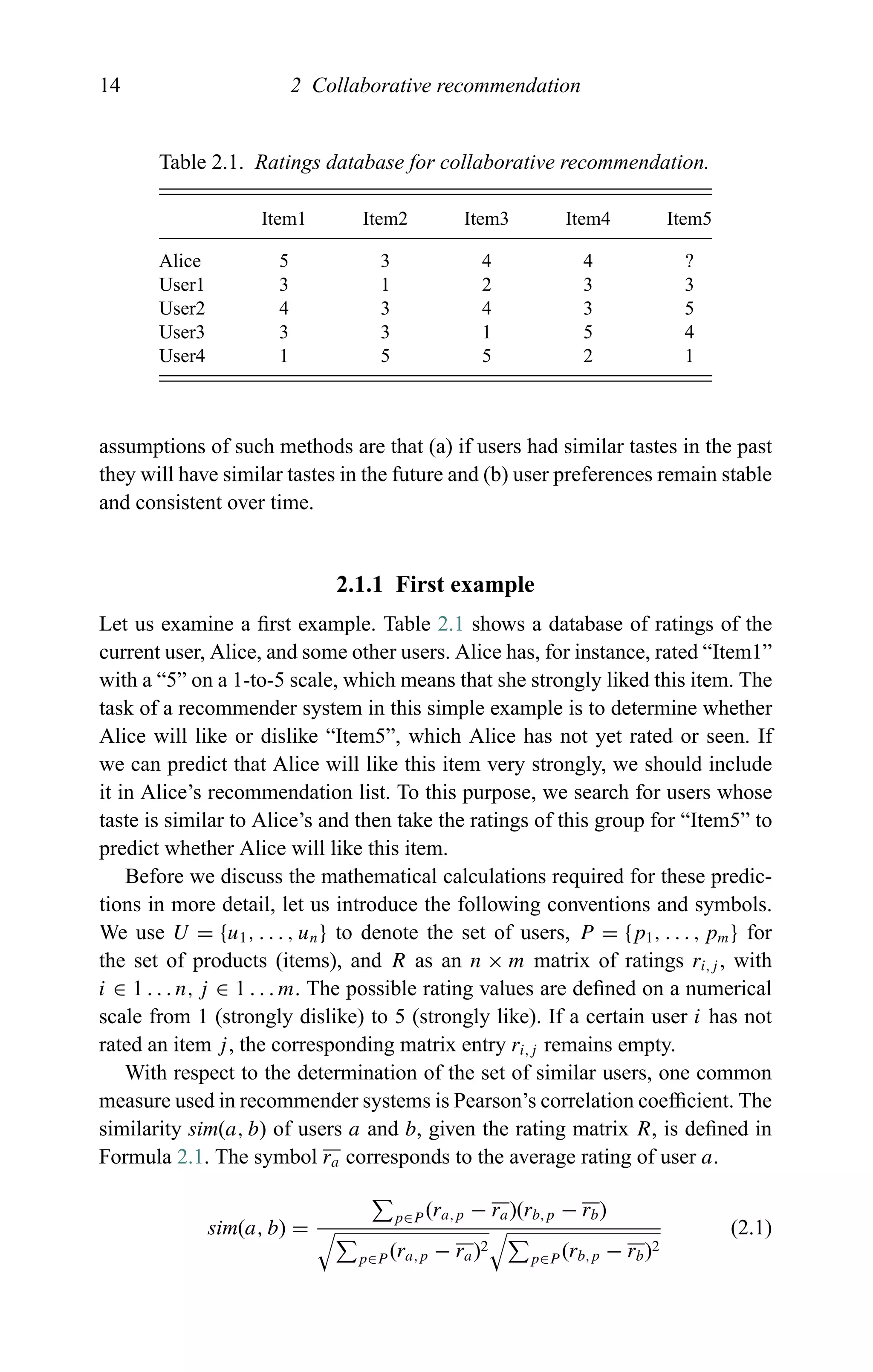 14 2 Collaborative recommendation
Table 2.1. Ratings database for collaborative recommendation.
Item1 Item2 Item3 Item4 Item5
Alice 5 3 4 4 ?
User1 3 1 2 3 3
User2 4 3 4 3 5
User3 3 3 1 5 4
User4 1 5 5 2 1
assumptions of such methods are that (a) if users had similar tastes in the past
they will have similar tastes in the future and (b) user preferences remain stable
and consistent over time.
2.1.1 First example
Let us examine a ﬁrst example. Table 2.1 shows a database of ratings of the
current user, Alice, and some other users. Alice has, for instance, rated “Item1”
with a “5” on a 1-to-5 scale, which means that she strongly liked this item. The
task of a recommender system in this simple example is to determine whether
Alice will like or dislike “Item5”, which Alice has not yet rated or seen. If
we can predict that Alice will like this item very strongly, we should include
it in Alice’s recommendation list. To this purpose, we search for users whose
taste is similar to Alice’s and then take the ratings of this group for “Item5” to
predict whether Alice will like this item.
Before we discuss the mathematical calculations required for these predic-
tions in more detail, let us introduce the following conventions and symbols.
We use U = {u1, . . . , un} to denote the set of users, P = {p1, . . . , pm} for
the set of products (items), and R as an n × m matrix of ratings ri,j , with
i ∈ 1 . . . n, j ∈ 1 . . . m. The possible rating values are deﬁned on a numerical
scale from 1 (strongly dislike) to 5 (strongly like). If a certain user i has not
rated an item j, the corresponding matrix entry ri,j remains empty.
With respect to the determination of the set of similar users, one common
measure used in recommender systems is Pearson’s correlation coefﬁcient. The
similarity sim(a, b) of users a and b, given the rating matrix R, is deﬁned in
Formula 2.1. The symbol ra corresponds to the average rating of user a.
sim(a, b) =
p∈P (ra,p − ra)(rb,p − rb)
p∈P (ra,p − ra)2
p∈P (rb,p − rb)2
(2.1)
 