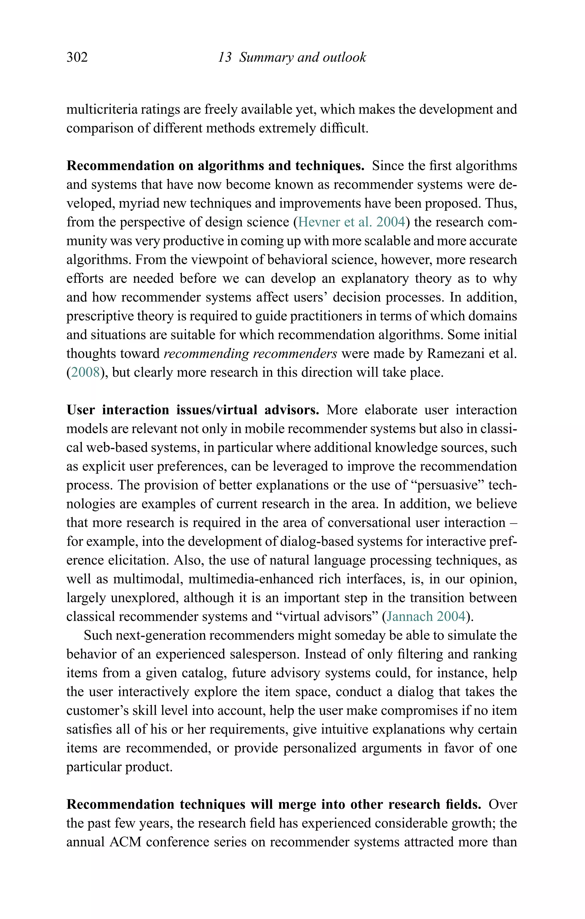 302 13 Summary and outlook
multicriteria ratings are freely available yet, which makes the development and
comparison of different methods extremely difﬁcult.
Recommendation on algorithms and techniques. Since the ﬁrst algorithms
and systems that have now become known as recommender systems were de-
veloped, myriad new techniques and improvements have been proposed. Thus,
from the perspective of design science (Hevner et al. 2004) the research com-
munity was very productive in coming up with more scalable and more accurate
algorithms. From the viewpoint of behavioral science, however, more research
efforts are needed before we can develop an explanatory theory as to why
and how recommender systems affect users’ decision processes. In addition,
prescriptive theory is required to guide practitioners in terms of which domains
and situations are suitable for which recommendation algorithms. Some initial
thoughts toward recommending recommenders were made by Ramezani et al.
(2008), but clearly more research in this direction will take place.
User interaction issues/virtual advisors. More elaborate user interaction
models are relevant not only in mobile recommender systems but also in classi-
cal web-based systems, in particular where additional knowledge sources, such
as explicit user preferences, can be leveraged to improve the recommendation
process. The provision of better explanations or the use of “persuasive” tech-
nologies are examples of current research in the area. In addition, we believe
that more research is required in the area of conversational user interaction –
for example, into the development of dialog-based systems for interactive pref-
erence elicitation. Also, the use of natural language processing techniques, as
well as multimodal, multimedia-enhanced rich interfaces, is, in our opinion,
largely unexplored, although it is an important step in the transition between
classical recommender systems and “virtual advisors” (Jannach 2004).
Such next-generation recommenders might someday be able to simulate the
behavior of an experienced salesperson. Instead of only ﬁltering and ranking
items from a given catalog, future advisory systems could, for instance, help
the user interactively explore the item space, conduct a dialog that takes the
customer’s skill level into account, help the user make compromises if no item
satisﬁes all of his or her requirements, give intuitive explanations why certain
items are recommended, or provide personalized arguments in favor of one
particular product.
Recommendation techniques will merge into other research ﬁelds. Over
the past few years, the research ﬁeld has experienced considerable growth; the
annual ACM conference series on recommender systems attracted more than
 