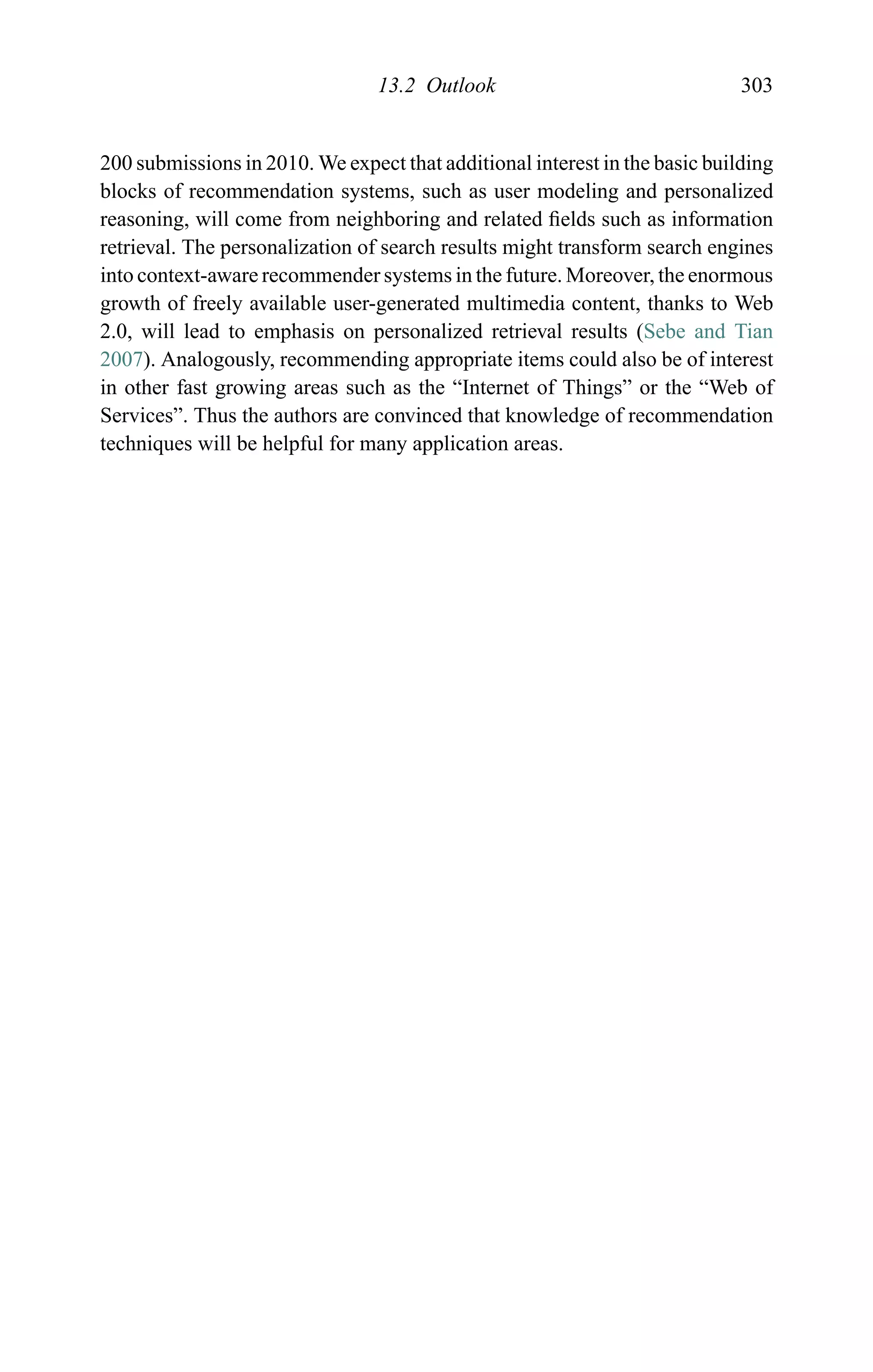 13.2 Outlook 303
200 submissions in 2010. We expect that additional interest in the basic building
blocks of recommendation systems, such as user modeling and personalized
reasoning, will come from neighboring and related ﬁelds such as information
retrieval. The personalization of search results might transform search engines
into context-aware recommender systems in the future. Moreover, the enormous
growth of freely available user-generated multimedia content, thanks to Web
2.0, will lead to emphasis on personalized retrieval results (Sebe and Tian
2007). Analogously, recommending appropriate items could also be of interest
in other fast growing areas such as the “Internet of Things” or the “Web of
Services”. Thus the authors are convinced that knowledge of recommendation
techniques will be helpful for many application areas.
 