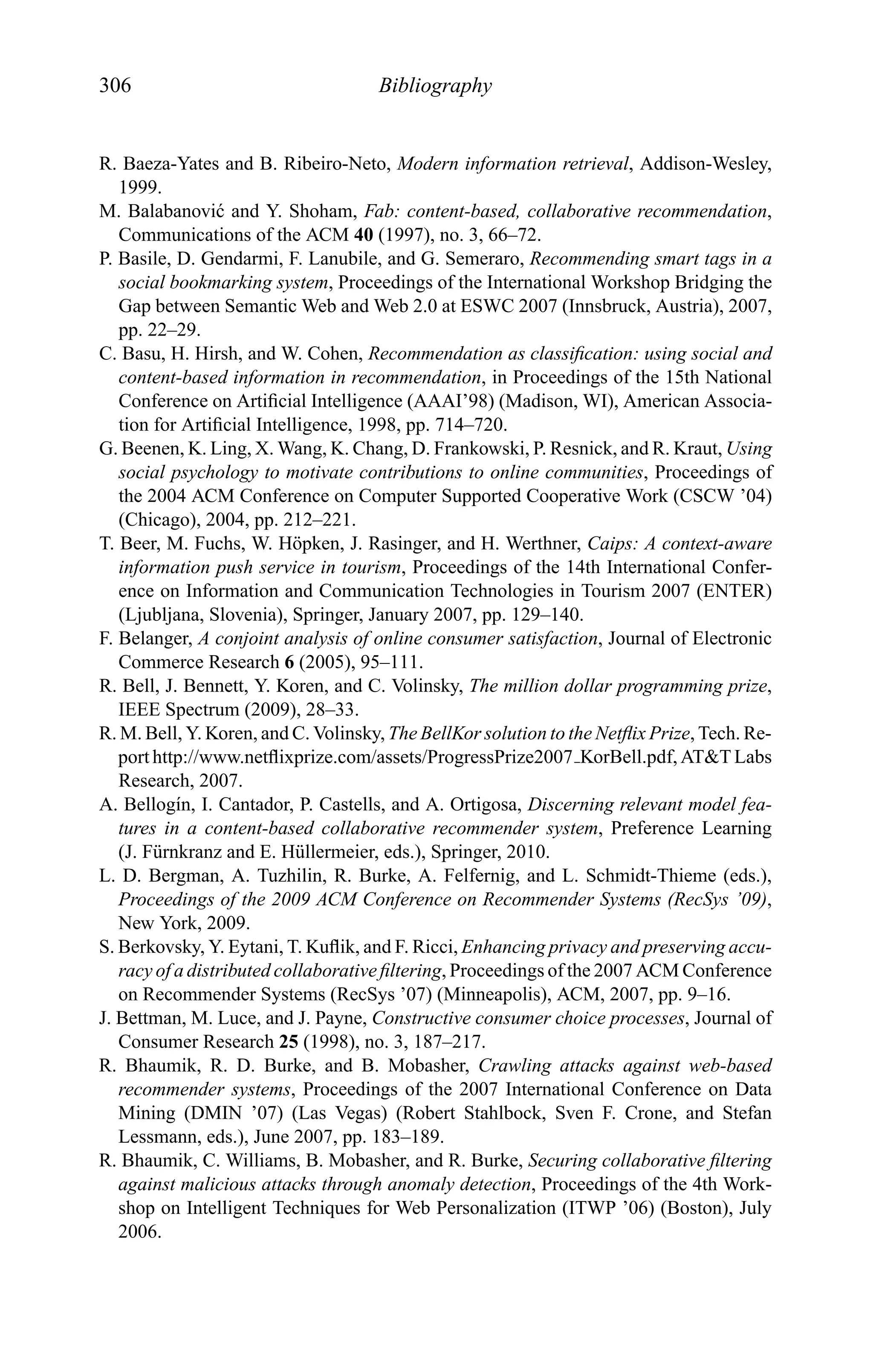 306 Bibliography
R. Baeza-Yates and B. Ribeiro-Neto, Modern information retrieval, Addison-Wesley,
1999.
M. Balabanovi´c and Y. Shoham, Fab: content-based, collaborative recommendation,
Communications of the ACM 40 (1997), no. 3, 66–72.
P. Basile, D. Gendarmi, F. Lanubile, and G. Semeraro, Recommending smart tags in a
social bookmarking system, Proceedings of the International Workshop Bridging the
Gap between Semantic Web and Web 2.0 at ESWC 2007 (Innsbruck, Austria), 2007,
pp. 22–29.
C. Basu, H. Hirsh, and W. Cohen, Recommendation as classiﬁcation: using social and
content-based information in recommendation, in Proceedings of the 15th National
Conference on Artiﬁcial Intelligence (AAAI’98) (Madison, WI), American Associa-
tion for Artiﬁcial Intelligence, 1998, pp. 714–720.
G. Beenen, K. Ling, X. Wang, K. Chang, D. Frankowski, P. Resnick, and R. Kraut, Using
social psychology to motivate contributions to online communities, Proceedings of
the 2004 ACM Conference on Computer Supported Cooperative Work (CSCW ’04)
(Chicago), 2004, pp. 212–221.
T. Beer, M. Fuchs, W. H¨opken, J. Rasinger, and H. Werthner, Caips: A context-aware
information push service in tourism, Proceedings of the 14th International Confer-
ence on Information and Communication Technologies in Tourism 2007 (ENTER)
(Ljubljana, Slovenia), Springer, January 2007, pp. 129–140.
F. Belanger, A conjoint analysis of online consumer satisfaction, Journal of Electronic
Commerce Research 6 (2005), 95–111.
R. Bell, J. Bennett, Y. Koren, and C. Volinsky, The million dollar programming prize,
IEEE Spectrum (2009), 28–33.
R. M. Bell, Y. Koren, and C. Volinsky, The BellKor solution to the Netﬂix Prize, Tech. Re-
port http://www.netﬂixprize.com/assets/ProgressPrize2007 KorBell.pdf, AT&T Labs
Research, 2007.
A. Bellog´ın, I. Cantador, P. Castells, and A. Ortigosa, Discerning relevant model fea-
tures in a content-based collaborative recommender system, Preference Learning
(J. F¨urnkranz and E. H¨ullermeier, eds.), Springer, 2010.
L. D. Bergman, A. Tuzhilin, R. Burke, A. Felfernig, and L. Schmidt-Thieme (eds.),
Proceedings of the 2009 ACM Conference on Recommender Systems (RecSys ’09),
New York, 2009.
S. Berkovsky, Y. Eytani, T. Kuﬂik, and F. Ricci, Enhancing privacy and preserving accu-
racy of a distributed collaborative ﬁltering, Proceedings of the 2007 ACM Conference
on Recommender Systems (RecSys ’07) (Minneapolis), ACM, 2007, pp. 9–16.
J. Bettman, M. Luce, and J. Payne, Constructive consumer choice processes, Journal of
Consumer Research 25 (1998), no. 3, 187–217.
R. Bhaumik, R. D. Burke, and B. Mobasher, Crawling attacks against web-based
recommender systems, Proceedings of the 2007 International Conference on Data
Mining (DMIN ’07) (Las Vegas) (Robert Stahlbock, Sven F. Crone, and Stefan
Lessmann, eds.), June 2007, pp. 183–189.
R. Bhaumik, C. Williams, B. Mobasher, and R. Burke, Securing collaborative ﬁltering
against malicious attacks through anomaly detection, Proceedings of the 4th Work-
shop on Intelligent Techniques for Web Personalization (ITWP ’06) (Boston), July
2006.
 