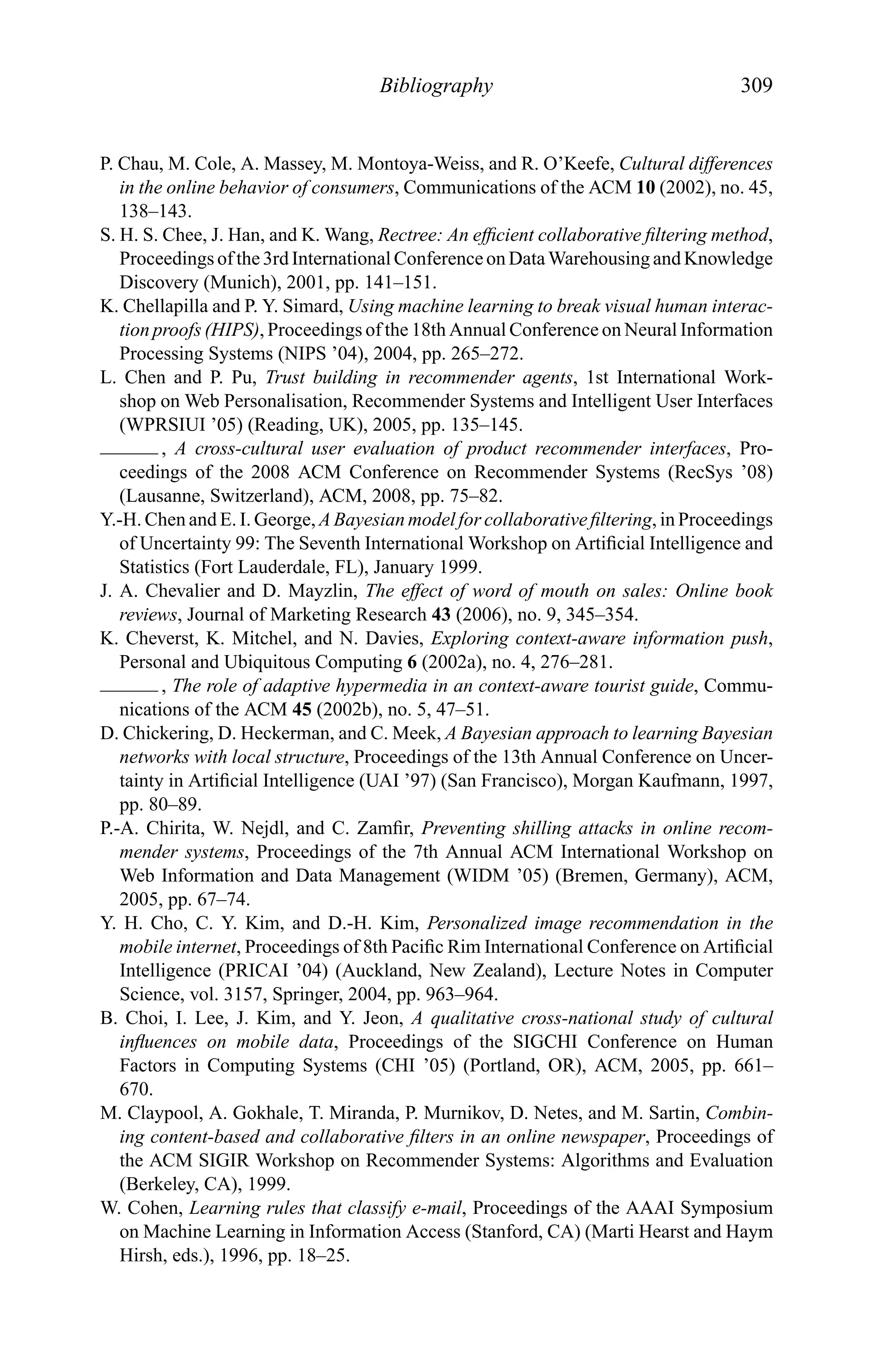 Bibliography 309
P. Chau, M. Cole, A. Massey, M. Montoya-Weiss, and R. O’Keefe, Cultural differences
in the online behavior of consumers, Communications of the ACM 10 (2002), no. 45,
138–143.
S. H. S. Chee, J. Han, and K. Wang, Rectree: An efﬁcient collaborative ﬁltering method,
Proceedings of the3rdInternational ConferenceonDataWarehousingandKnowledge
Discovery (Munich), 2001, pp. 141–151.
K. Chellapilla and P. Y. Simard, Using machine learning to break visual human interac-
tion proofs (HIPS), Proceedings of the 18th Annual Conference on Neural Information
Processing Systems (NIPS ’04), 2004, pp. 265–272.
L. Chen and P. Pu, Trust building in recommender agents, 1st International Work-
shop on Web Personalisation, Recommender Systems and Intelligent User Interfaces
(WPRSIUI ’05) (Reading, UK), 2005, pp. 135–145.
, A cross-cultural user evaluation of product recommender interfaces, Pro-
ceedings of the 2008 ACM Conference on Recommender Systems (RecSys ’08)
(Lausanne, Switzerland), ACM, 2008, pp. 75–82.
Y.-H. Chen and E. I. George, A Bayesian model for collaborative ﬁltering, in Proceedings
of Uncertainty 99: The Seventh International Workshop on Artiﬁcial Intelligence and
Statistics (Fort Lauderdale, FL), January 1999.
J. A. Chevalier and D. Mayzlin, The effect of word of mouth on sales: Online book
reviews, Journal of Marketing Research 43 (2006), no. 9, 345–354.
K. Cheverst, K. Mitchel, and N. Davies, Exploring context-aware information push,
Personal and Ubiquitous Computing 6 (2002a), no. 4, 276–281.
, The role of adaptive hypermedia in an context-aware tourist guide, Commu-
nications of the ACM 45 (2002b), no. 5, 47–51.
D. Chickering, D. Heckerman, and C. Meek, A Bayesian approach to learning Bayesian
networks with local structure, Proceedings of the 13th Annual Conference on Uncer-
tainty in Artiﬁcial Intelligence (UAI ’97) (San Francisco), Morgan Kaufmann, 1997,
pp. 80–89.
P.-A. Chirita, W. Nejdl, and C. Zamﬁr, Preventing shilling attacks in online recom-
mender systems, Proceedings of the 7th Annual ACM International Workshop on
Web Information and Data Management (WIDM ’05) (Bremen, Germany), ACM,
2005, pp. 67–74.
Y. H. Cho, C. Y. Kim, and D.-H. Kim, Personalized image recommendation in the
mobile internet, Proceedings of 8th Paciﬁc Rim International Conference on Artiﬁcial
Intelligence (PRICAI ’04) (Auckland, New Zealand), Lecture Notes in Computer
Science, vol. 3157, Springer, 2004, pp. 963–964.
B. Choi, I. Lee, J. Kim, and Y. Jeon, A qualitative cross-national study of cultural
inﬂuences on mobile data, Proceedings of the SIGCHI Conference on Human
Factors in Computing Systems (CHI ’05) (Portland, OR), ACM, 2005, pp. 661–
670.
M. Claypool, A. Gokhale, T. Miranda, P. Murnikov, D. Netes, and M. Sartin, Combin-
ing content-based and collaborative ﬁlters in an online newspaper, Proceedings of
the ACM SIGIR Workshop on Recommender Systems: Algorithms and Evaluation
(Berkeley, CA), 1999.
W. Cohen, Learning rules that classify e-mail, Proceedings of the AAAI Symposium
on Machine Learning in Information Access (Stanford, CA) (Marti Hearst and Haym
Hirsh, eds.), 1996, pp. 18–25.
 