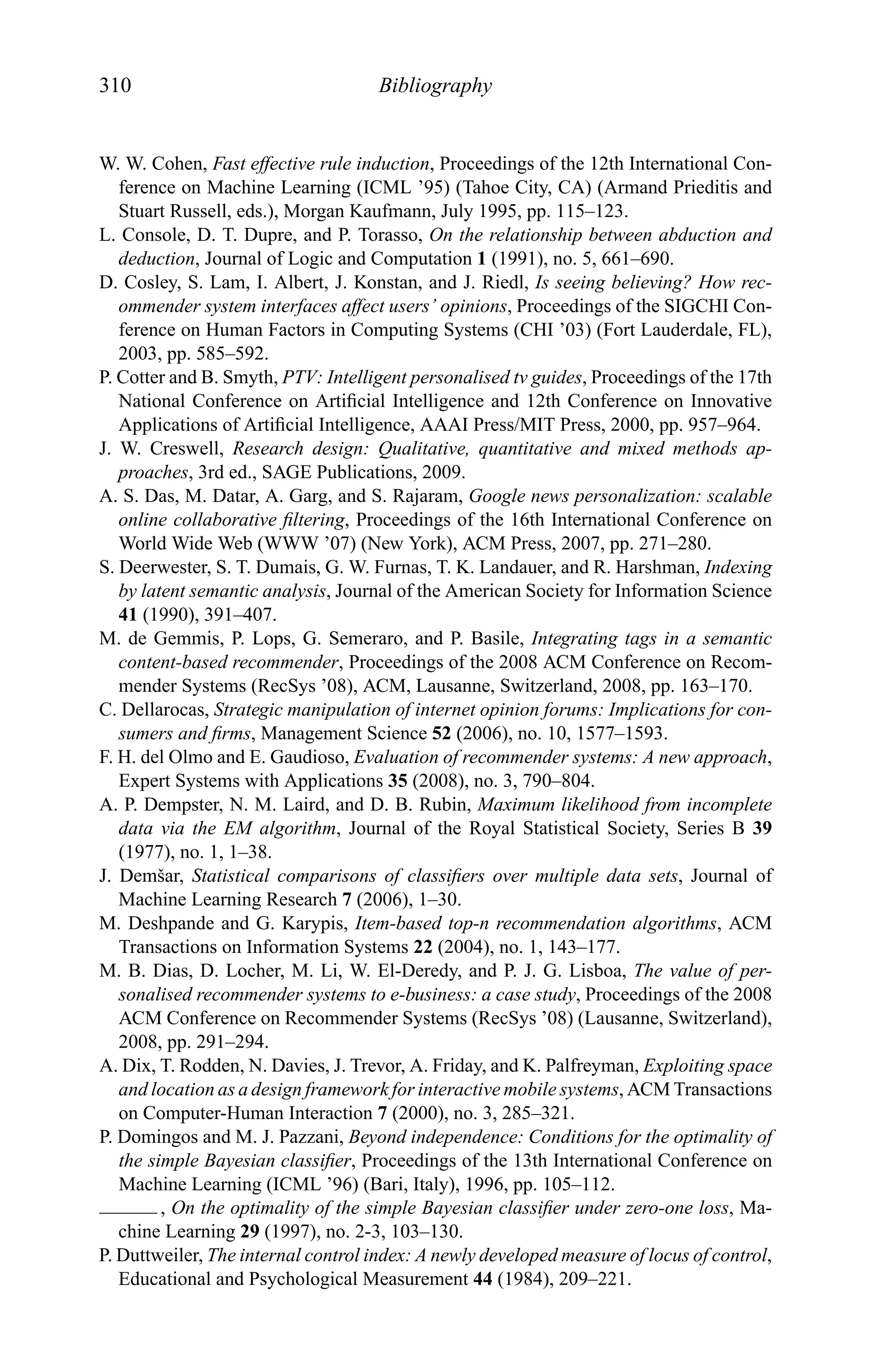 310 Bibliography
W. W. Cohen, Fast effective rule induction, Proceedings of the 12th International Con-
ference on Machine Learning (ICML ’95) (Tahoe City, CA) (Armand Prieditis and
Stuart Russell, eds.), Morgan Kaufmann, July 1995, pp. 115–123.
L. Console, D. T. Dupre, and P. Torasso, On the relationship between abduction and
deduction, Journal of Logic and Computation 1 (1991), no. 5, 661–690.
D. Cosley, S. Lam, I. Albert, J. Konstan, and J. Riedl, Is seeing believing? How rec-
ommender system interfaces affect users’ opinions, Proceedings of the SIGCHI Con-
ference on Human Factors in Computing Systems (CHI ’03) (Fort Lauderdale, FL),
2003, pp. 585–592.
P. Cotter and B. Smyth, PTV: Intelligent personalised tv guides, Proceedings of the 17th
National Conference on Artiﬁcial Intelligence and 12th Conference on Innovative
Applications of Artiﬁcial Intelligence, AAAI Press/MIT Press, 2000, pp. 957–964.
J. W. Creswell, Research design: Qualitative, quantitative and mixed methods ap-
proaches, 3rd ed., SAGE Publications, 2009.
A. S. Das, M. Datar, A. Garg, and S. Rajaram, Google news personalization: scalable
online collaborative ﬁltering, Proceedings of the 16th International Conference on
World Wide Web (WWW ’07) (New York), ACM Press, 2007, pp. 271–280.
S. Deerwester, S. T. Dumais, G. W. Furnas, T. K. Landauer, and R. Harshman, Indexing
by latent semantic analysis, Journal of the American Society for Information Science
41 (1990), 391–407.
M. de Gemmis, P. Lops, G. Semeraro, and P. Basile, Integrating tags in a semantic
content-based recommender, Proceedings of the 2008 ACM Conference on Recom-
mender Systems (RecSys ’08), ACM, Lausanne, Switzerland, 2008, pp. 163–170.
C. Dellarocas, Strategic manipulation of internet opinion forums: Implications for con-
sumers and ﬁrms, Management Science 52 (2006), no. 10, 1577–1593.
F. H. del Olmo and E. Gaudioso, Evaluation of recommender systems: A new approach,
Expert Systems with Applications 35 (2008), no. 3, 790–804.
A. P. Dempster, N. M. Laird, and D. B. Rubin, Maximum likelihood from incomplete
data via the EM algorithm, Journal of the Royal Statistical Society, Series B 39
(1977), no. 1, 1–38.
J. Demˇsar, Statistical comparisons of classiﬁers over multiple data sets, Journal of
Machine Learning Research 7 (2006), 1–30.
M. Deshpande and G. Karypis, Item-based top-n recommendation algorithms, ACM
Transactions on Information Systems 22 (2004), no. 1, 143–177.
M. B. Dias, D. Locher, M. Li, W. El-Deredy, and P. J. G. Lisboa, The value of per-
sonalised recommender systems to e-business: a case study, Proceedings of the 2008
ACM Conference on Recommender Systems (RecSys ’08) (Lausanne, Switzerland),
2008, pp. 291–294.
A. Dix, T. Rodden, N. Davies, J. Trevor, A. Friday, and K. Palfreyman, Exploiting space
and location as a design framework for interactive mobile systems, ACM Transactions
on Computer-Human Interaction 7 (2000), no. 3, 285–321.
P. Domingos and M. J. Pazzani, Beyond independence: Conditions for the optimality of
the simple Bayesian classiﬁer, Proceedings of the 13th International Conference on
Machine Learning (ICML ’96) (Bari, Italy), 1996, pp. 105–112.
, On the optimality of the simple Bayesian classiﬁer under zero-one loss, Ma-
chine Learning 29 (1997), no. 2-3, 103–130.
P. Duttweiler, The internal control index: A newly developed measure of locus of control,
Educational and Psychological Measurement 44 (1984), 209–221.
 