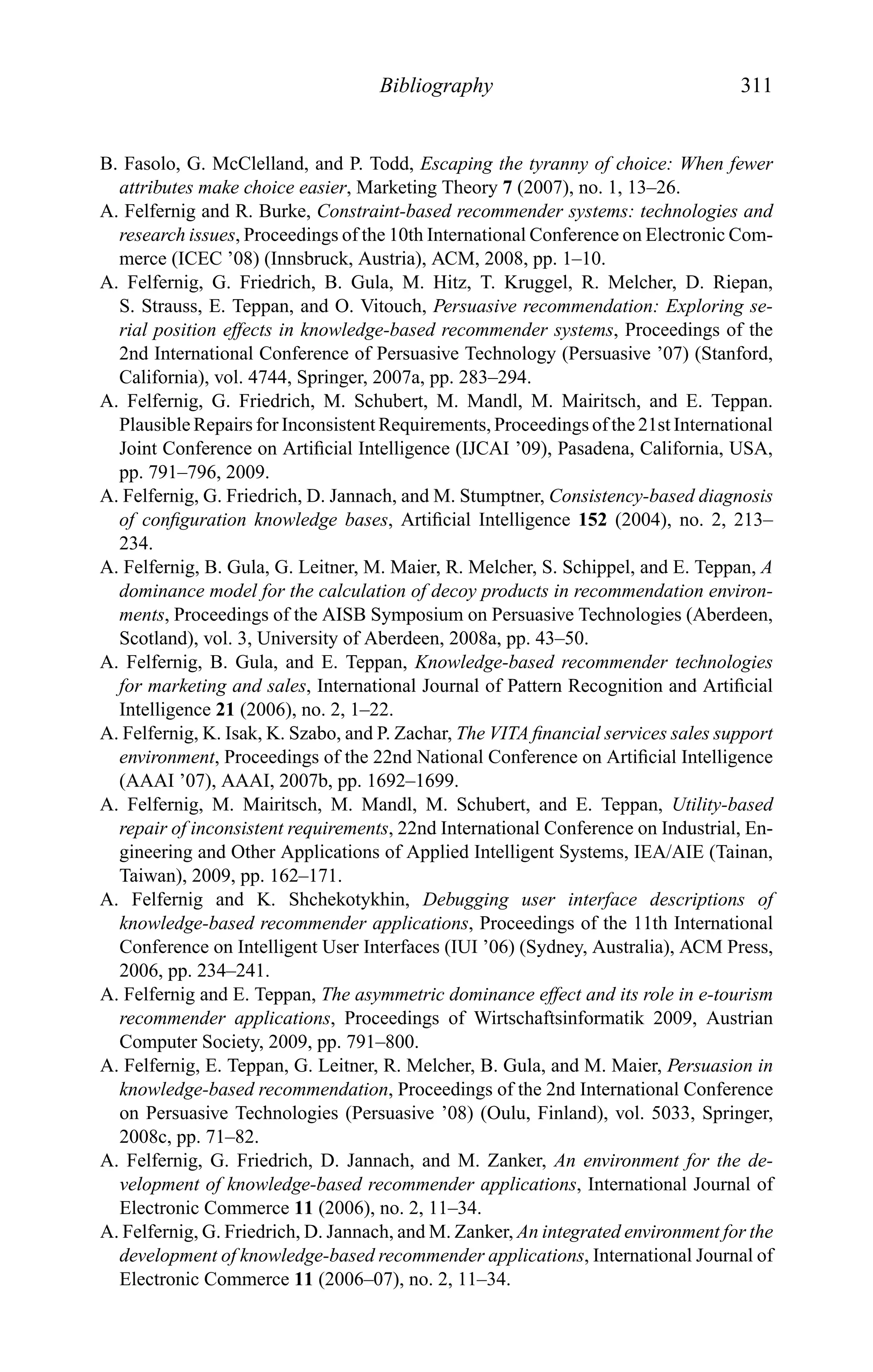 Bibliography 311
B. Fasolo, G. McClelland, and P. Todd, Escaping the tyranny of choice: When fewer
attributes make choice easier, Marketing Theory 7 (2007), no. 1, 13–26.
A. Felfernig and R. Burke, Constraint-based recommender systems: technologies and
research issues, Proceedings of the 10th International Conference on Electronic Com-
merce (ICEC ’08) (Innsbruck, Austria), ACM, 2008, pp. 1–10.
A. Felfernig, G. Friedrich, B. Gula, M. Hitz, T. Kruggel, R. Melcher, D. Riepan,
S. Strauss, E. Teppan, and O. Vitouch, Persuasive recommendation: Exploring se-
rial position effects in knowledge-based recommender systems, Proceedings of the
2nd International Conference of Persuasive Technology (Persuasive ’07) (Stanford,
California), vol. 4744, Springer, 2007a, pp. 283–294.
A. Felfernig, G. Friedrich, M. Schubert, M. Mandl, M. Mairitsch, and E. Teppan.
Plausible Repairs for Inconsistent Requirements, Proceedings of the 21st International
Joint Conference on Artiﬁcial Intelligence (IJCAI ’09), Pasadena, California, USA,
pp. 791–796, 2009.
A. Felfernig, G. Friedrich, D. Jannach, and M. Stumptner, Consistency-based diagnosis
of conﬁguration knowledge bases, Artiﬁcial Intelligence 152 (2004), no. 2, 213–
234.
A. Felfernig, B. Gula, G. Leitner, M. Maier, R. Melcher, S. Schippel, and E. Teppan, A
dominance model for the calculation of decoy products in recommendation environ-
ments, Proceedings of the AISB Symposium on Persuasive Technologies (Aberdeen,
Scotland), vol. 3, University of Aberdeen, 2008a, pp. 43–50.
A. Felfernig, B. Gula, and E. Teppan, Knowledge-based recommender technologies
for marketing and sales, International Journal of Pattern Recognition and Artiﬁcial
Intelligence 21 (2006), no. 2, 1–22.
A. Felfernig, K. Isak, K. Szabo, and P. Zachar, The VITA ﬁnancial services sales support
environment, Proceedings of the 22nd National Conference on Artiﬁcial Intelligence
(AAAI ’07), AAAI, 2007b, pp. 1692–1699.
A. Felfernig, M. Mairitsch, M. Mandl, M. Schubert, and E. Teppan, Utility-based
repair of inconsistent requirements, 22nd International Conference on Industrial, En-
gineering and Other Applications of Applied Intelligent Systems, IEA/AIE (Tainan,
Taiwan), 2009, pp. 162–171.
A. Felfernig and K. Shchekotykhin, Debugging user interface descriptions of
knowledge-based recommender applications, Proceedings of the 11th International
Conference on Intelligent User Interfaces (IUI ’06) (Sydney, Australia), ACM Press,
2006, pp. 234–241.
A. Felfernig and E. Teppan, The asymmetric dominance effect and its role in e-tourism
recommender applications, Proceedings of Wirtschaftsinformatik 2009, Austrian
Computer Society, 2009, pp. 791–800.
A. Felfernig, E. Teppan, G. Leitner, R. Melcher, B. Gula, and M. Maier, Persuasion in
knowledge-based recommendation, Proceedings of the 2nd International Conference
on Persuasive Technologies (Persuasive ’08) (Oulu, Finland), vol. 5033, Springer,
2008c, pp. 71–82.
A. Felfernig, G. Friedrich, D. Jannach, and M. Zanker, An environment for the de-
velopment of knowledge-based recommender applications, International Journal of
Electronic Commerce 11 (2006), no. 2, 11–34.
A. Felfernig, G. Friedrich, D. Jannach, and M. Zanker, An integrated environment for the
development of knowledge-based recommender applications, International Journal of
Electronic Commerce 11 (2006–07), no. 2, 11–34.
 