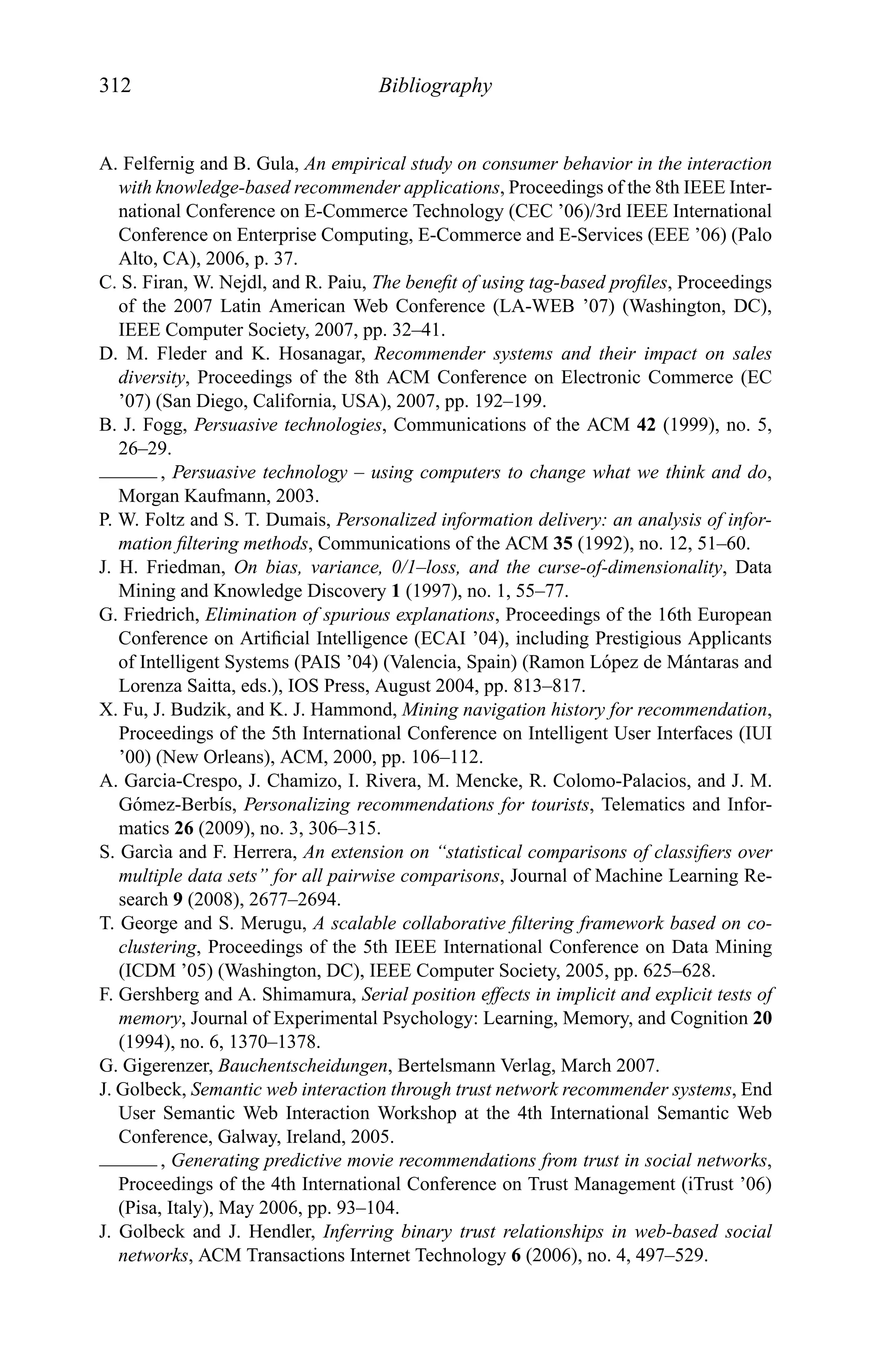 312 Bibliography
A. Felfernig and B. Gula, An empirical study on consumer behavior in the interaction
with knowledge-based recommender applications, Proceedings of the 8th IEEE Inter-
national Conference on E-Commerce Technology (CEC ’06)/3rd IEEE International
Conference on Enterprise Computing, E-Commerce and E-Services (EEE ’06) (Palo
Alto, CA), 2006, p. 37.
C. S. Firan, W. Nejdl, and R. Paiu, The beneﬁt of using tag-based proﬁles, Proceedings
of the 2007 Latin American Web Conference (LA-WEB ’07) (Washington, DC),
IEEE Computer Society, 2007, pp. 32–41.
D. M. Fleder and K. Hosanagar, Recommender systems and their impact on sales
diversity, Proceedings of the 8th ACM Conference on Electronic Commerce (EC
’07) (San Diego, California, USA), 2007, pp. 192–199.
B. J. Fogg, Persuasive technologies, Communications of the ACM 42 (1999), no. 5,
26–29.
, Persuasive technology – using computers to change what we think and do,
Morgan Kaufmann, 2003.
P. W. Foltz and S. T. Dumais, Personalized information delivery: an analysis of infor-
mation ﬁltering methods, Communications of the ACM 35 (1992), no. 12, 51–60.
J. H. Friedman, On bias, variance, 0/1–loss, and the curse-of-dimensionality, Data
Mining and Knowledge Discovery 1 (1997), no. 1, 55–77.
G. Friedrich, Elimination of spurious explanations, Proceedings of the 16th European
Conference on Artiﬁcial Intelligence (ECAI ’04), including Prestigious Applicants
of Intelligent Systems (PAIS ’04) (Valencia, Spain) (Ramon L´opez de M´antaras and
Lorenza Saitta, eds.), IOS Press, August 2004, pp. 813–817.
X. Fu, J. Budzik, and K. J. Hammond, Mining navigation history for recommendation,
Proceedings of the 5th International Conference on Intelligent User Interfaces (IUI
’00) (New Orleans), ACM, 2000, pp. 106–112.
A. Garcia-Crespo, J. Chamizo, I. Rivera, M. Mencke, R. Colomo-Palacios, and J. M.
G´omez-Berb´ıs, Personalizing recommendations for tourists, Telematics and Infor-
matics 26 (2009), no. 3, 306–315.
S. Garc`ıa and F. Herrera, An extension on “statistical comparisons of classiﬁers over
multiple data sets” for all pairwise comparisons, Journal of Machine Learning Re-
search 9 (2008), 2677–2694.
T. George and S. Merugu, A scalable collaborative ﬁltering framework based on co-
clustering, Proceedings of the 5th IEEE International Conference on Data Mining
(ICDM ’05) (Washington, DC), IEEE Computer Society, 2005, pp. 625–628.
F. Gershberg and A. Shimamura, Serial position effects in implicit and explicit tests of
memory, Journal of Experimental Psychology: Learning, Memory, and Cognition 20
(1994), no. 6, 1370–1378.
G. Gigerenzer, Bauchentscheidungen, Bertelsmann Verlag, March 2007.
J. Golbeck, Semantic web interaction through trust network recommender systems, End
User Semantic Web Interaction Workshop at the 4th International Semantic Web
Conference, Galway, Ireland, 2005.
, Generating predictive movie recommendations from trust in social networks,
Proceedings of the 4th International Conference on Trust Management (iTrust ’06)
(Pisa, Italy), May 2006, pp. 93–104.
J. Golbeck and J. Hendler, Inferring binary trust relationships in web-based social
networks, ACM Transactions Internet Technology 6 (2006), no. 4, 497–529.
 