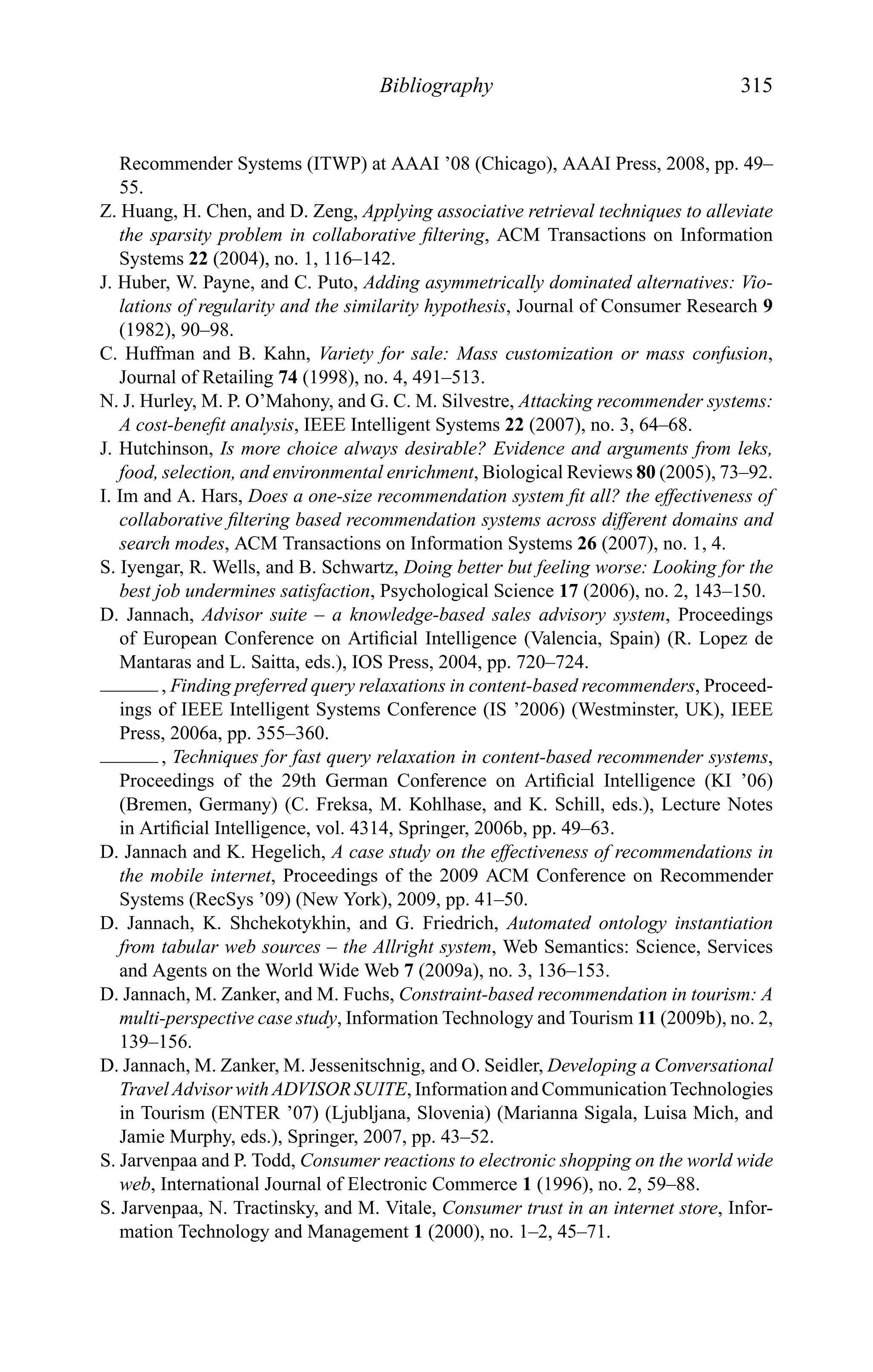 Bibliography 315
Recommender Systems (ITWP) at AAAI ’08 (Chicago), AAAI Press, 2008, pp. 49–
55.
Z. Huang, H. Chen, and D. Zeng, Applying associative retrieval techniques to alleviate
the sparsity problem in collaborative ﬁltering, ACM Transactions on Information
Systems 22 (2004), no. 1, 116–142.
J. Huber, W. Payne, and C. Puto, Adding asymmetrically dominated alternatives: Vio-
lations of regularity and the similarity hypothesis, Journal of Consumer Research 9
(1982), 90–98.
C. Huffman and B. Kahn, Variety for sale: Mass customization or mass confusion,
Journal of Retailing 74 (1998), no. 4, 491–513.
N. J. Hurley, M. P. O’Mahony, and G. C. M. Silvestre, Attacking recommender systems:
A cost-beneﬁt analysis, IEEE Intelligent Systems 22 (2007), no. 3, 64–68.
J. Hutchinson, Is more choice always desirable? Evidence and arguments from leks,
food, selection, and environmental enrichment, Biological Reviews 80 (2005), 73–92.
I. Im and A. Hars, Does a one-size recommendation system ﬁt all? the effectiveness of
collaborative ﬁltering based recommendation systems across different domains and
search modes, ACM Transactions on Information Systems 26 (2007), no. 1, 4.
S. Iyengar, R. Wells, and B. Schwartz, Doing better but feeling worse: Looking for the
best job undermines satisfaction, Psychological Science 17 (2006), no. 2, 143–150.
D. Jannach, Advisor suite – a knowledge-based sales advisory system, Proceedings
of European Conference on Artiﬁcial Intelligence (Valencia, Spain) (R. Lopez de
Mantaras and L. Saitta, eds.), IOS Press, 2004, pp. 720–724.
, Finding preferred query relaxations in content-based recommenders, Proceed-
ings of IEEE Intelligent Systems Conference (IS ’2006) (Westminster, UK), IEEE
Press, 2006a, pp. 355–360.
, Techniques for fast query relaxation in content-based recommender systems,
Proceedings of the 29th German Conference on Artiﬁcial Intelligence (KI ’06)
(Bremen, Germany) (C. Freksa, M. Kohlhase, and K. Schill, eds.), Lecture Notes
in Artiﬁcial Intelligence, vol. 4314, Springer, 2006b, pp. 49–63.
D. Jannach and K. Hegelich, A case study on the effectiveness of recommendations in
the mobile internet, Proceedings of the 2009 ACM Conference on Recommender
Systems (RecSys ’09) (New York), 2009, pp. 41–50.
D. Jannach, K. Shchekotykhin, and G. Friedrich, Automated ontology instantiation
from tabular web sources – the Allright system, Web Semantics: Science, Services
and Agents on the World Wide Web 7 (2009a), no. 3, 136–153.
D. Jannach, M. Zanker, and M. Fuchs, Constraint-based recommendation in tourism: A
multi-perspective case study, Information Technology and Tourism 11 (2009b), no. 2,
139–156.
D. Jannach, M. Zanker, M. Jessenitschnig, and O. Seidler, Developing a Conversational
Travel Advisor with ADVISOR SUITE, Information and Communication Technologies
in Tourism (ENTER ’07) (Ljubljana, Slovenia) (Marianna Sigala, Luisa Mich, and
Jamie Murphy, eds.), Springer, 2007, pp. 43–52.
S. Jarvenpaa and P. Todd, Consumer reactions to electronic shopping on the world wide
web, International Journal of Electronic Commerce 1 (1996), no. 2, 59–88.
S. Jarvenpaa, N. Tractinsky, and M. Vitale, Consumer trust in an internet store, Infor-
mation Technology and Management 1 (2000), no. 1–2, 45–71.
 
