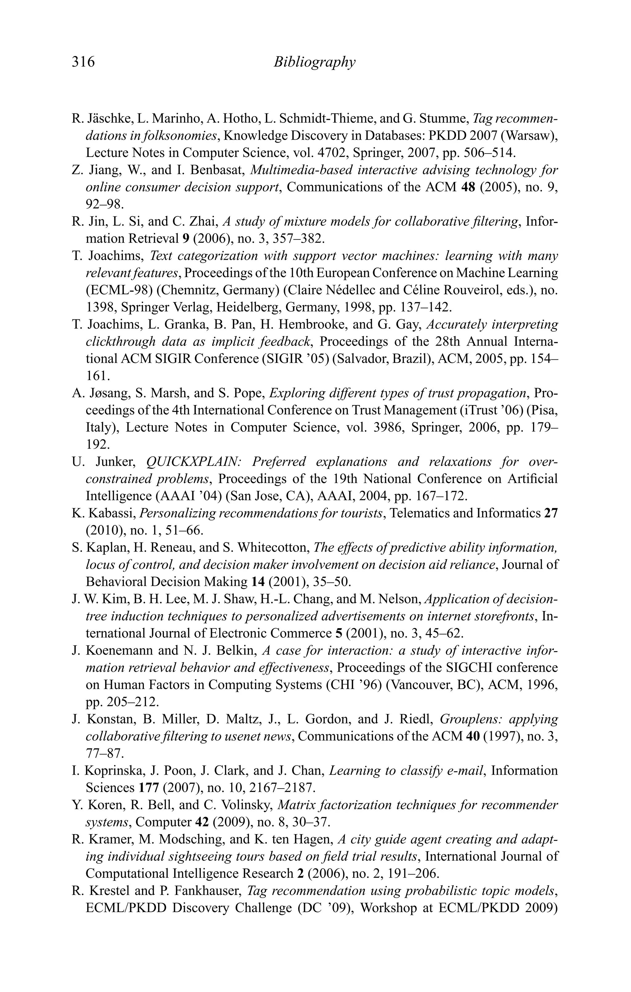 316 Bibliography
R. J¨aschke, L. Marinho, A. Hotho, L. Schmidt-Thieme, and G. Stumme, Tag recommen-
dations in folksonomies, Knowledge Discovery in Databases: PKDD 2007 (Warsaw),
Lecture Notes in Computer Science, vol. 4702, Springer, 2007, pp. 506–514.
Z. Jiang, W., and I. Benbasat, Multimedia-based interactive advising technology for
online consumer decision support, Communications of the ACM 48 (2005), no. 9,
92–98.
R. Jin, L. Si, and C. Zhai, A study of mixture models for collaborative ﬁltering, Infor-
mation Retrieval 9 (2006), no. 3, 357–382.
T. Joachims, Text categorization with support vector machines: learning with many
relevant features, Proceedings of the 10th European Conference on Machine Learning
(ECML-98) (Chemnitz, Germany) (Claire N´edellec and C´eline Rouveirol, eds.), no.
1398, Springer Verlag, Heidelberg, Germany, 1998, pp. 137–142.
T. Joachims, L. Granka, B. Pan, H. Hembrooke, and G. Gay, Accurately interpreting
clickthrough data as implicit feedback, Proceedings of the 28th Annual Interna-
tional ACM SIGIR Conference (SIGIR ’05) (Salvador, Brazil), ACM, 2005, pp. 154–
161.
A. Jøsang, S. Marsh, and S. Pope, Exploring different types of trust propagation, Pro-
ceedings of the 4th International Conference on Trust Management (iTrust ’06) (Pisa,
Italy), Lecture Notes in Computer Science, vol. 3986, Springer, 2006, pp. 179–
192.
U. Junker, QUICKXPLAIN: Preferred explanations and relaxations for over-
constrained problems, Proceedings of the 19th National Conference on Artiﬁcial
Intelligence (AAAI ’04) (San Jose, CA), AAAI, 2004, pp. 167–172.
K. Kabassi, Personalizing recommendations for tourists, Telematics and Informatics 27
(2010), no. 1, 51–66.
S. Kaplan, H. Reneau, and S. Whitecotton, The effects of predictive ability information,
locus of control, and decision maker involvement on decision aid reliance, Journal of
Behavioral Decision Making 14 (2001), 35–50.
J. W. Kim, B. H. Lee, M. J. Shaw, H.-L. Chang, and M. Nelson, Application of decision-
tree induction techniques to personalized advertisements on internet storefronts, In-
ternational Journal of Electronic Commerce 5 (2001), no. 3, 45–62.
J. Koenemann and N. J. Belkin, A case for interaction: a study of interactive infor-
mation retrieval behavior and effectiveness, Proceedings of the SIGCHI conference
on Human Factors in Computing Systems (CHI ’96) (Vancouver, BC), ACM, 1996,
pp. 205–212.
J. Konstan, B. Miller, D. Maltz, J., L. Gordon, and J. Riedl, Grouplens: applying
collaborative ﬁltering to usenet news, Communications of the ACM 40 (1997), no. 3,
77–87.
I. Koprinska, J. Poon, J. Clark, and J. Chan, Learning to classify e-mail, Information
Sciences 177 (2007), no. 10, 2167–2187.
Y. Koren, R. Bell, and C. Volinsky, Matrix factorization techniques for recommender
systems, Computer 42 (2009), no. 8, 30–37.
R. Kramer, M. Modsching, and K. ten Hagen, A city guide agent creating and adapt-
ing individual sightseeing tours based on ﬁeld trial results, International Journal of
Computational Intelligence Research 2 (2006), no. 2, 191–206.
R. Krestel and P. Fankhauser, Tag recommendation using probabilistic topic models,
ECML/PKDD Discovery Challenge (DC ’09), Workshop at ECML/PKDD 2009)
 