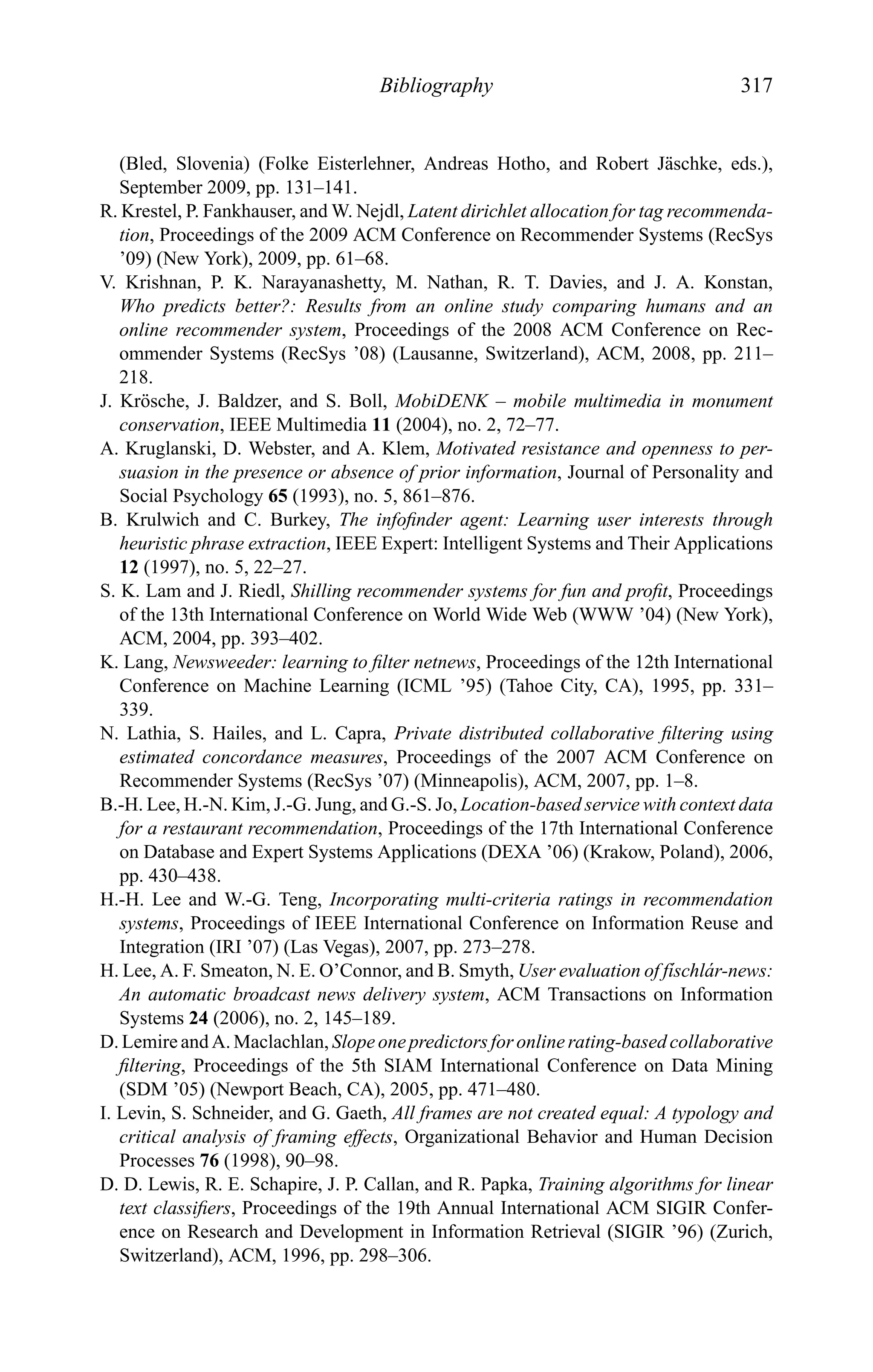Bibliography 317
(Bled, Slovenia) (Folke Eisterlehner, Andreas Hotho, and Robert J¨aschke, eds.),
September 2009, pp. 131–141.
R. Krestel, P. Fankhauser, and W. Nejdl, Latent dirichlet allocation for tag recommenda-
tion, Proceedings of the 2009 ACM Conference on Recommender Systems (RecSys
’09) (New York), 2009, pp. 61–68.
V. Krishnan, P. K. Narayanashetty, M. Nathan, R. T. Davies, and J. A. Konstan,
Who predicts better?: Results from an online study comparing humans and an
online recommender system, Proceedings of the 2008 ACM Conference on Rec-
ommender Systems (RecSys ’08) (Lausanne, Switzerland), ACM, 2008, pp. 211–
218.
J. Kr¨osche, J. Baldzer, and S. Boll, MobiDENK – mobile multimedia in monument
conservation, IEEE Multimedia 11 (2004), no. 2, 72–77.
A. Kruglanski, D. Webster, and A. Klem, Motivated resistance and openness to per-
suasion in the presence or absence of prior information, Journal of Personality and
Social Psychology 65 (1993), no. 5, 861–876.
B. Krulwich and C. Burkey, The infoﬁnder agent: Learning user interests through
heuristic phrase extraction, IEEE Expert: Intelligent Systems and Their Applications
12 (1997), no. 5, 22–27.
S. K. Lam and J. Riedl, Shilling recommender systems for fun and proﬁt, Proceedings
of the 13th International Conference on World Wide Web (WWW ’04) (New York),
ACM, 2004, pp. 393–402.
K. Lang, Newsweeder: learning to ﬁlter netnews, Proceedings of the 12th International
Conference on Machine Learning (ICML ’95) (Tahoe City, CA), 1995, pp. 331–
339.
N. Lathia, S. Hailes, and L. Capra, Private distributed collaborative ﬁltering using
estimated concordance measures, Proceedings of the 2007 ACM Conference on
Recommender Systems (RecSys ’07) (Minneapolis), ACM, 2007, pp. 1–8.
B.-H. Lee, H.-N. Kim, J.-G. Jung, and G.-S. Jo, Location-based service with context data
for a restaurant recommendation, Proceedings of the 17th International Conference
on Database and Expert Systems Applications (DEXA ’06) (Krakow, Poland), 2006,
pp. 430–438.
H.-H. Lee and W.-G. Teng, Incorporating multi-criteria ratings in recommendation
systems, Proceedings of IEEE International Conference on Information Reuse and
Integration (IRI ’07) (Las Vegas), 2007, pp. 273–278.
H. Lee, A. F. Smeaton, N. E. O’Connor, and B. Smyth, User evaluation of f´ıschl´ar-news:
An automatic broadcast news delivery system, ACM Transactions on Information
Systems 24 (2006), no. 2, 145–189.
D. Lemire and A. Maclachlan, Slope one predictors for online rating-based collaborative
ﬁltering, Proceedings of the 5th SIAM International Conference on Data Mining
(SDM ’05) (Newport Beach, CA), 2005, pp. 471–480.
I. Levin, S. Schneider, and G. Gaeth, All frames are not created equal: A typology and
critical analysis of framing effects, Organizational Behavior and Human Decision
Processes 76 (1998), 90–98.
D. D. Lewis, R. E. Schapire, J. P. Callan, and R. Papka, Training algorithms for linear
text classiﬁers, Proceedings of the 19th Annual International ACM SIGIR Confer-
ence on Research and Development in Information Retrieval (SIGIR ’96) (Zurich,
Switzerland), ACM, 1996, pp. 298–306.
 