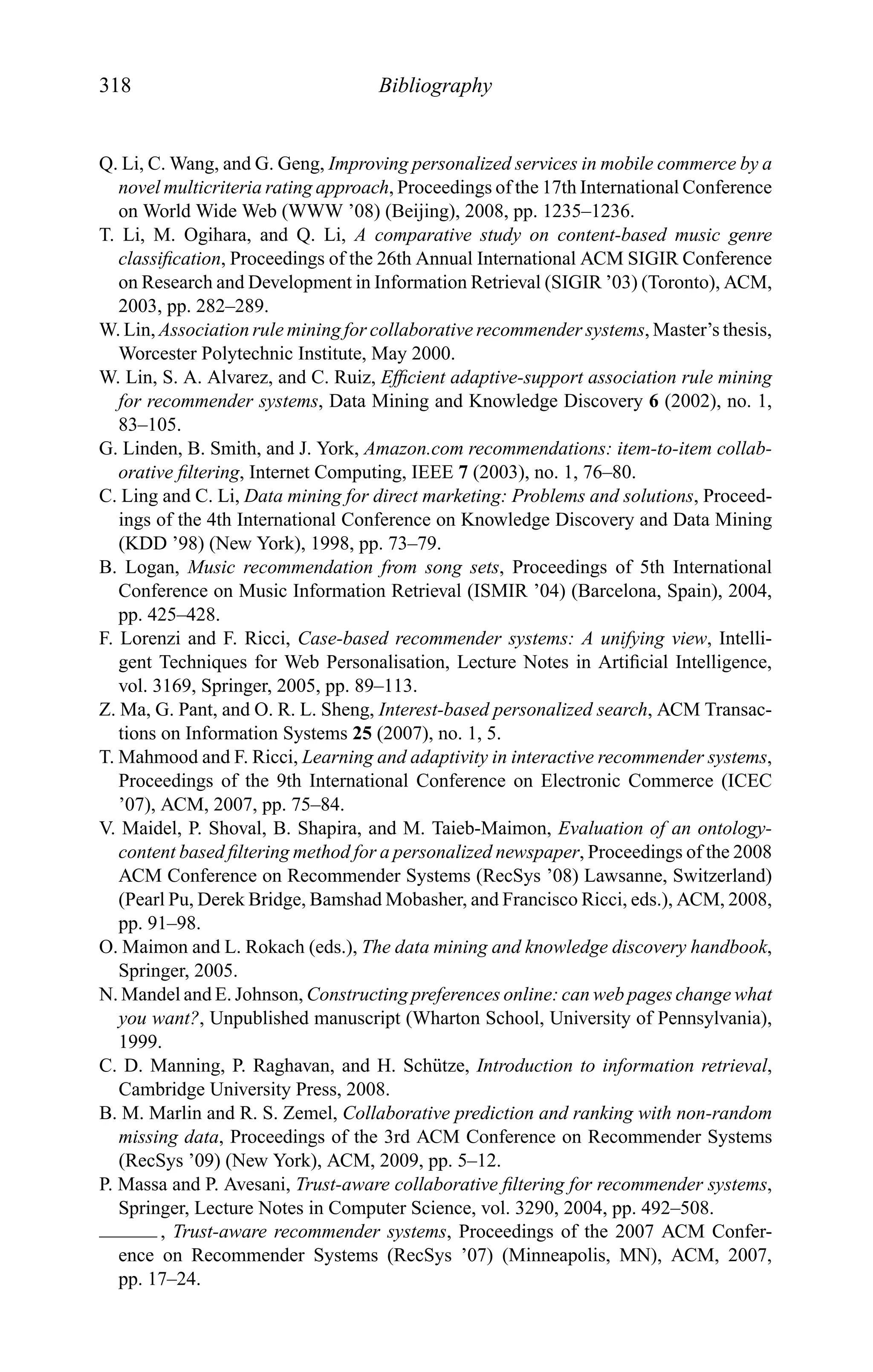 318 Bibliography
Q. Li, C. Wang, and G. Geng, Improving personalized services in mobile commerce by a
novel multicriteria rating approach, Proceedings of the 17th International Conference
on World Wide Web (WWW ’08) (Beijing), 2008, pp. 1235–1236.
T. Li, M. Ogihara, and Q. Li, A comparative study on content-based music genre
classiﬁcation, Proceedings of the 26th Annual International ACM SIGIR Conference
on Research and Development in Information Retrieval (SIGIR ’03) (Toronto), ACM,
2003, pp. 282–289.
W. Lin, Association rule mining for collaborative recommender systems, Master’s thesis,
Worcester Polytechnic Institute, May 2000.
W. Lin, S. A. Alvarez, and C. Ruiz, Efﬁcient adaptive-support association rule mining
for recommender systems, Data Mining and Knowledge Discovery 6 (2002), no. 1,
83–105.
G. Linden, B. Smith, and J. York, Amazon.com recommendations: item-to-item collab-
orative ﬁltering, Internet Computing, IEEE 7 (2003), no. 1, 76–80.
C. Ling and C. Li, Data mining for direct marketing: Problems and solutions, Proceed-
ings of the 4th International Conference on Knowledge Discovery and Data Mining
(KDD ’98) (New York), 1998, pp. 73–79.
B. Logan, Music recommendation from song sets, Proceedings of 5th International
Conference on Music Information Retrieval (ISMIR ’04) (Barcelona, Spain), 2004,
pp. 425–428.
F. Lorenzi and F. Ricci, Case-based recommender systems: A unifying view, Intelli-
gent Techniques for Web Personalisation, Lecture Notes in Artiﬁcial Intelligence,
vol. 3169, Springer, 2005, pp. 89–113.
Z. Ma, G. Pant, and O. R. L. Sheng, Interest-based personalized search, ACM Transac-
tions on Information Systems 25 (2007), no. 1, 5.
T. Mahmood and F. Ricci, Learning and adaptivity in interactive recommender systems,
Proceedings of the 9th International Conference on Electronic Commerce (ICEC
’07), ACM, 2007, pp. 75–84.
V. Maidel, P. Shoval, B. Shapira, and M. Taieb-Maimon, Evaluation of an ontology-
content based ﬁltering method for a personalized newspaper, Proceedings of the 2008
ACM Conference on Recommender Systems (RecSys ’08) Lawsanne, Switzerland)
(Pearl Pu, Derek Bridge, Bamshad Mobasher, and Francisco Ricci, eds.), ACM, 2008,
pp. 91–98.
O. Maimon and L. Rokach (eds.), The data mining and knowledge discovery handbook,
Springer, 2005.
N. Mandel and E. Johnson, Constructing preferences online: can web pages change what
you want?, Unpublished manuscript (Wharton School, University of Pennsylvania),
1999.
C. D. Manning, P. Raghavan, and H. Sch¨utze, Introduction to information retrieval,
Cambridge University Press, 2008.
B. M. Marlin and R. S. Zemel, Collaborative prediction and ranking with non-random
missing data, Proceedings of the 3rd ACM Conference on Recommender Systems
(RecSys ’09) (New York), ACM, 2009, pp. 5–12.
P. Massa and P. Avesani, Trust-aware collaborative ﬁltering for recommender systems,
Springer, Lecture Notes in Computer Science, vol. 3290, 2004, pp. 492–508.
, Trust-aware recommender systems, Proceedings of the 2007 ACM Confer-
ence on Recommender Systems (RecSys ’07) (Minneapolis, MN), ACM, 2007,
pp. 17–24.
 