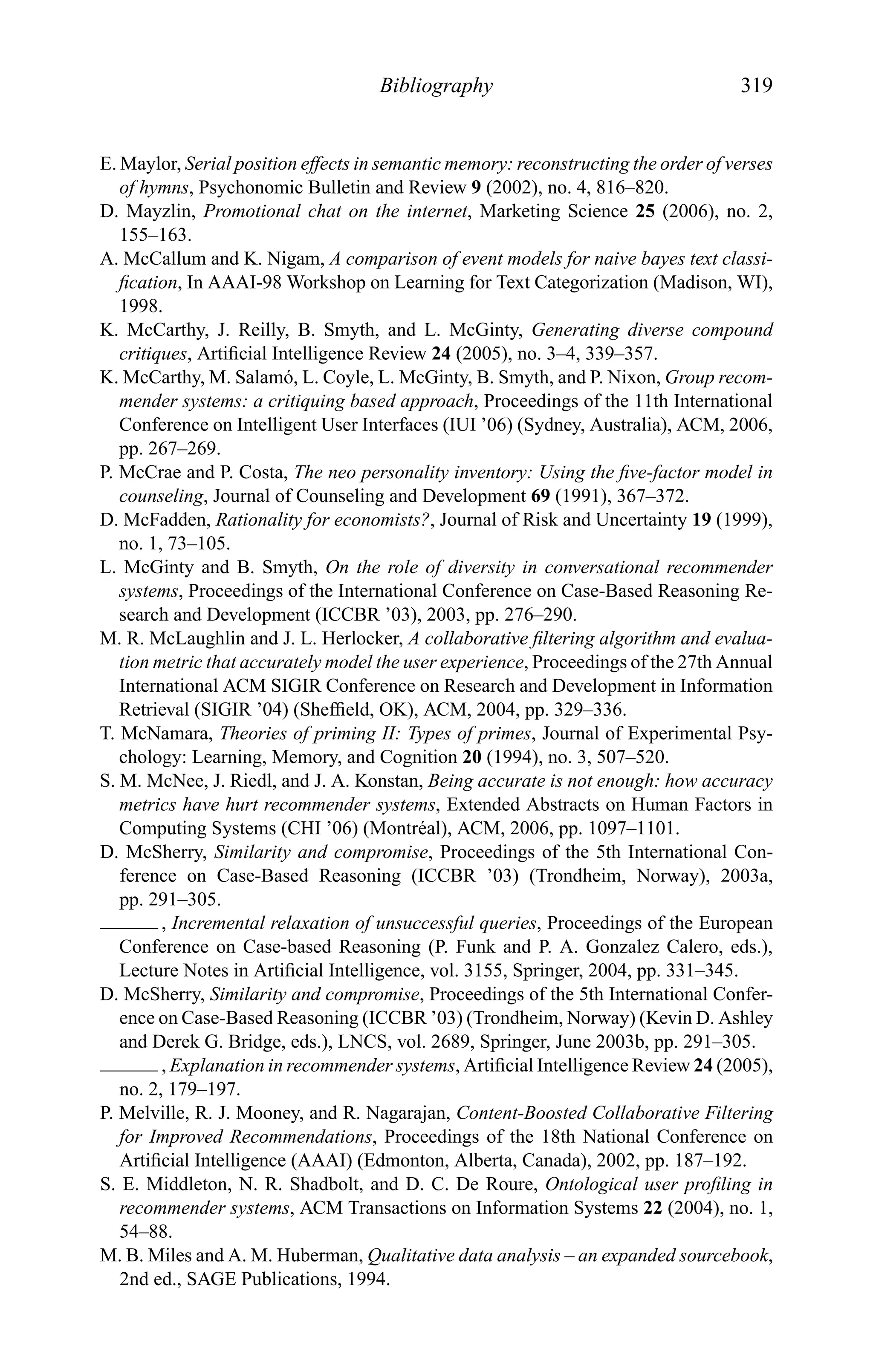 Bibliography 319
E. Maylor, Serial position effects in semantic memory: reconstructing the order of verses
of hymns, Psychonomic Bulletin and Review 9 (2002), no. 4, 816–820.
D. Mayzlin, Promotional chat on the internet, Marketing Science 25 (2006), no. 2,
155–163.
A. McCallum and K. Nigam, A comparison of event models for naive bayes text classi-
ﬁcation, In AAAI-98 Workshop on Learning for Text Categorization (Madison, WI),
1998.
K. McCarthy, J. Reilly, B. Smyth, and L. McGinty, Generating diverse compound
critiques, Artiﬁcial Intelligence Review 24 (2005), no. 3–4, 339–357.
K. McCarthy, M. Salam´o, L. Coyle, L. McGinty, B. Smyth, and P. Nixon, Group recom-
mender systems: a critiquing based approach, Proceedings of the 11th International
Conference on Intelligent User Interfaces (IUI ’06) (Sydney, Australia), ACM, 2006,
pp. 267–269.
P. McCrae and P. Costa, The neo personality inventory: Using the ﬁve-factor model in
counseling, Journal of Counseling and Development 69 (1991), 367–372.
D. McFadden, Rationality for economists?, Journal of Risk and Uncertainty 19 (1999),
no. 1, 73–105.
L. McGinty and B. Smyth, On the role of diversity in conversational recommender
systems, Proceedings of the International Conference on Case-Based Reasoning Re-
search and Development (ICCBR ’03), 2003, pp. 276–290.
M. R. McLaughlin and J. L. Herlocker, A collaborative ﬁltering algorithm and evalua-
tion metric that accurately model the user experience, Proceedings of the 27th Annual
International ACM SIGIR Conference on Research and Development in Information
Retrieval (SIGIR ’04) (Shefﬁeld, OK), ACM, 2004, pp. 329–336.
T. McNamara, Theories of priming II: Types of primes, Journal of Experimental Psy-
chology: Learning, Memory, and Cognition 20 (1994), no. 3, 507–520.
S. M. McNee, J. Riedl, and J. A. Konstan, Being accurate is not enough: how accuracy
metrics have hurt recommender systems, Extended Abstracts on Human Factors in
Computing Systems (CHI ’06) (Montr´eal), ACM, 2006, pp. 1097–1101.
D. McSherry, Similarity and compromise, Proceedings of the 5th International Con-
ference on Case-Based Reasoning (ICCBR ’03) (Trondheim, Norway), 2003a,
pp. 291–305.
, Incremental relaxation of unsuccessful queries, Proceedings of the European
Conference on Case-based Reasoning (P. Funk and P. A. Gonzalez Calero, eds.),
Lecture Notes in Artiﬁcial Intelligence, vol. 3155, Springer, 2004, pp. 331–345.
D. McSherry, Similarity and compromise, Proceedings of the 5th International Confer-
ence on Case-Based Reasoning (ICCBR ’03) (Trondheim, Norway) (Kevin D. Ashley
and Derek G. Bridge, eds.), LNCS, vol. 2689, Springer, June 2003b, pp. 291–305.
, Explanation in recommender systems, Artiﬁcial Intelligence Review 24 (2005),
no. 2, 179–197.
P. Melville, R. J. Mooney, and R. Nagarajan, Content-Boosted Collaborative Filtering
for Improved Recommendations, Proceedings of the 18th National Conference on
Artiﬁcial Intelligence (AAAI) (Edmonton, Alberta, Canada), 2002, pp. 187–192.
S. E. Middleton, N. R. Shadbolt, and D. C. De Roure, Ontological user proﬁling in
recommender systems, ACM Transactions on Information Systems 22 (2004), no. 1,
54–88.
M. B. Miles and A. M. Huberman, Qualitative data analysis – an expanded sourcebook,
2nd ed., SAGE Publications, 1994.
 