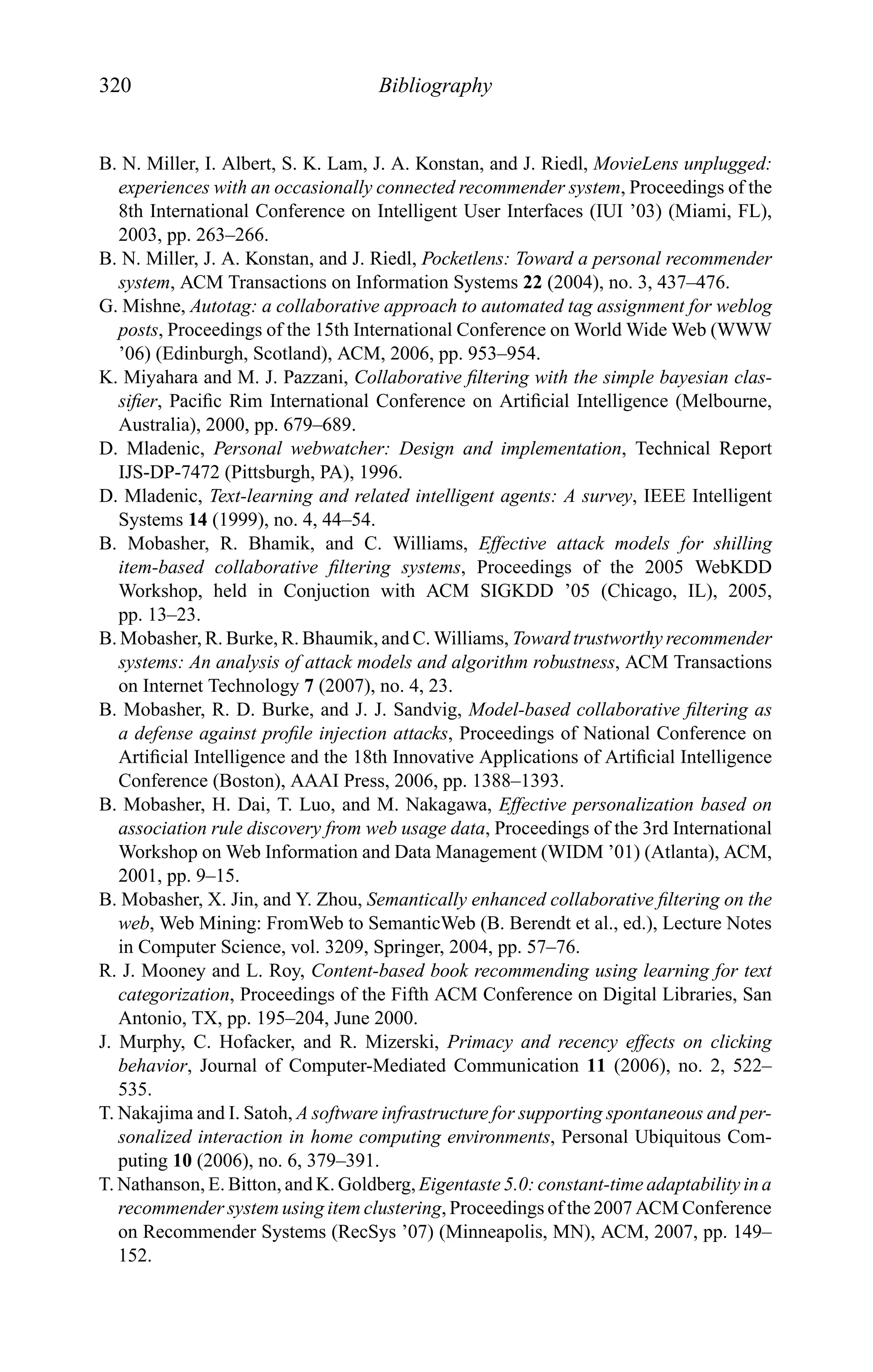 320 Bibliography
B. N. Miller, I. Albert, S. K. Lam, J. A. Konstan, and J. Riedl, MovieLens unplugged:
experiences with an occasionally connected recommender system, Proceedings of the
8th International Conference on Intelligent User Interfaces (IUI ’03) (Miami, FL),
2003, pp. 263–266.
B. N. Miller, J. A. Konstan, and J. Riedl, Pocketlens: Toward a personal recommender
system, ACM Transactions on Information Systems 22 (2004), no. 3, 437–476.
G. Mishne, Autotag: a collaborative approach to automated tag assignment for weblog
posts, Proceedings of the 15th International Conference on World Wide Web (WWW
’06) (Edinburgh, Scotland), ACM, 2006, pp. 953–954.
K. Miyahara and M. J. Pazzani, Collaborative ﬁltering with the simple bayesian clas-
siﬁer, Paciﬁc Rim International Conference on Artiﬁcial Intelligence (Melbourne,
Australia), 2000, pp. 679–689.
D. Mladenic, Personal webwatcher: Design and implementation, Technical Report
IJS-DP-7472 (Pittsburgh, PA), 1996.
D. Mladenic, Text-learning and related intelligent agents: A survey, IEEE Intelligent
Systems 14 (1999), no. 4, 44–54.
B. Mobasher, R. Bhamik, and C. Williams, Effective attack models for shilling
item-based collaborative ﬁltering systems, Proceedings of the 2005 WebKDD
Workshop, held in Conjuction with ACM SIGKDD ’05 (Chicago, IL), 2005,
pp. 13–23.
B. Mobasher, R. Burke, R. Bhaumik, and C. Williams, Toward trustworthy recommender
systems: An analysis of attack models and algorithm robustness, ACM Transactions
on Internet Technology 7 (2007), no. 4, 23.
B. Mobasher, R. D. Burke, and J. J. Sandvig, Model-based collaborative ﬁltering as
a defense against proﬁle injection attacks, Proceedings of National Conference on
Artiﬁcial Intelligence and the 18th Innovative Applications of Artiﬁcial Intelligence
Conference (Boston), AAAI Press, 2006, pp. 1388–1393.
B. Mobasher, H. Dai, T. Luo, and M. Nakagawa, Effective personalization based on
association rule discovery from web usage data, Proceedings of the 3rd International
Workshop on Web Information and Data Management (WIDM ’01) (Atlanta), ACM,
2001, pp. 9–15.
B. Mobasher, X. Jin, and Y. Zhou, Semantically enhanced collaborative ﬁltering on the
web, Web Mining: FromWeb to SemanticWeb (B. Berendt et al., ed.), Lecture Notes
in Computer Science, vol. 3209, Springer, 2004, pp. 57–76.
R. J. Mooney and L. Roy, Content-based book recommending using learning for text
categorization, Proceedings of the Fifth ACM Conference on Digital Libraries, San
Antonio, TX, pp. 195–204, June 2000.
J. Murphy, C. Hofacker, and R. Mizerski, Primacy and recency effects on clicking
behavior, Journal of Computer-Mediated Communication 11 (2006), no. 2, 522–
535.
T. Nakajima and I. Satoh, A software infrastructure for supporting spontaneous and per-
sonalized interaction in home computing environments, Personal Ubiquitous Com-
puting 10 (2006), no. 6, 379–391.
T. Nathanson, E. Bitton, and K. Goldberg, Eigentaste 5.0: constant-time adaptability in a
recommender system using item clustering, Proceedings of the 2007 ACM Conference
on Recommender Systems (RecSys ’07) (Minneapolis, MN), ACM, 2007, pp. 149–
152.
 