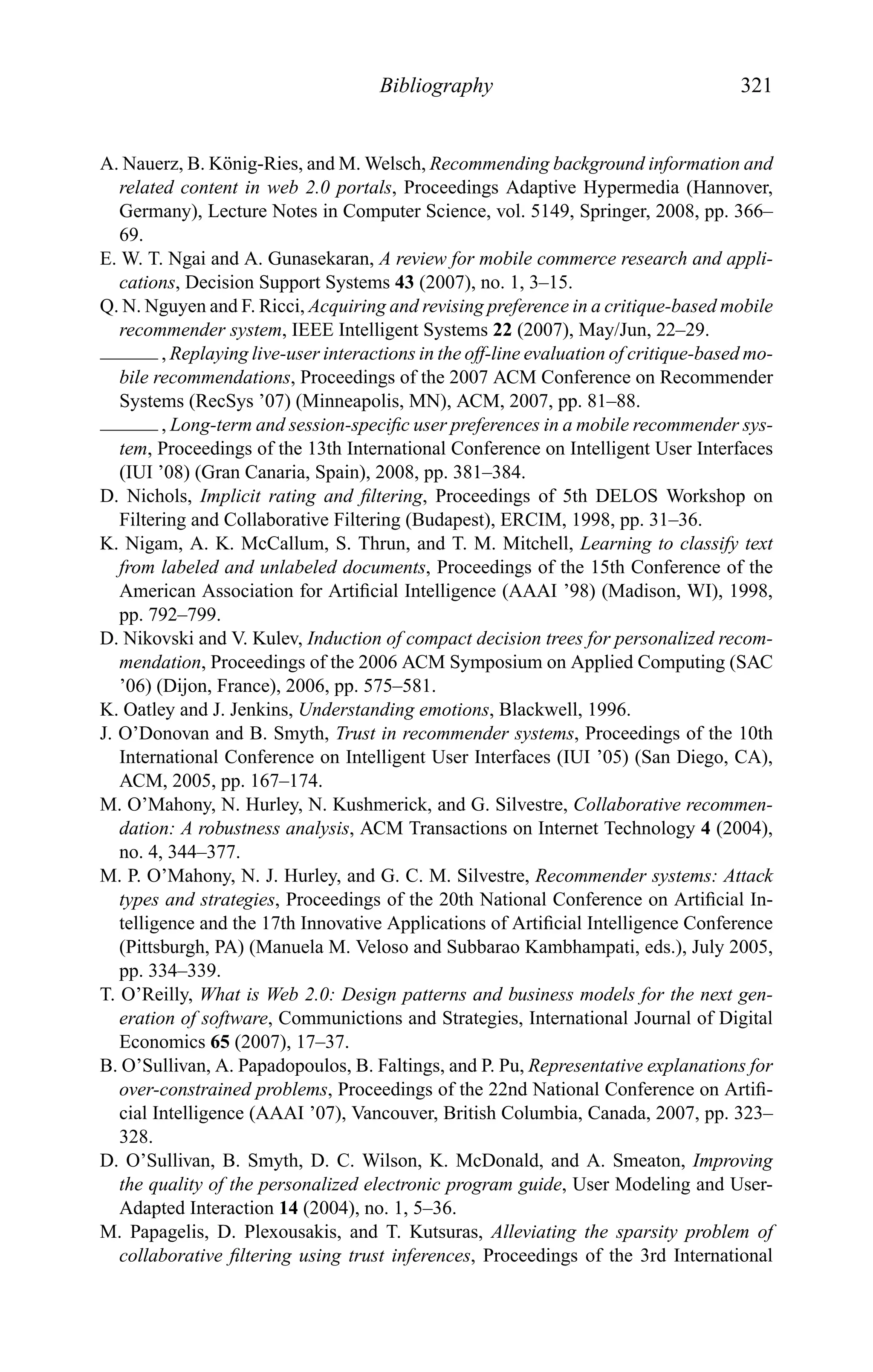 Bibliography 321
A. Nauerz, B. K¨onig-Ries, and M. Welsch, Recommending background information and
related content in web 2.0 portals, Proceedings Adaptive Hypermedia (Hannover,
Germany), Lecture Notes in Computer Science, vol. 5149, Springer, 2008, pp. 366–
69.
E. W. T. Ngai and A. Gunasekaran, A review for mobile commerce research and appli-
cations, Decision Support Systems 43 (2007), no. 1, 3–15.
Q. N. Nguyen and F. Ricci, Acquiring and revising preference in a critique-based mobile
recommender system, IEEE Intelligent Systems 22 (2007), May/Jun, 22–29.
, Replaying live-user interactions in the off-line evaluation of critique-based mo-
bile recommendations, Proceedings of the 2007 ACM Conference on Recommender
Systems (RecSys ’07) (Minneapolis, MN), ACM, 2007, pp. 81–88.
, Long-term and session-speciﬁc user preferences in a mobile recommender sys-
tem, Proceedings of the 13th International Conference on Intelligent User Interfaces
(IUI ’08) (Gran Canaria, Spain), 2008, pp. 381–384.
D. Nichols, Implicit rating and ﬁltering, Proceedings of 5th DELOS Workshop on
Filtering and Collaborative Filtering (Budapest), ERCIM, 1998, pp. 31–36.
K. Nigam, A. K. McCallum, S. Thrun, and T. M. Mitchell, Learning to classify text
from labeled and unlabeled documents, Proceedings of the 15th Conference of the
American Association for Artiﬁcial Intelligence (AAAI ’98) (Madison, WI), 1998,
pp. 792–799.
D. Nikovski and V. Kulev, Induction of compact decision trees for personalized recom-
mendation, Proceedings of the 2006 ACM Symposium on Applied Computing (SAC
’06) (Dijon, France), 2006, pp. 575–581.
K. Oatley and J. Jenkins, Understanding emotions, Blackwell, 1996.
J. O’Donovan and B. Smyth, Trust in recommender systems, Proceedings of the 10th
International Conference on Intelligent User Interfaces (IUI ’05) (San Diego, CA),
ACM, 2005, pp. 167–174.
M. O’Mahony, N. Hurley, N. Kushmerick, and G. Silvestre, Collaborative recommen-
dation: A robustness analysis, ACM Transactions on Internet Technology 4 (2004),
no. 4, 344–377.
M. P. O’Mahony, N. J. Hurley, and G. C. M. Silvestre, Recommender systems: Attack
types and strategies, Proceedings of the 20th National Conference on Artiﬁcial In-
telligence and the 17th Innovative Applications of Artiﬁcial Intelligence Conference
(Pittsburgh, PA) (Manuela M. Veloso and Subbarao Kambhampati, eds.), July 2005,
pp. 334–339.
T. O’Reilly, What is Web 2.0: Design patterns and business models for the next gen-
eration of software, Communictions and Strategies, International Journal of Digital
Economics 65 (2007), 17–37.
B. O’Sullivan, A. Papadopoulos, B. Faltings, and P. Pu, Representative explanations for
over-constrained problems, Proceedings of the 22nd National Conference on Artiﬁ-
cial Intelligence (AAAI ’07), Vancouver, British Columbia, Canada, 2007, pp. 323–
328.
D. O’Sullivan, B. Smyth, D. C. Wilson, K. McDonald, and A. Smeaton, Improving
the quality of the personalized electronic program guide, User Modeling and User-
Adapted Interaction 14 (2004), no. 1, 5–36.
M. Papagelis, D. Plexousakis, and T. Kutsuras, Alleviating the sparsity problem of
collaborative ﬁltering using trust inferences, Proceedings of the 3rd International
 