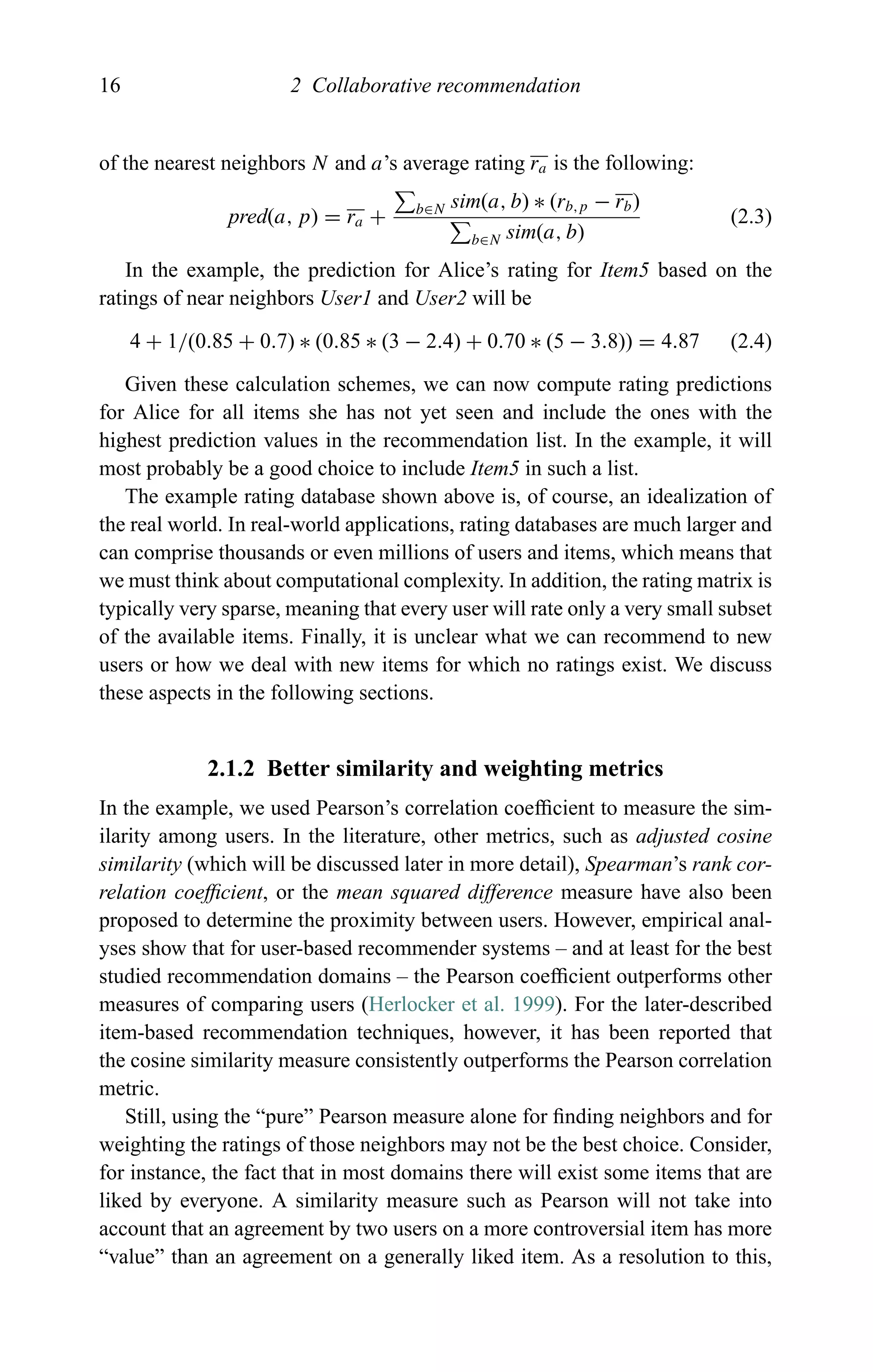 16 2 Collaborative recommendation
of the nearest neighbors N and a’s average rating ra is the following:
pred(a, p) = ra + b∈N sim(a, b) ∗ (rb,p − rb)
b∈N sim(a, b)
(2.3)
In the example, the prediction for Alice’s rating for Item5 based on the
ratings of near neighbors User1 and User2 will be
4 + 1/(0.85 + 0.7) ∗ (0.85 ∗ (3 − 2.4) + 0.70 ∗ (5 − 3.8)) = 4.87 (2.4)
Given these calculation schemes, we can now compute rating predictions
for Alice for all items she has not yet seen and include the ones with the
highest prediction values in the recommendation list. In the example, it will
most probably be a good choice to include Item5 in such a list.
The example rating database shown above is, of course, an idealization of
the real world. In real-world applications, rating databases are much larger and
can comprise thousands or even millions of users and items, which means that
we must think about computational complexity. In addition, the rating matrix is
typically very sparse, meaning that every user will rate only a very small subset
of the available items. Finally, it is unclear what we can recommend to new
users or how we deal with new items for which no ratings exist. We discuss
these aspects in the following sections.
2.1.2 Better similarity and weighting metrics
In the example, we used Pearson’s correlation coefﬁcient to measure the sim-
ilarity among users. In the literature, other metrics, such as adjusted cosine
similarity (which will be discussed later in more detail), Spearman’s rank cor-
relation coefﬁcient, or the mean squared difference measure have also been
proposed to determine the proximity between users. However, empirical anal-
yses show that for user-based recommender systems – and at least for the best
studied recommendation domains – the Pearson coefﬁcient outperforms other
measures of comparing users (Herlocker et al. 1999). For the later-described
item-based recommendation techniques, however, it has been reported that
the cosine similarity measure consistently outperforms the Pearson correlation
metric.
Still, using the “pure” Pearson measure alone for ﬁnding neighbors and for
weighting the ratings of those neighbors may not be the best choice. Consider,
for instance, the fact that in most domains there will exist some items that are
liked by everyone. A similarity measure such as Pearson will not take into
account that an agreement by two users on a more controversial item has more
“value” than an agreement on a generally liked item. As a resolution to this,
 