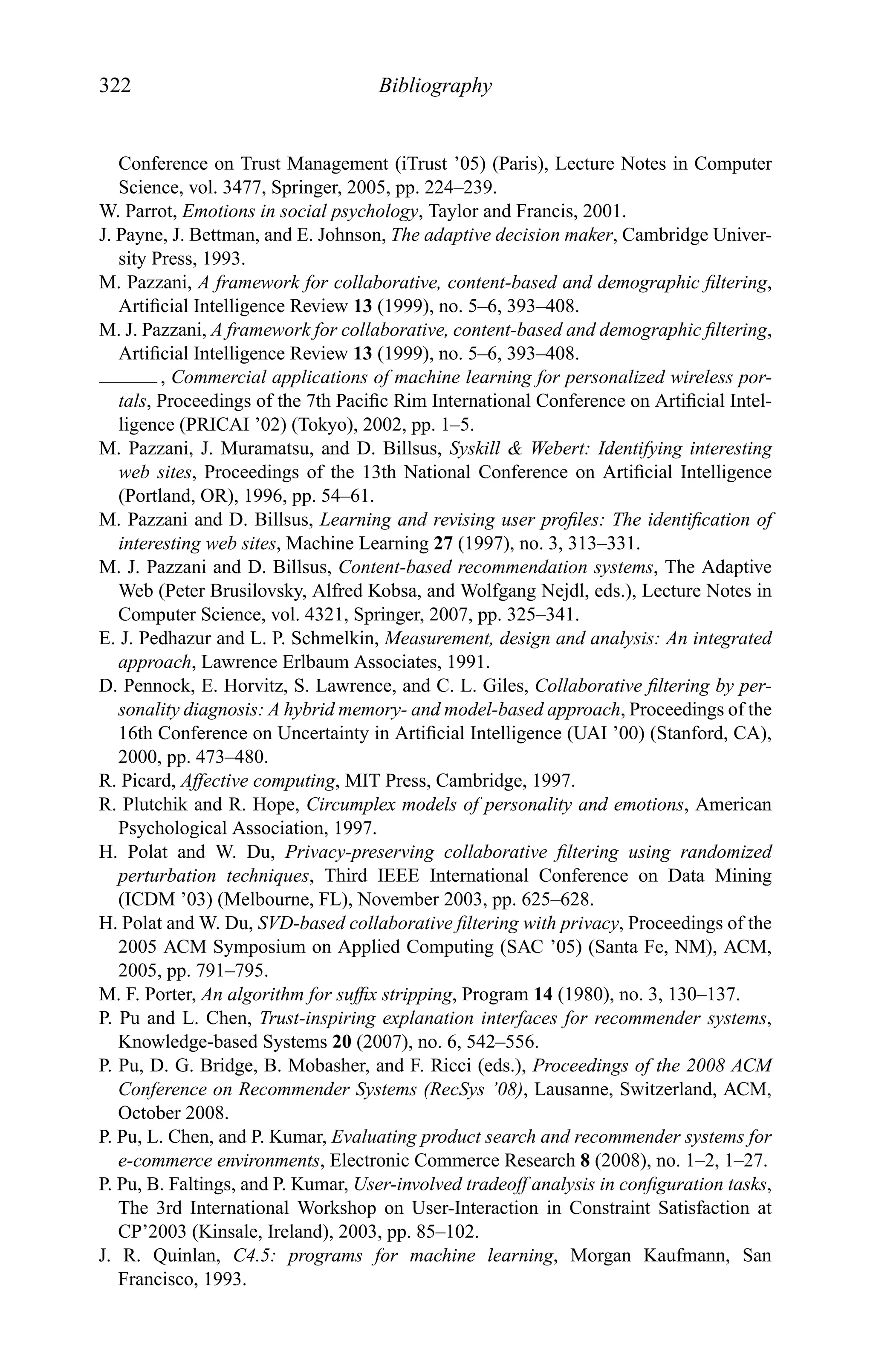322 Bibliography
Conference on Trust Management (iTrust ’05) (Paris), Lecture Notes in Computer
Science, vol. 3477, Springer, 2005, pp. 224–239.
W. Parrot, Emotions in social psychology, Taylor and Francis, 2001.
J. Payne, J. Bettman, and E. Johnson, The adaptive decision maker, Cambridge Univer-
sity Press, 1993.
M. Pazzani, A framework for collaborative, content-based and demographic ﬁltering,
Artiﬁcial Intelligence Review 13 (1999), no. 5–6, 393–408.
M. J. Pazzani, A framework for collaborative, content-based and demographic ﬁltering,
Artiﬁcial Intelligence Review 13 (1999), no. 5–6, 393–408.
, Commercial applications of machine learning for personalized wireless por-
tals, Proceedings of the 7th Paciﬁc Rim International Conference on Artiﬁcial Intel-
ligence (PRICAI ’02) (Tokyo), 2002, pp. 1–5.
M. Pazzani, J. Muramatsu, and D. Billsus, Syskill & Webert: Identifying interesting
web sites, Proceedings of the 13th National Conference on Artiﬁcial Intelligence
(Portland, OR), 1996, pp. 54–61.
M. Pazzani and D. Billsus, Learning and revising user proﬁles: The identiﬁcation of
interesting web sites, Machine Learning 27 (1997), no. 3, 313–331.
M. J. Pazzani and D. Billsus, Content-based recommendation systems, The Adaptive
Web (Peter Brusilovsky, Alfred Kobsa, and Wolfgang Nejdl, eds.), Lecture Notes in
Computer Science, vol. 4321, Springer, 2007, pp. 325–341.
E. J. Pedhazur and L. P. Schmelkin, Measurement, design and analysis: An integrated
approach, Lawrence Erlbaum Associates, 1991.
D. Pennock, E. Horvitz, S. Lawrence, and C. L. Giles, Collaborative ﬁltering by per-
sonality diagnosis: A hybrid memory- and model-based approach, Proceedings of the
16th Conference on Uncertainty in Artiﬁcial Intelligence (UAI ’00) (Stanford, CA),
2000, pp. 473–480.
R. Picard, Affective computing, MIT Press, Cambridge, 1997.
R. Plutchik and R. Hope, Circumplex models of personality and emotions, American
Psychological Association, 1997.
H. Polat and W. Du, Privacy-preserving collaborative ﬁltering using randomized
perturbation techniques, Third IEEE International Conference on Data Mining
(ICDM ’03) (Melbourne, FL), November 2003, pp. 625–628.
H. Polat and W. Du, SVD-based collaborative ﬁltering with privacy, Proceedings of the
2005 ACM Symposium on Applied Computing (SAC ’05) (Santa Fe, NM), ACM,
2005, pp. 791–795.
M. F. Porter, An algorithm for sufﬁx stripping, Program 14 (1980), no. 3, 130–137.
P. Pu and L. Chen, Trust-inspiring explanation interfaces for recommender systems,
Knowledge-based Systems 20 (2007), no. 6, 542–556.
P. Pu, D. G. Bridge, B. Mobasher, and F. Ricci (eds.), Proceedings of the 2008 ACM
Conference on Recommender Systems (RecSys ’08), Lausanne, Switzerland, ACM,
October 2008.
P. Pu, L. Chen, and P. Kumar, Evaluating product search and recommender systems for
e-commerce environments, Electronic Commerce Research 8 (2008), no. 1–2, 1–27.
P. Pu, B. Faltings, and P. Kumar, User-involved tradeoff analysis in conﬁguration tasks,
The 3rd International Workshop on User-Interaction in Constraint Satisfaction at
CP’2003 (Kinsale, Ireland), 2003, pp. 85–102.
J. R. Quinlan, C4.5: programs for machine learning, Morgan Kaufmann, San
Francisco, 1993.
 