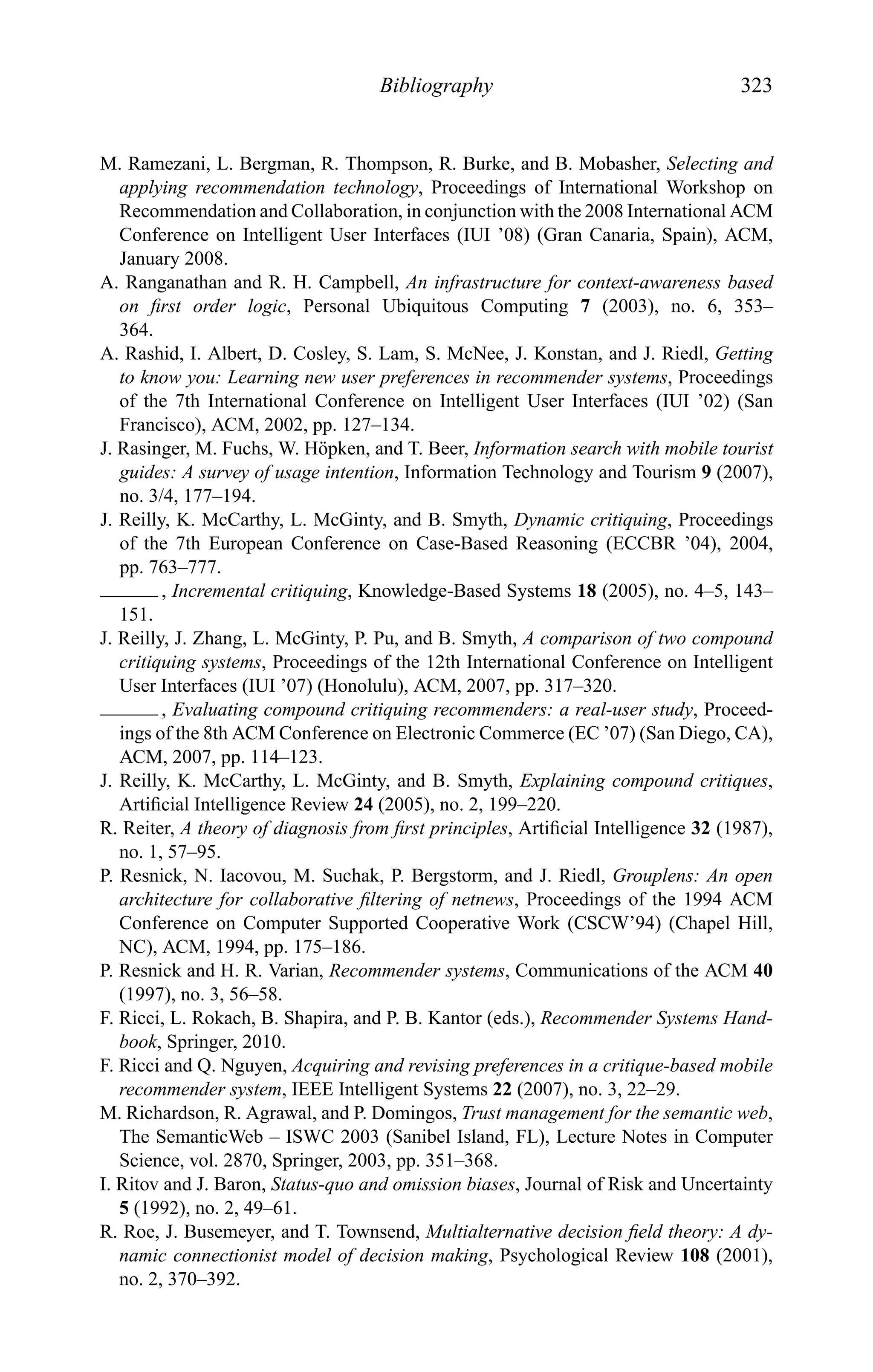 Bibliography 323
M. Ramezani, L. Bergman, R. Thompson, R. Burke, and B. Mobasher, Selecting and
applying recommendation technology, Proceedings of International Workshop on
Recommendation and Collaboration, in conjunction with the 2008 International ACM
Conference on Intelligent User Interfaces (IUI ’08) (Gran Canaria, Spain), ACM,
January 2008.
A. Ranganathan and R. H. Campbell, An infrastructure for context-awareness based
on ﬁrst order logic, Personal Ubiquitous Computing 7 (2003), no. 6, 353–
364.
A. Rashid, I. Albert, D. Cosley, S. Lam, S. McNee, J. Konstan, and J. Riedl, Getting
to know you: Learning new user preferences in recommender systems, Proceedings
of the 7th International Conference on Intelligent User Interfaces (IUI ’02) (San
Francisco), ACM, 2002, pp. 127–134.
J. Rasinger, M. Fuchs, W. H¨opken, and T. Beer, Information search with mobile tourist
guides: A survey of usage intention, Information Technology and Tourism 9 (2007),
no. 3/4, 177–194.
J. Reilly, K. McCarthy, L. McGinty, and B. Smyth, Dynamic critiquing, Proceedings
of the 7th European Conference on Case-Based Reasoning (ECCBR ’04), 2004,
pp. 763–777.
, Incremental critiquing, Knowledge-Based Systems 18 (2005), no. 4–5, 143–
151.
J. Reilly, J. Zhang, L. McGinty, P. Pu, and B. Smyth, A comparison of two compound
critiquing systems, Proceedings of the 12th International Conference on Intelligent
User Interfaces (IUI ’07) (Honolulu), ACM, 2007, pp. 317–320.
, Evaluating compound critiquing recommenders: a real-user study, Proceed-
ings of the 8th ACM Conference on Electronic Commerce (EC ’07) (San Diego, CA),
ACM, 2007, pp. 114–123.
J. Reilly, K. McCarthy, L. McGinty, and B. Smyth, Explaining compound critiques,
Artiﬁcial Intelligence Review 24 (2005), no. 2, 199–220.
R. Reiter, A theory of diagnosis from ﬁrst principles, Artiﬁcial Intelligence 32 (1987),
no. 1, 57–95.
P. Resnick, N. Iacovou, M. Suchak, P. Bergstorm, and J. Riedl, Grouplens: An open
architecture for collaborative ﬁltering of netnews, Proceedings of the 1994 ACM
Conference on Computer Supported Cooperative Work (CSCW’94) (Chapel Hill,
NC), ACM, 1994, pp. 175–186.
P. Resnick and H. R. Varian, Recommender systems, Communications of the ACM 40
(1997), no. 3, 56–58.
F. Ricci, L. Rokach, B. Shapira, and P. B. Kantor (eds.), Recommender Systems Hand-
book, Springer, 2010.
F. Ricci and Q. Nguyen, Acquiring and revising preferences in a critique-based mobile
recommender system, IEEE Intelligent Systems 22 (2007), no. 3, 22–29.
M. Richardson, R. Agrawal, and P. Domingos, Trust management for the semantic web,
The SemanticWeb – ISWC 2003 (Sanibel Island, FL), Lecture Notes in Computer
Science, vol. 2870, Springer, 2003, pp. 351–368.
I. Ritov and J. Baron, Status-quo and omission biases, Journal of Risk and Uncertainty
5 (1992), no. 2, 49–61.
R. Roe, J. Busemeyer, and T. Townsend, Multialternative decision ﬁeld theory: A dy-
namic connectionist model of decision making, Psychological Review 108 (2001),
no. 2, 370–392.
 