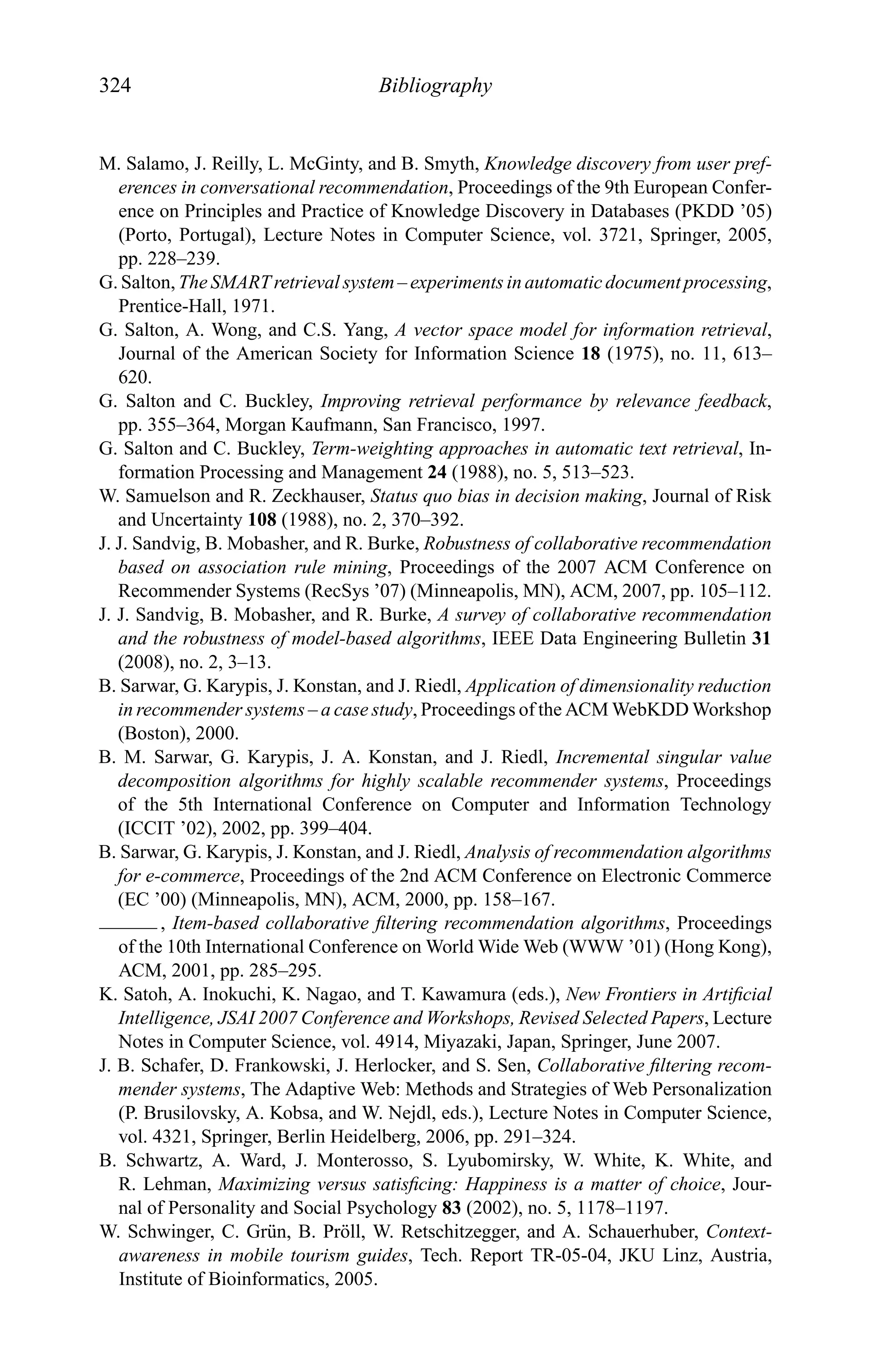 324 Bibliography
M. Salamo, J. Reilly, L. McGinty, and B. Smyth, Knowledge discovery from user pref-
erences in conversational recommendation, Proceedings of the 9th European Confer-
ence on Principles and Practice of Knowledge Discovery in Databases (PKDD ’05)
(Porto, Portugal), Lecture Notes in Computer Science, vol. 3721, Springer, 2005,
pp. 228–239.
G. Salton, The SMART retrieval system – experiments in automatic document processing,
Prentice-Hall, 1971.
G. Salton, A. Wong, and C.S. Yang, A vector space model for information retrieval,
Journal of the American Society for Information Science 18 (1975), no. 11, 613–
620.
G. Salton and C. Buckley, Improving retrieval performance by relevance feedback,
pp. 355–364, Morgan Kaufmann, San Francisco, 1997.
G. Salton and C. Buckley, Term-weighting approaches in automatic text retrieval, In-
formation Processing and Management 24 (1988), no. 5, 513–523.
W. Samuelson and R. Zeckhauser, Status quo bias in decision making, Journal of Risk
and Uncertainty 108 (1988), no. 2, 370–392.
J. J. Sandvig, B. Mobasher, and R. Burke, Robustness of collaborative recommendation
based on association rule mining, Proceedings of the 2007 ACM Conference on
Recommender Systems (RecSys ’07) (Minneapolis, MN), ACM, 2007, pp. 105–112.
J. J. Sandvig, B. Mobasher, and R. Burke, A survey of collaborative recommendation
and the robustness of model-based algorithms, IEEE Data Engineering Bulletin 31
(2008), no. 2, 3–13.
B. Sarwar, G. Karypis, J. Konstan, and J. Riedl, Application of dimensionality reduction
in recommender systems – a case study, Proceedings of the ACM WebKDD Workshop
(Boston), 2000.
B. M. Sarwar, G. Karypis, J. A. Konstan, and J. Riedl, Incremental singular value
decomposition algorithms for highly scalable recommender systems, Proceedings
of the 5th International Conference on Computer and Information Technology
(ICCIT ’02), 2002, pp. 399–404.
B. Sarwar, G. Karypis, J. Konstan, and J. Riedl, Analysis of recommendation algorithms
for e-commerce, Proceedings of the 2nd ACM Conference on Electronic Commerce
(EC ’00) (Minneapolis, MN), ACM, 2000, pp. 158–167.
, Item-based collaborative ﬁltering recommendation algorithms, Proceedings
of the 10th International Conference on World Wide Web (WWW ’01) (Hong Kong),
ACM, 2001, pp. 285–295.
K. Satoh, A. Inokuchi, K. Nagao, and T. Kawamura (eds.), New Frontiers in Artiﬁcial
Intelligence, JSAI 2007 Conference and Workshops, Revised Selected Papers, Lecture
Notes in Computer Science, vol. 4914, Miyazaki, Japan, Springer, June 2007.
J. B. Schafer, D. Frankowski, J. Herlocker, and S. Sen, Collaborative ﬁltering recom-
mender systems, The Adaptive Web: Methods and Strategies of Web Personalization
(P. Brusilovsky, A. Kobsa, and W. Nejdl, eds.), Lecture Notes in Computer Science,
vol. 4321, Springer, Berlin Heidelberg, 2006, pp. 291–324.
B. Schwartz, A. Ward, J. Monterosso, S. Lyubomirsky, W. White, K. White, and
R. Lehman, Maximizing versus satisﬁcing: Happiness is a matter of choice, Jour-
nal of Personality and Social Psychology 83 (2002), no. 5, 1178–1197.
W. Schwinger, C. Gr¨un, B. Pr¨oll, W. Retschitzegger, and A. Schauerhuber, Context-
awareness in mobile tourism guides, Tech. Report TR-05-04, JKU Linz, Austria,
Institute of Bioinformatics, 2005.
 
