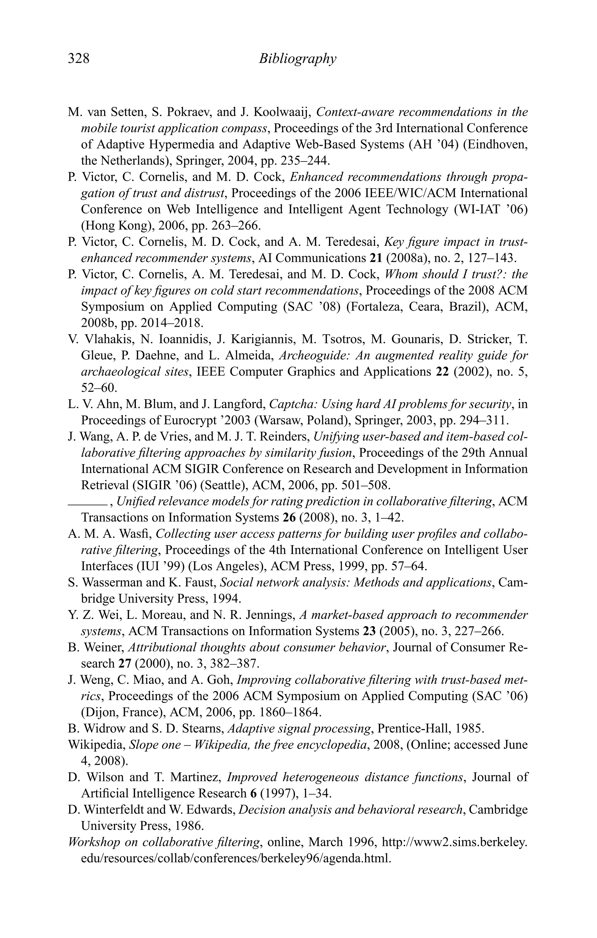 328 Bibliography
M. van Setten, S. Pokraev, and J. Koolwaaij, Context-aware recommendations in the
mobile tourist application compass, Proceedings of the 3rd International Conference
of Adaptive Hypermedia and Adaptive Web-Based Systems (AH ’04) (Eindhoven,
the Netherlands), Springer, 2004, pp. 235–244.
P. Victor, C. Cornelis, and M. D. Cock, Enhanced recommendations through propa-
gation of trust and distrust, Proceedings of the 2006 IEEE/WIC/ACM International
Conference on Web Intelligence and Intelligent Agent Technology (WI-IAT ’06)
(Hong Kong), 2006, pp. 263–266.
P. Victor, C. Cornelis, M. D. Cock, and A. M. Teredesai, Key ﬁgure impact in trust-
enhanced recommender systems, AI Communications 21 (2008a), no. 2, 127–143.
P. Victor, C. Cornelis, A. M. Teredesai, and M. D. Cock, Whom should I trust?: the
impact of key ﬁgures on cold start recommendations, Proceedings of the 2008 ACM
Symposium on Applied Computing (SAC ’08) (Fortaleza, Ceara, Brazil), ACM,
2008b, pp. 2014–2018.
V. Vlahakis, N. Ioannidis, J. Karigiannis, M. Tsotros, M. Gounaris, D. Stricker, T.
Gleue, P. Daehne, and L. Almeida, Archeoguide: An augmented reality guide for
archaeological sites, IEEE Computer Graphics and Applications 22 (2002), no. 5,
52–60.
L. V. Ahn, M. Blum, and J. Langford, Captcha: Using hard AI problems for security, in
Proceedings of Eurocrypt ’2003 (Warsaw, Poland), Springer, 2003, pp. 294–311.
J. Wang, A. P. de Vries, and M. J. T. Reinders, Unifying user-based and item-based col-
laborative ﬁltering approaches by similarity fusion, Proceedings of the 29th Annual
International ACM SIGIR Conference on Research and Development in Information
Retrieval (SIGIR ’06) (Seattle), ACM, 2006, pp. 501–508.
, Uniﬁed relevance models for rating prediction in collaborative ﬁltering, ACM
Transactions on Information Systems 26 (2008), no. 3, 1–42.
A. M. A. Wasﬁ, Collecting user access patterns for building user proﬁles and collabo-
rative ﬁltering, Proceedings of the 4th International Conference on Intelligent User
Interfaces (IUI ’99) (Los Angeles), ACM Press, 1999, pp. 57–64.
S. Wasserman and K. Faust, Social network analysis: Methods and applications, Cam-
bridge University Press, 1994.
Y. Z. Wei, L. Moreau, and N. R. Jennings, A market-based approach to recommender
systems, ACM Transactions on Information Systems 23 (2005), no. 3, 227–266.
B. Weiner, Attributional thoughts about consumer behavior, Journal of Consumer Re-
search 27 (2000), no. 3, 382–387.
J. Weng, C. Miao, and A. Goh, Improving collaborative ﬁltering with trust-based met-
rics, Proceedings of the 2006 ACM Symposium on Applied Computing (SAC ’06)
(Dijon, France), ACM, 2006, pp. 1860–1864.
B. Widrow and S. D. Stearns, Adaptive signal processing, Prentice-Hall, 1985.
Wikipedia, Slope one – Wikipedia, the free encyclopedia, 2008, (Online; accessed June
4, 2008).
D. Wilson and T. Martinez, Improved heterogeneous distance functions, Journal of
Artiﬁcial Intelligence Research 6 (1997), 1–34.
D. Winterfeldt and W. Edwards, Decision analysis and behavioral research, Cambridge
University Press, 1986.
Workshop on collaborative ﬁltering, online, March 1996, http://www2.sims.berkeley.
edu/resources/collab/conferences/berkeley96/agenda.html.
 