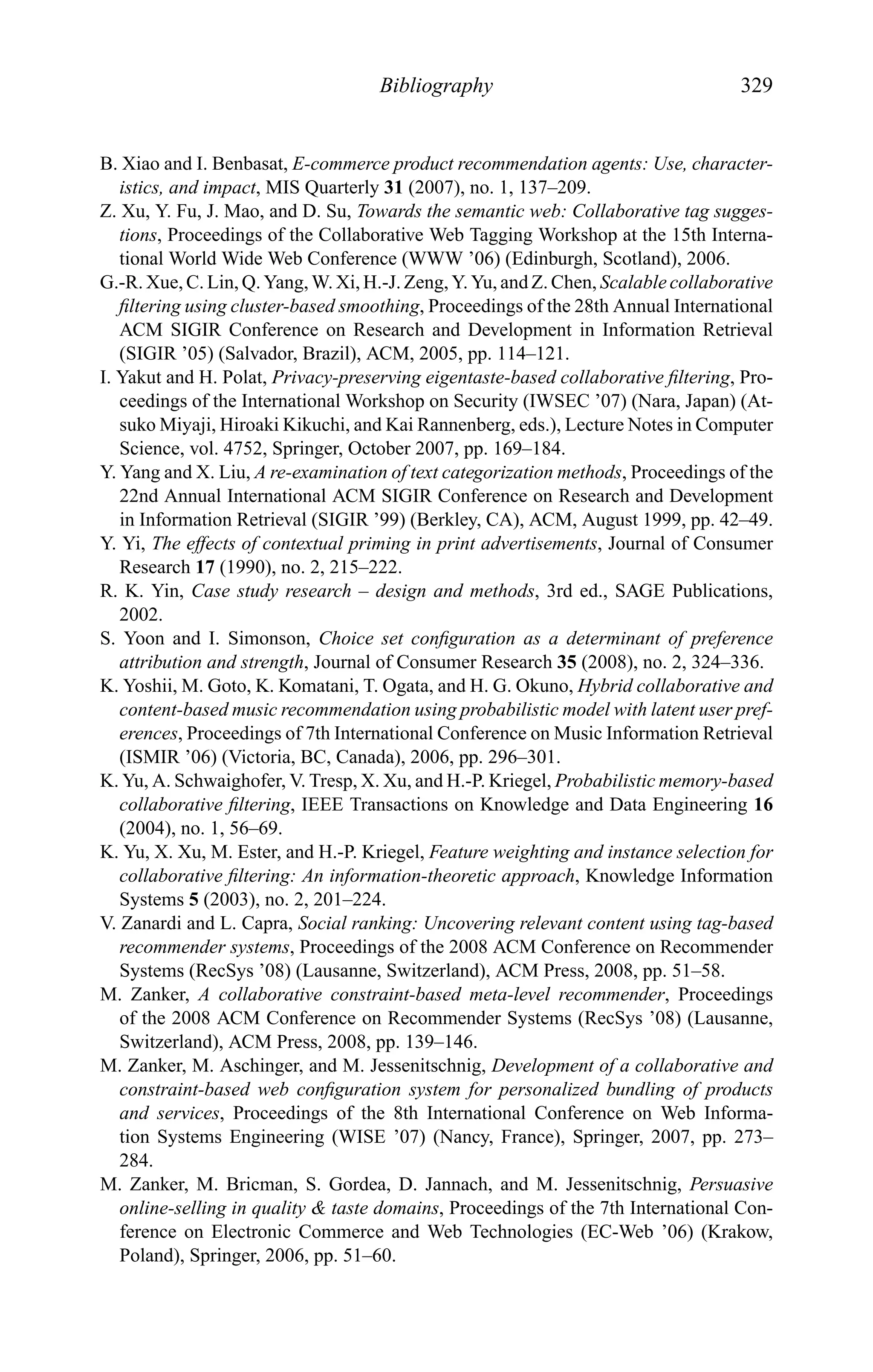 Bibliography 329
B. Xiao and I. Benbasat, E-commerce product recommendation agents: Use, character-
istics, and impact, MIS Quarterly 31 (2007), no. 1, 137–209.
Z. Xu, Y. Fu, J. Mao, and D. Su, Towards the semantic web: Collaborative tag sugges-
tions, Proceedings of the Collaborative Web Tagging Workshop at the 15th Interna-
tional World Wide Web Conference (WWW ’06) (Edinburgh, Scotland), 2006.
G.-R. Xue, C. Lin, Q. Yang, W. Xi, H.-J. Zeng, Y. Yu, and Z. Chen, Scalable collaborative
ﬁltering using cluster-based smoothing, Proceedings of the 28th Annual International
ACM SIGIR Conference on Research and Development in Information Retrieval
(SIGIR ’05) (Salvador, Brazil), ACM, 2005, pp. 114–121.
I. Yakut and H. Polat, Privacy-preserving eigentaste-based collaborative ﬁltering, Pro-
ceedings of the International Workshop on Security (IWSEC ’07) (Nara, Japan) (At-
suko Miyaji, Hiroaki Kikuchi, and Kai Rannenberg, eds.), Lecture Notes in Computer
Science, vol. 4752, Springer, October 2007, pp. 169–184.
Y. Yang and X. Liu, A re-examination of text categorization methods, Proceedings of the
22nd Annual International ACM SIGIR Conference on Research and Development
in Information Retrieval (SIGIR ’99) (Berkley, CA), ACM, August 1999, pp. 42–49.
Y. Yi, The effects of contextual priming in print advertisements, Journal of Consumer
Research 17 (1990), no. 2, 215–222.
R. K. Yin, Case study research – design and methods, 3rd ed., SAGE Publications,
2002.
S. Yoon and I. Simonson, Choice set conﬁguration as a determinant of preference
attribution and strength, Journal of Consumer Research 35 (2008), no. 2, 324–336.
K. Yoshii, M. Goto, K. Komatani, T. Ogata, and H. G. Okuno, Hybrid collaborative and
content-based music recommendation using probabilistic model with latent user pref-
erences, Proceedings of 7th International Conference on Music Information Retrieval
(ISMIR ’06) (Victoria, BC, Canada), 2006, pp. 296–301.
K. Yu, A. Schwaighofer, V. Tresp, X. Xu, and H.-P. Kriegel, Probabilistic memory-based
collaborative ﬁltering, IEEE Transactions on Knowledge and Data Engineering 16
(2004), no. 1, 56–69.
K. Yu, X. Xu, M. Ester, and H.-P. Kriegel, Feature weighting and instance selection for
collaborative ﬁltering: An information-theoretic approach, Knowledge Information
Systems 5 (2003), no. 2, 201–224.
V. Zanardi and L. Capra, Social ranking: Uncovering relevant content using tag-based
recommender systems, Proceedings of the 2008 ACM Conference on Recommender
Systems (RecSys ’08) (Lausanne, Switzerland), ACM Press, 2008, pp. 51–58.
M. Zanker, A collaborative constraint-based meta-level recommender, Proceedings
of the 2008 ACM Conference on Recommender Systems (RecSys ’08) (Lausanne,
Switzerland), ACM Press, 2008, pp. 139–146.
M. Zanker, M. Aschinger, and M. Jessenitschnig, Development of a collaborative and
constraint-based web conﬁguration system for personalized bundling of products
and services, Proceedings of the 8th International Conference on Web Informa-
tion Systems Engineering (WISE ’07) (Nancy, France), Springer, 2007, pp. 273–
284.
M. Zanker, M. Bricman, S. Gordea, D. Jannach, and M. Jessenitschnig, Persuasive
online-selling in quality & taste domains, Proceedings of the 7th International Con-
ference on Electronic Commerce and Web Technologies (EC-Web ’06) (Krakow,
Poland), Springer, 2006, pp. 51–60.
 