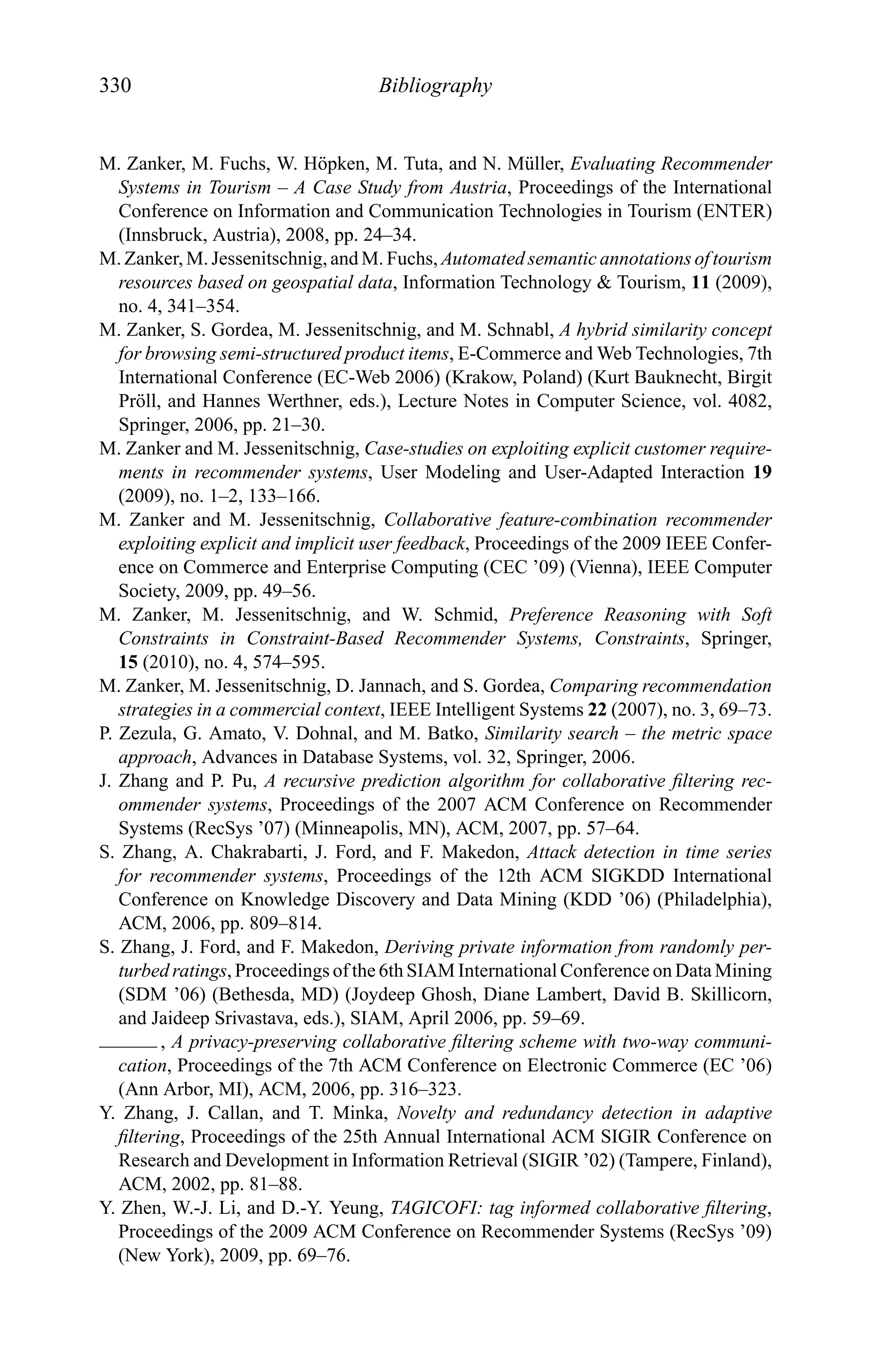 330 Bibliography
M. Zanker, M. Fuchs, W. H¨opken, M. Tuta, and N. M¨uller, Evaluating Recommender
Systems in Tourism – A Case Study from Austria, Proceedings of the International
Conference on Information and Communication Technologies in Tourism (ENTER)
(Innsbruck, Austria), 2008, pp. 24–34.
M. Zanker, M. Jessenitschnig, and M. Fuchs, Automated semantic annotations of tourism
resources based on geospatial data, Information Technology & Tourism, 11 (2009),
no. 4, 341–354.
M. Zanker, S. Gordea, M. Jessenitschnig, and M. Schnabl, A hybrid similarity concept
for browsing semi-structured product items, E-Commerce and Web Technologies, 7th
International Conference (EC-Web 2006) (Krakow, Poland) (Kurt Bauknecht, Birgit
Pr¨oll, and Hannes Werthner, eds.), Lecture Notes in Computer Science, vol. 4082,
Springer, 2006, pp. 21–30.
M. Zanker and M. Jessenitschnig, Case-studies on exploiting explicit customer require-
ments in recommender systems, User Modeling and User-Adapted Interaction 19
(2009), no. 1–2, 133–166.
M. Zanker and M. Jessenitschnig, Collaborative feature-combination recommender
exploiting explicit and implicit user feedback, Proceedings of the 2009 IEEE Confer-
ence on Commerce and Enterprise Computing (CEC ’09) (Vienna), IEEE Computer
Society, 2009, pp. 49–56.
M. Zanker, M. Jessenitschnig, and W. Schmid, Preference Reasoning with Soft
Constraints in Constraint-Based Recommender Systems, Constraints, Springer,
15 (2010), no. 4, 574–595.
M. Zanker, M. Jessenitschnig, D. Jannach, and S. Gordea, Comparing recommendation
strategies in a commercial context, IEEE Intelligent Systems 22 (2007), no. 3, 69–73.
P. Zezula, G. Amato, V. Dohnal, and M. Batko, Similarity search – the metric space
approach, Advances in Database Systems, vol. 32, Springer, 2006.
J. Zhang and P. Pu, A recursive prediction algorithm for collaborative ﬁltering rec-
ommender systems, Proceedings of the 2007 ACM Conference on Recommender
Systems (RecSys ’07) (Minneapolis, MN), ACM, 2007, pp. 57–64.
S. Zhang, A. Chakrabarti, J. Ford, and F. Makedon, Attack detection in time series
for recommender systems, Proceedings of the 12th ACM SIGKDD International
Conference on Knowledge Discovery and Data Mining (KDD ’06) (Philadelphia),
ACM, 2006, pp. 809–814.
S. Zhang, J. Ford, and F. Makedon, Deriving private information from randomly per-
turbed ratings, Proceedings of the 6th SIAM International Conference on Data Mining
(SDM ’06) (Bethesda, MD) (Joydeep Ghosh, Diane Lambert, David B. Skillicorn,
and Jaideep Srivastava, eds.), SIAM, April 2006, pp. 59–69.
, A privacy-preserving collaborative ﬁltering scheme with two-way communi-
cation, Proceedings of the 7th ACM Conference on Electronic Commerce (EC ’06)
(Ann Arbor, MI), ACM, 2006, pp. 316–323.
Y. Zhang, J. Callan, and T. Minka, Novelty and redundancy detection in adaptive
ﬁltering, Proceedings of the 25th Annual International ACM SIGIR Conference on
Research and Development in Information Retrieval (SIGIR ’02) (Tampere, Finland),
ACM, 2002, pp. 81–88.
Y. Zhen, W.-J. Li, and D.-Y. Yeung, TAGICOFI: tag informed collaborative ﬁltering,
Proceedings of the 2009 ACM Conference on Recommender Systems (RecSys ’09)
(New York), 2009, pp. 69–76.
 