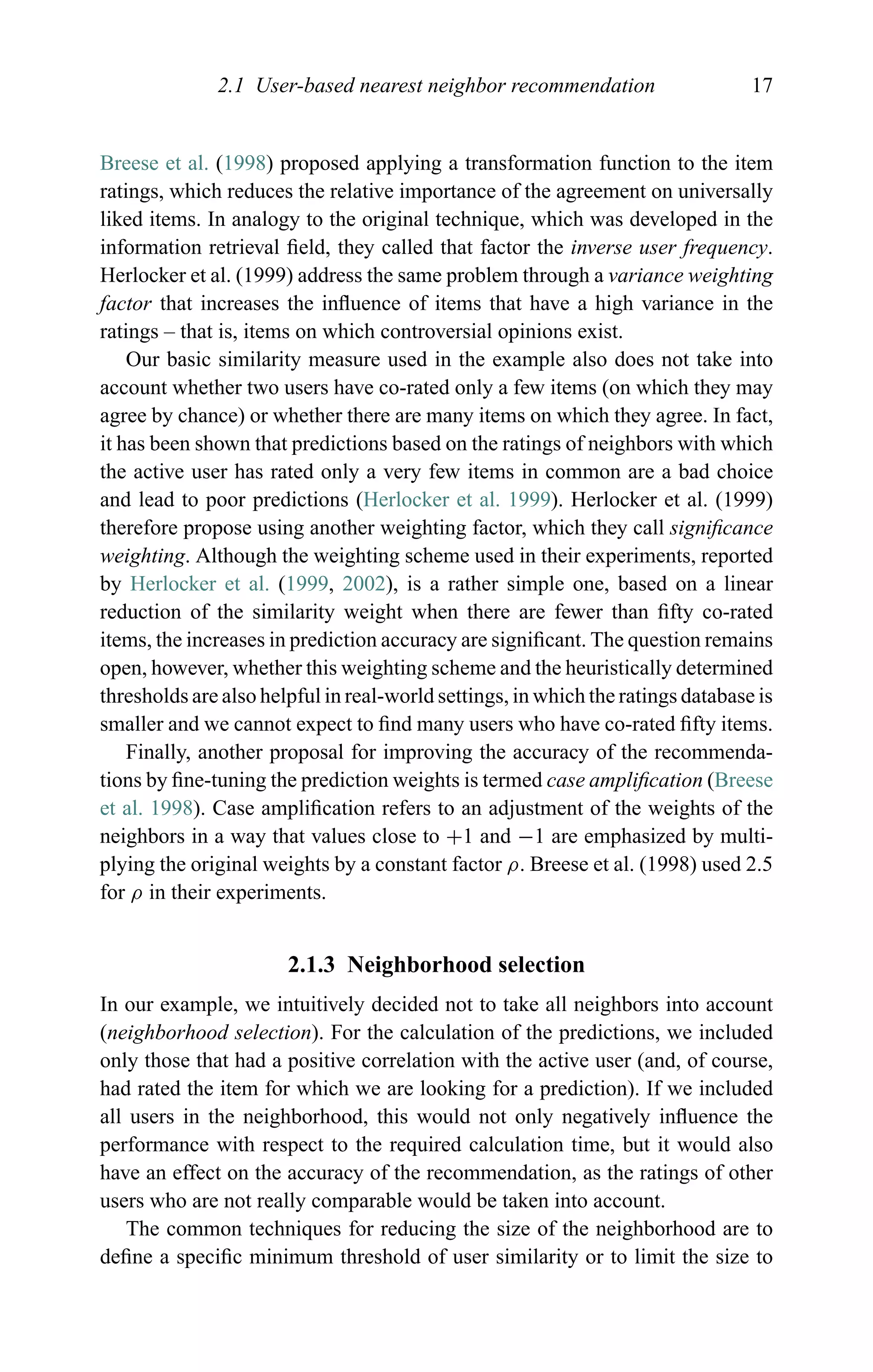 2.1 User-based nearest neighbor recommendation 17
Breese et al. (1998) proposed applying a transformation function to the item
ratings, which reduces the relative importance of the agreement on universally
liked items. In analogy to the original technique, which was developed in the
information retrieval ﬁeld, they called that factor the inverse user frequency.
Herlocker et al. (1999) address the same problem through a variance weighting
factor that increases the inﬂuence of items that have a high variance in the
ratings – that is, items on which controversial opinions exist.
Our basic similarity measure used in the example also does not take into
account whether two users have co-rated only a few items (on which they may
agree by chance) or whether there are many items on which they agree. In fact,
it has been shown that predictions based on the ratings of neighbors with which
the active user has rated only a very few items in common are a bad choice
and lead to poor predictions (Herlocker et al. 1999). Herlocker et al. (1999)
therefore propose using another weighting factor, which they call signiﬁcance
weighting. Although the weighting scheme used in their experiments, reported
by Herlocker et al. (1999, 2002), is a rather simple one, based on a linear
reduction of the similarity weight when there are fewer than ﬁfty co-rated
items, the increases in prediction accuracy are signiﬁcant. The question remains
open, however, whether this weighting scheme and the heuristically determined
thresholds are also helpful in real-world settings, in which the ratings database is
smaller and we cannot expect to ﬁnd many users who have co-rated ﬁfty items.
Finally, another proposal for improving the accuracy of the recommenda-
tions by ﬁne-tuning the prediction weights is termed case ampliﬁcation (Breese
et al. 1998). Case ampliﬁcation refers to an adjustment of the weights of the
neighbors in a way that values close to +1 and −1 are emphasized by multi-
plying the original weights by a constant factor ρ. Breese et al. (1998) used 2.5
for ρ in their experiments.
2.1.3 Neighborhood selection
In our example, we intuitively decided not to take all neighbors into account
(neighborhood selection). For the calculation of the predictions, we included
only those that had a positive correlation with the active user (and, of course,
had rated the item for which we are looking for a prediction). If we included
all users in the neighborhood, this would not only negatively inﬂuence the
performance with respect to the required calculation time, but it would also
have an effect on the accuracy of the recommendation, as the ratings of other
users who are not really comparable would be taken into account.
The common techniques for reducing the size of the neighborhood are to
deﬁne a speciﬁc minimum threshold of user similarity or to limit the size to
 
