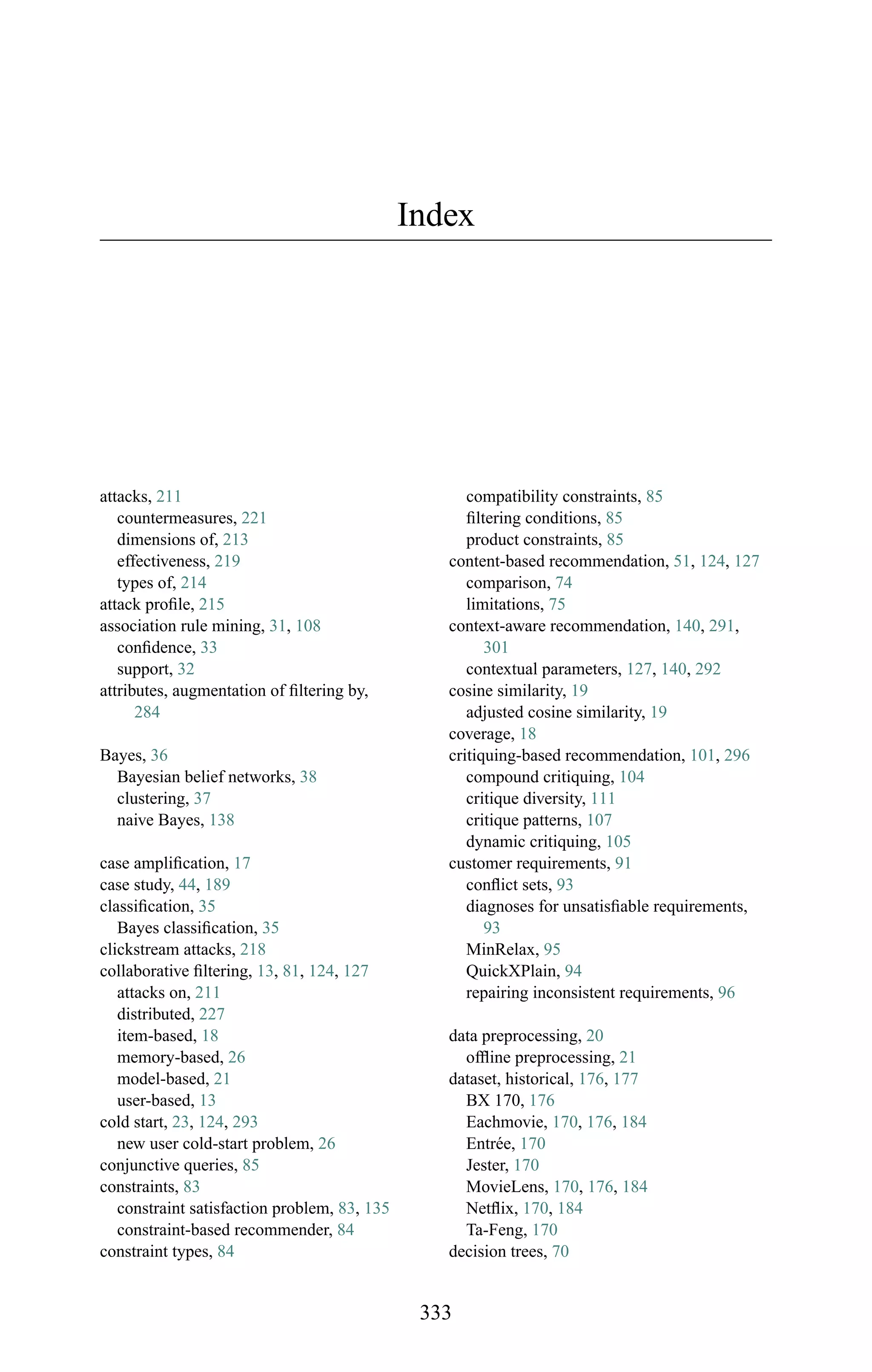 Index
attacks, 211
countermeasures, 221
dimensions of, 213
effectiveness, 219
types of, 214
attack proﬁle, 215
association rule mining, 31, 108
conﬁdence, 33
support, 32
attributes, augmentation of ﬁltering by,
284
Bayes, 36
Bayesian belief networks, 38
clustering, 37
naive Bayes, 138
case ampliﬁcation, 17
case study, 44, 189
classiﬁcation, 35
Bayes classiﬁcation, 35
clickstream attacks, 218
collaborative ﬁltering, 13, 81, 124, 127
attacks on, 211
distributed, 227
item-based, 18
memory-based, 26
model-based, 21
user-based, 13
cold start, 23, 124, 293
new user cold-start problem, 26
conjunctive queries, 85
constraints, 83
constraint satisfaction problem, 83, 135
constraint-based recommender, 84
constraint types, 84
compatibility constraints, 85
ﬁltering conditions, 85
product constraints, 85
content-based recommendation, 51, 124, 127
comparison, 74
limitations, 75
context-aware recommendation, 140, 291,
301
contextual parameters, 127, 140, 292
cosine similarity, 19
adjusted cosine similarity, 19
coverage, 18
critiquing-based recommendation, 101, 296
compound critiquing, 104
critique diversity, 111
critique patterns, 107
dynamic critiquing, 105
customer requirements, 91
conﬂict sets, 93
diagnoses for unsatisﬁable requirements,
93
MinRelax, 95
QuickXPlain, 94
repairing inconsistent requirements, 96
data preprocessing, 20
ofﬂine preprocessing, 21
dataset, historical, 176, 177
BX 170, 176
Eachmovie, 170, 176, 184
Entr´ee, 170
Jester, 170
MovieLens, 170, 176, 184
Netﬂix, 170, 184
Ta-Feng, 170
decision trees, 70
333
 