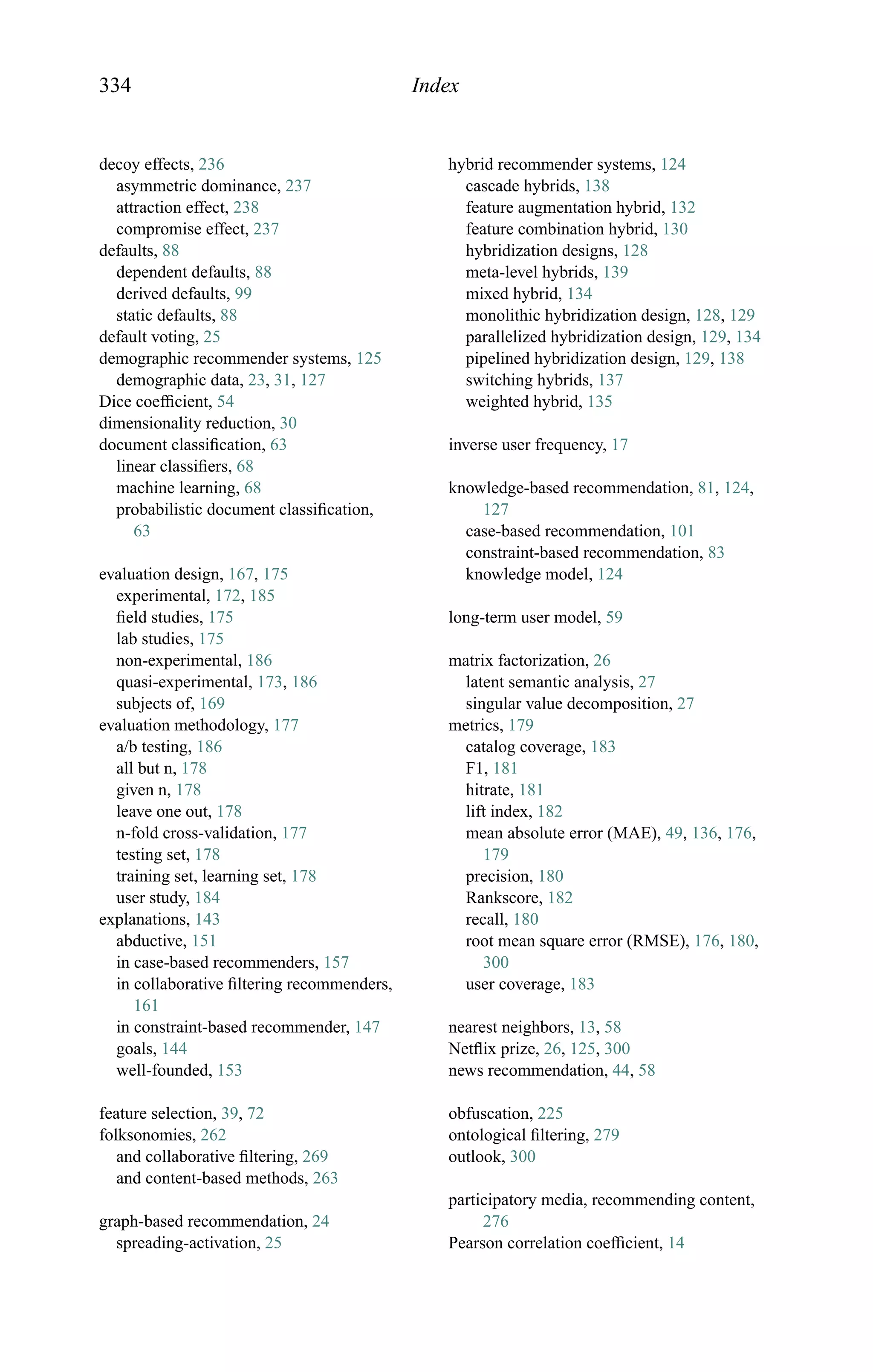 334 Index
decoy effects, 236
asymmetric dominance, 237
attraction effect, 238
compromise effect, 237
defaults, 88
dependent defaults, 88
derived defaults, 99
static defaults, 88
default voting, 25
demographic recommender systems, 125
demographic data, 23, 31, 127
Dice coefﬁcient, 54
dimensionality reduction, 30
document classiﬁcation, 63
linear classiﬁers, 68
machine learning, 68
probabilistic document classiﬁcation,
63
evaluation design, 167, 175
experimental, 172, 185
ﬁeld studies, 175
lab studies, 175
non-experimental, 186
quasi-experimental, 173, 186
subjects of, 169
evaluation methodology, 177
a/b testing, 186
all but n, 178
given n, 178
leave one out, 178
n-fold cross-validation, 177
testing set, 178
training set, learning set, 178
user study, 184
explanations, 143
abductive, 151
in case-based recommenders, 157
in collaborative ﬁltering recommenders,
161
in constraint-based recommender, 147
goals, 144
well-founded, 153
feature selection, 39, 72
folksonomies, 262
and collaborative ﬁltering, 269
and content-based methods, 263
graph-based recommendation, 24
spreading-activation, 25
hybrid recommender systems, 124
cascade hybrids, 138
feature augmentation hybrid, 132
feature combination hybrid, 130
hybridization designs, 128
meta-level hybrids, 139
mixed hybrid, 134
monolithic hybridization design, 128, 129
parallelized hybridization design, 129, 134
pipelined hybridization design, 129, 138
switching hybrids, 137
weighted hybrid, 135
inverse user frequency, 17
knowledge-based recommendation, 81, 124,
127
case-based recommendation, 101
constraint-based recommendation, 83
knowledge model, 124
long-term user model, 59
matrix factorization, 26
latent semantic analysis, 27
singular value decomposition, 27
metrics, 179
catalog coverage, 183
F1, 181
hitrate, 181
lift index, 182
mean absolute error (MAE), 49, 136, 176,
179
precision, 180
Rankscore, 182
recall, 180
root mean square error (RMSE), 176, 180,
300
user coverage, 183
nearest neighbors, 13, 58
Netﬂix prize, 26, 125, 300
news recommendation, 44, 58
obfuscation, 225
ontological ﬁltering, 279
outlook, 300
participatory media, recommending content,
276
Pearson correlation coefﬁcient, 14
 