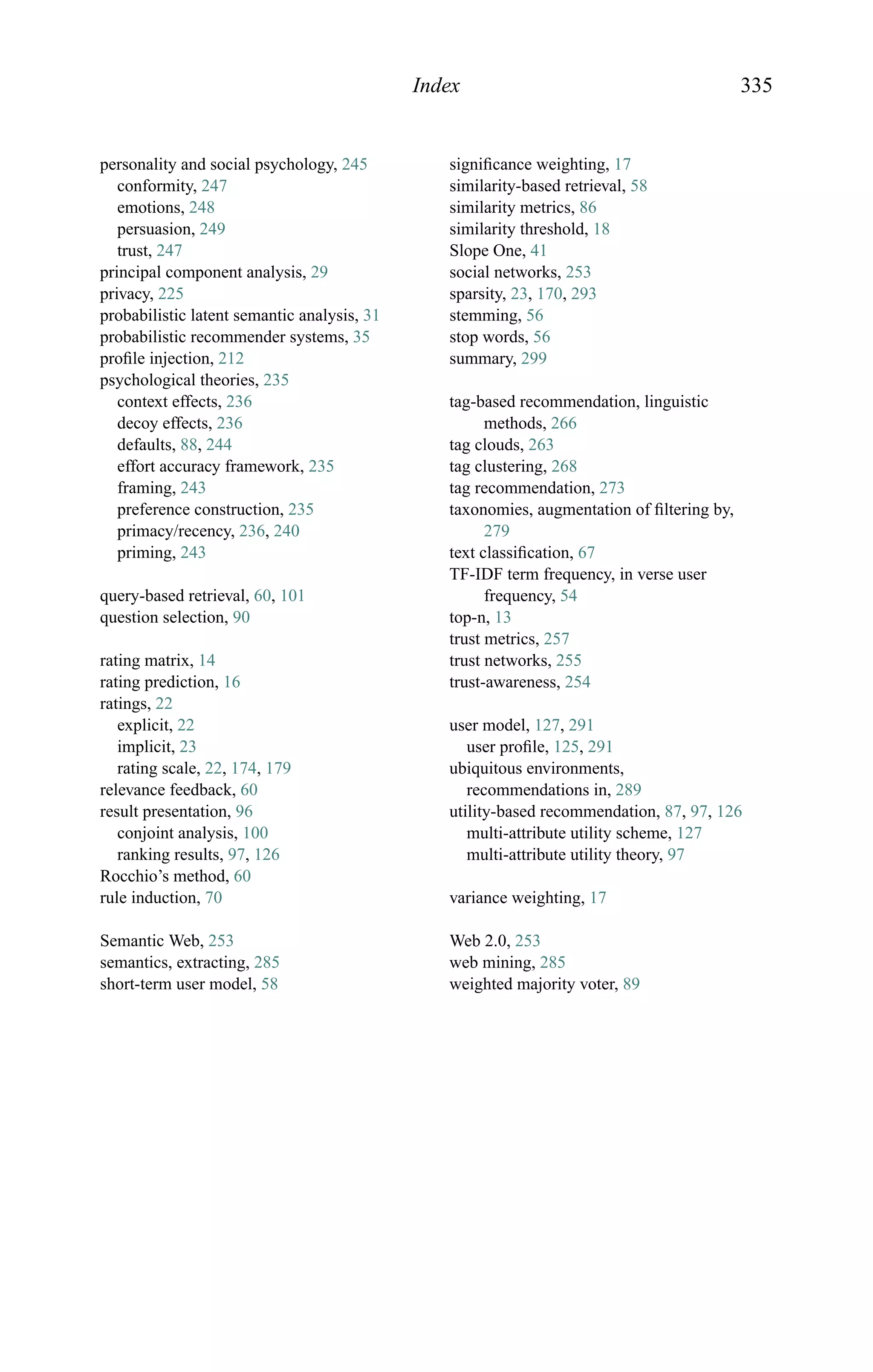 Index 335
personality and social psychology, 245
conformity, 247
emotions, 248
persuasion, 249
trust, 247
principal component analysis, 29
privacy, 225
probabilistic latent semantic analysis, 31
probabilistic recommender systems, 35
proﬁle injection, 212
psychological theories, 235
context effects, 236
decoy effects, 236
defaults, 88, 244
effort accuracy framework, 235
framing, 243
preference construction, 235
primacy/recency, 236, 240
priming, 243
query-based retrieval, 60, 101
question selection, 90
rating matrix, 14
rating prediction, 16
ratings, 22
explicit, 22
implicit, 23
rating scale, 22, 174, 179
relevance feedback, 60
result presentation, 96
conjoint analysis, 100
ranking results, 97, 126
Rocchio’s method, 60
rule induction, 70
Semantic Web, 253
semantics, extracting, 285
short-term user model, 58
signiﬁcance weighting, 17
similarity-based retrieval, 58
similarity metrics, 86
similarity threshold, 18
Slope One, 41
social networks, 253
sparsity, 23, 170, 293
stemming, 56
stop words, 56
summary, 299
tag-based recommendation, linguistic
methods, 266
tag clouds, 263
tag clustering, 268
tag recommendation, 273
taxonomies, augmentation of ﬁltering by,
279
text classiﬁcation, 67
TF-IDF term frequency, in verse user
frequency, 54
top-n, 13
trust metrics, 257
trust networks, 255
trust-awareness, 254
user model, 127, 291
user proﬁle, 125, 291
ubiquitous environments,
recommendations in, 289
utility-based recommendation, 87, 97, 126
multi-attribute utility scheme, 127
multi-attribute utility theory, 97
variance weighting, 17
Web 2.0, 253
web mining, 285
weighted majority voter, 89
 