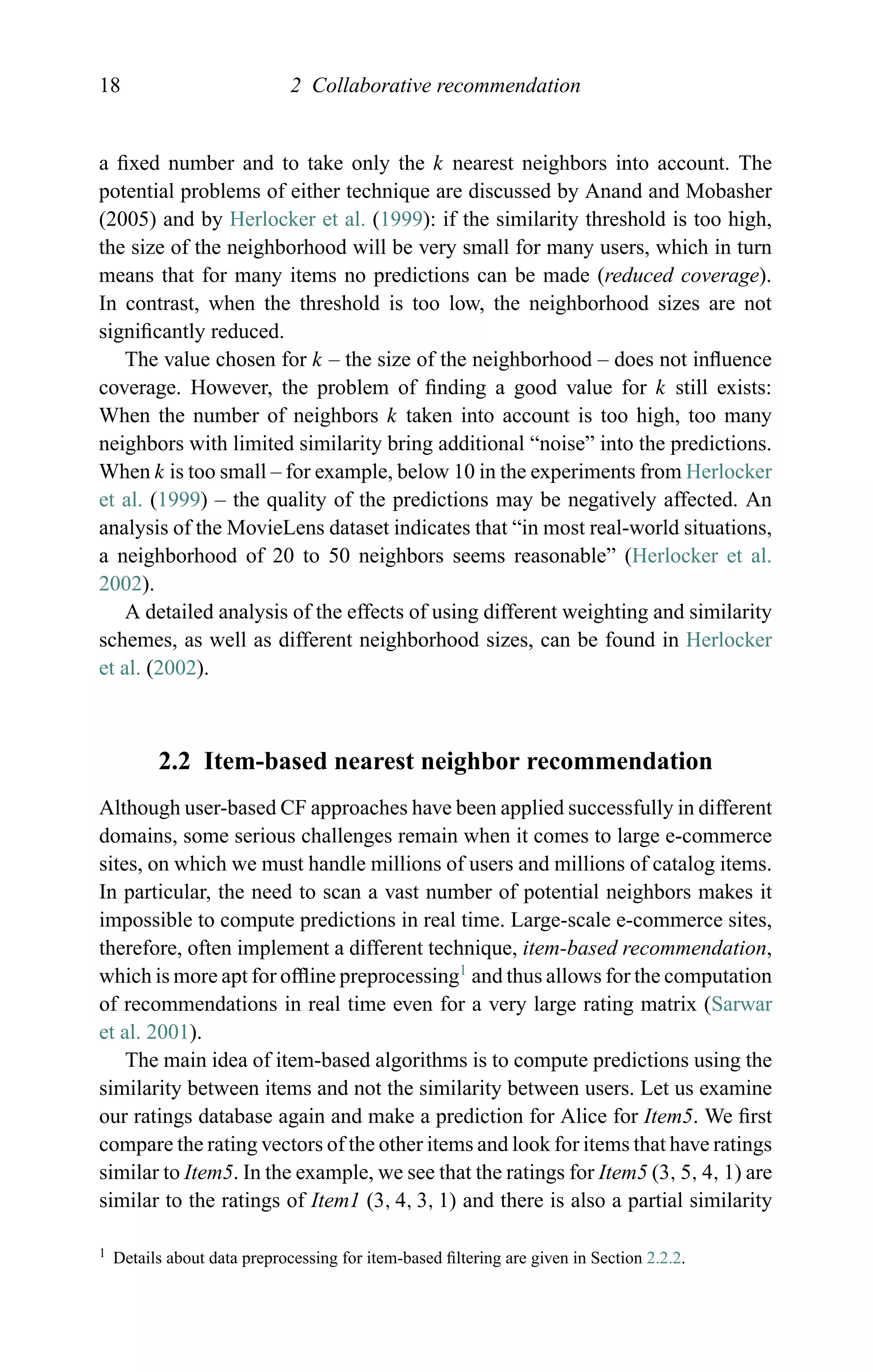 18 2 Collaborative recommendation
a ﬁxed number and to take only the k nearest neighbors into account. The
potential problems of either technique are discussed by Anand and Mobasher
(2005) and by Herlocker et al. (1999): if the similarity threshold is too high,
the size of the neighborhood will be very small for many users, which in turn
means that for many items no predictions can be made (reduced coverage).
In contrast, when the threshold is too low, the neighborhood sizes are not
signiﬁcantly reduced.
The value chosen for k – the size of the neighborhood – does not inﬂuence
coverage. However, the problem of ﬁnding a good value for k still exists:
When the number of neighbors k taken into account is too high, too many
neighbors with limited similarity bring additional “noise” into the predictions.
When k is too small – for example, below 10 in the experiments from Herlocker
et al. (1999) – the quality of the predictions may be negatively affected. An
analysis of the MovieLens dataset indicates that “in most real-world situations,
a neighborhood of 20 to 50 neighbors seems reasonable” (Herlocker et al.
2002).
A detailed analysis of the effects of using different weighting and similarity
schemes, as well as different neighborhood sizes, can be found in Herlocker
et al. (2002).
2.2 Item-based nearest neighbor recommendation
Although user-based CF approaches have been applied successfully in different
domains, some serious challenges remain when it comes to large e-commerce
sites, on which we must handle millions of users and millions of catalog items.
In particular, the need to scan a vast number of potential neighbors makes it
impossible to compute predictions in real time. Large-scale e-commerce sites,
therefore, often implement a different technique, item-based recommendation,
which is more apt for ofﬂine preprocessing1
and thus allows for the computation
of recommendations in real time even for a very large rating matrix (Sarwar
et al. 2001).
The main idea of item-based algorithms is to compute predictions using the
similarity between items and not the similarity between users. Let us examine
our ratings database again and make a prediction for Alice for Item5. We ﬁrst
compare the rating vectors of the other items and look for items that have ratings
similar to Item5. In the example, we see that the ratings for Item5 (3, 5, 4, 1) are
similar to the ratings of Item1 (3, 4, 3, 1) and there is also a partial similarity
1 Details about data preprocessing for item-based ﬁltering are given in Section 2.2.2.
 
