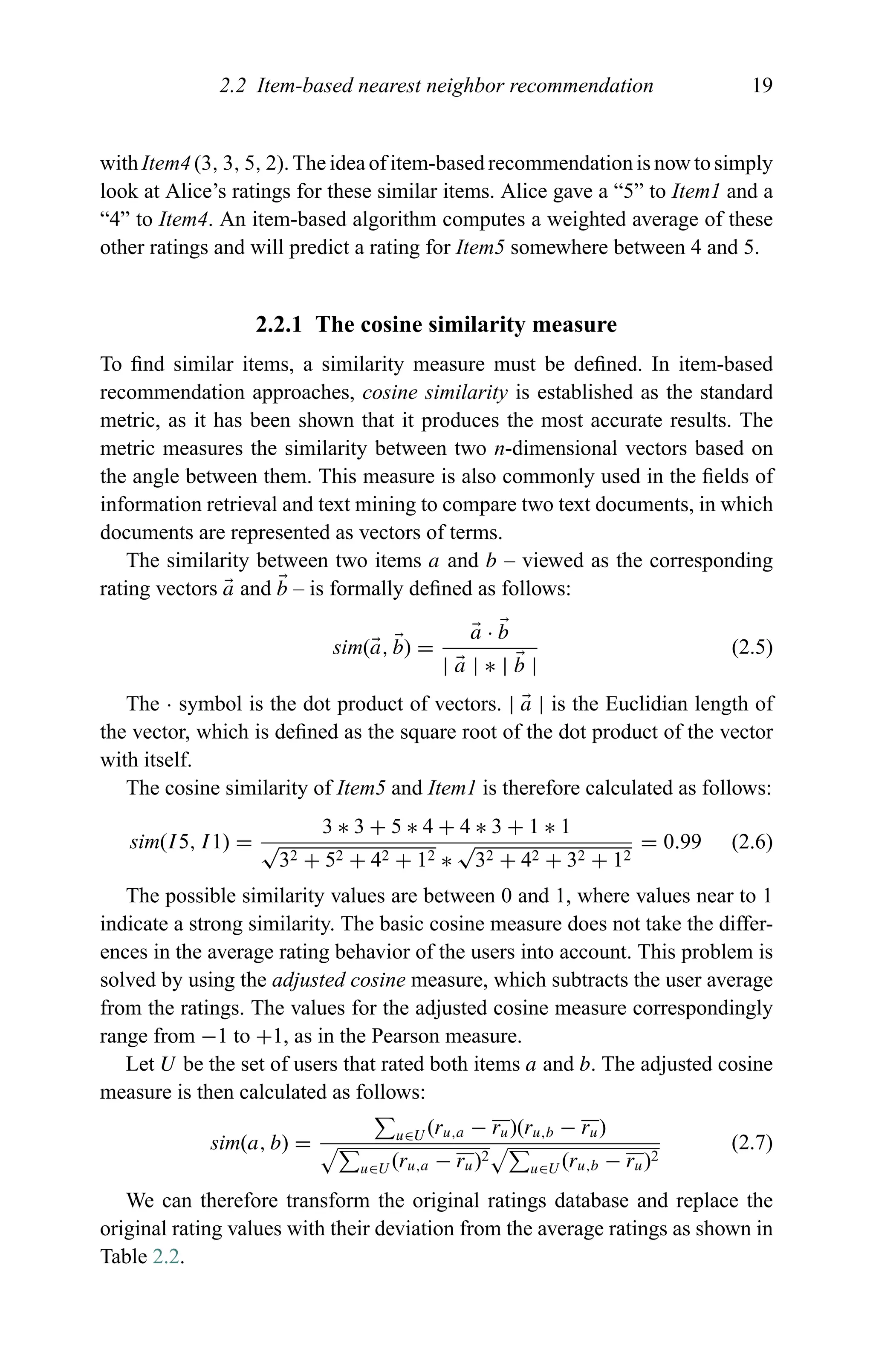 2.2 Item-based nearest neighbor recommendation 19
with Item4 (3, 3, 5, 2). The idea of item-based recommendation is now to simply
look at Alice’s ratings for these similar items. Alice gave a “5” to Item1 and a
“4” to Item4. An item-based algorithm computes a weighted average of these
other ratings and will predict a rating for Item5 somewhere between 4 and 5.
2.2.1 The cosine similarity measure
To ﬁnd similar items, a similarity measure must be deﬁned. In item-based
recommendation approaches, cosine similarity is established as the standard
metric, as it has been shown that it produces the most accurate results. The
metric measures the similarity between two n-dimensional vectors based on
the angle between them. This measure is also commonly used in the ﬁelds of
information retrieval and text mining to compare two text documents, in which
documents are represented as vectors of terms.
The similarity between two items a and b – viewed as the corresponding
rating vectors a and b – is formally deﬁned as follows:
sim(a, b) =
a · b
| a | ∗ | b |
(2.5)
The · symbol is the dot product of vectors. | a | is the Euclidian length of
the vector, which is deﬁned as the square root of the dot product of the vector
with itself.
The cosine similarity of Item5 and Item1 is therefore calculated as follows:
sim(I5, I1) =
3 ∗ 3 + 5 ∗ 4 + 4 ∗ 3 + 1 ∗ 1
√
32 + 52 + 42 + 12 ∗
√
32 + 42 + 32 + 12
= 0.99 (2.6)
The possible similarity values are between 0 and 1, where values near to 1
indicate a strong similarity. The basic cosine measure does not take the differ-
ences in the average rating behavior of the users into account. This problem is
solved by using the adjusted cosine measure, which subtracts the user average
from the ratings. The values for the adjusted cosine measure correspondingly
range from −1 to +1, as in the Pearson measure.
Let U be the set of users that rated both items a and b. The adjusted cosine
measure is then calculated as follows:
sim(a, b) = u∈U (ru,a − ru)(ru,b − ru)
u∈U (ru,a − ru)2
u∈U (ru,b − ru)2
(2.7)
We can therefore transform the original ratings database and replace the
original rating values with their deviation from the average ratings as shown in
Table 2.2.
 