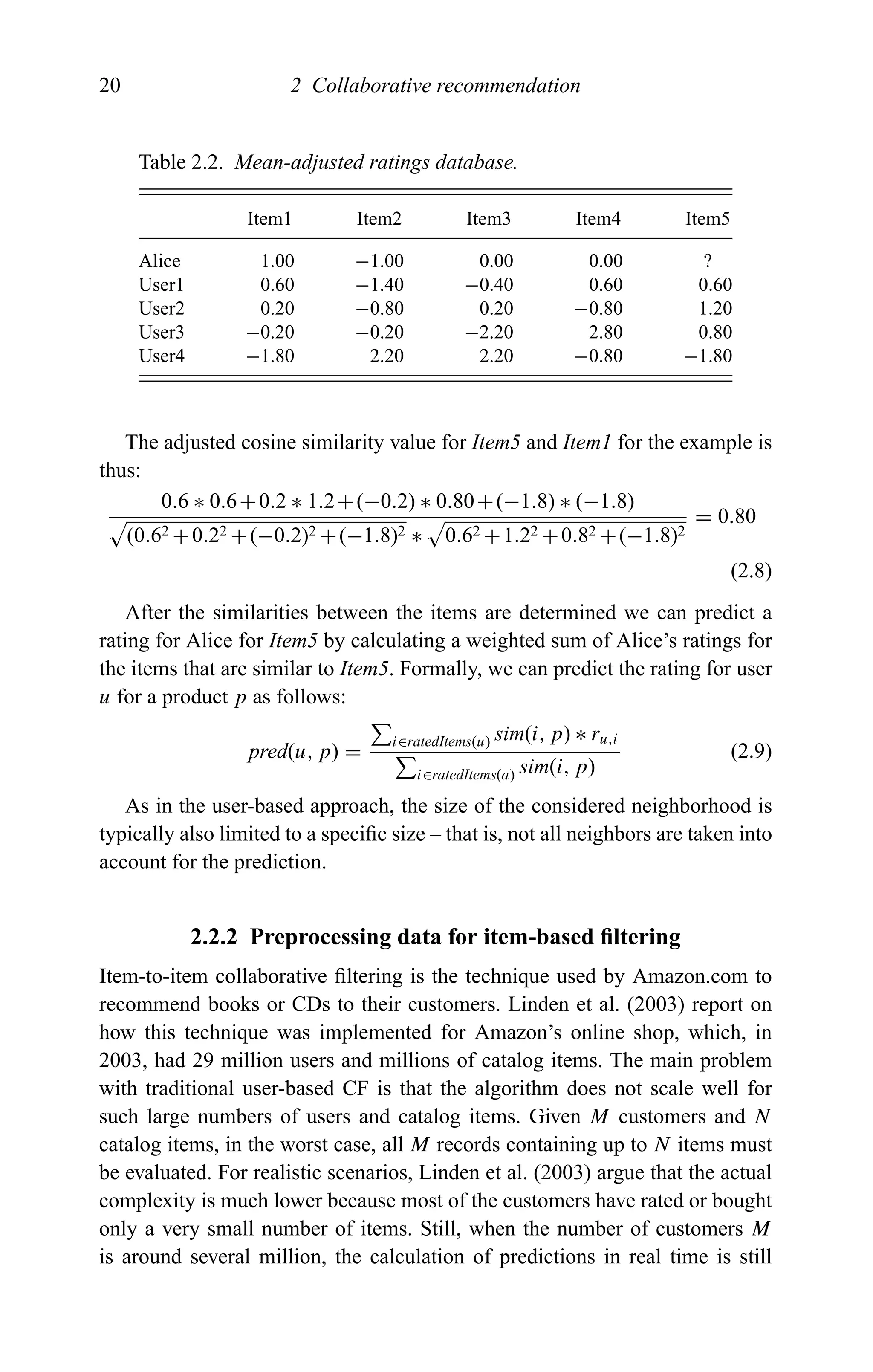 20 2 Collaborative recommendation
Table 2.2. Mean-adjusted ratings database.
Item1 Item2 Item3 Item4 Item5
Alice 1.00 −1.00 0.00 0.00 ?
User1 0.60 −1.40 −0.40 0.60 0.60
User2 0.20 −0.80 0.20 −0.80 1.20
User3 −0.20 −0.20 −2.20 2.80 0.80
User4 −1.80 2.20 2.20 −0.80 −1.80
The adjusted cosine similarity value for Item5 and Item1 for the example is
thus:
0.6 ∗ 0.6+0.2 ∗ 1.2+(−0.2) ∗ 0.80+(−1.8) ∗ (−1.8)
(0.62 +0.22 +(−0.2)2 +(−1.8)2 ∗ 0.62 +1.22 +0.82 +(−1.8)2
= 0.80
(2.8)
After the similarities between the items are determined we can predict a
rating for Alice for Item5 by calculating a weighted sum of Alice’s ratings for
the items that are similar to Item5. Formally, we can predict the rating for user
u for a product p as follows:
pred(u, p) =
i∈ratedItems(u) sim(i, p) ∗ ru,i
i∈ratedItems(a) sim(i, p)
(2.9)
As in the user-based approach, the size of the considered neighborhood is
typically also limited to a speciﬁc size – that is, not all neighbors are taken into
account for the prediction.
2.2.2 Preprocessing data for item-based ﬁltering
Item-to-item collaborative ﬁltering is the technique used by Amazon.com to
recommend books or CDs to their customers. Linden et al. (2003) report on
how this technique was implemented for Amazon’s online shop, which, in
2003, had 29 million users and millions of catalog items. The main problem
with traditional user-based CF is that the algorithm does not scale well for
such large numbers of users and catalog items. Given M customers and N
catalog items, in the worst case, all M records containing up to N items must
be evaluated. For realistic scenarios, Linden et al. (2003) argue that the actual
complexity is much lower because most of the customers have rated or bought
only a very small number of items. Still, when the number of customers M
is around several million, the calculation of predictions in real time is still
 