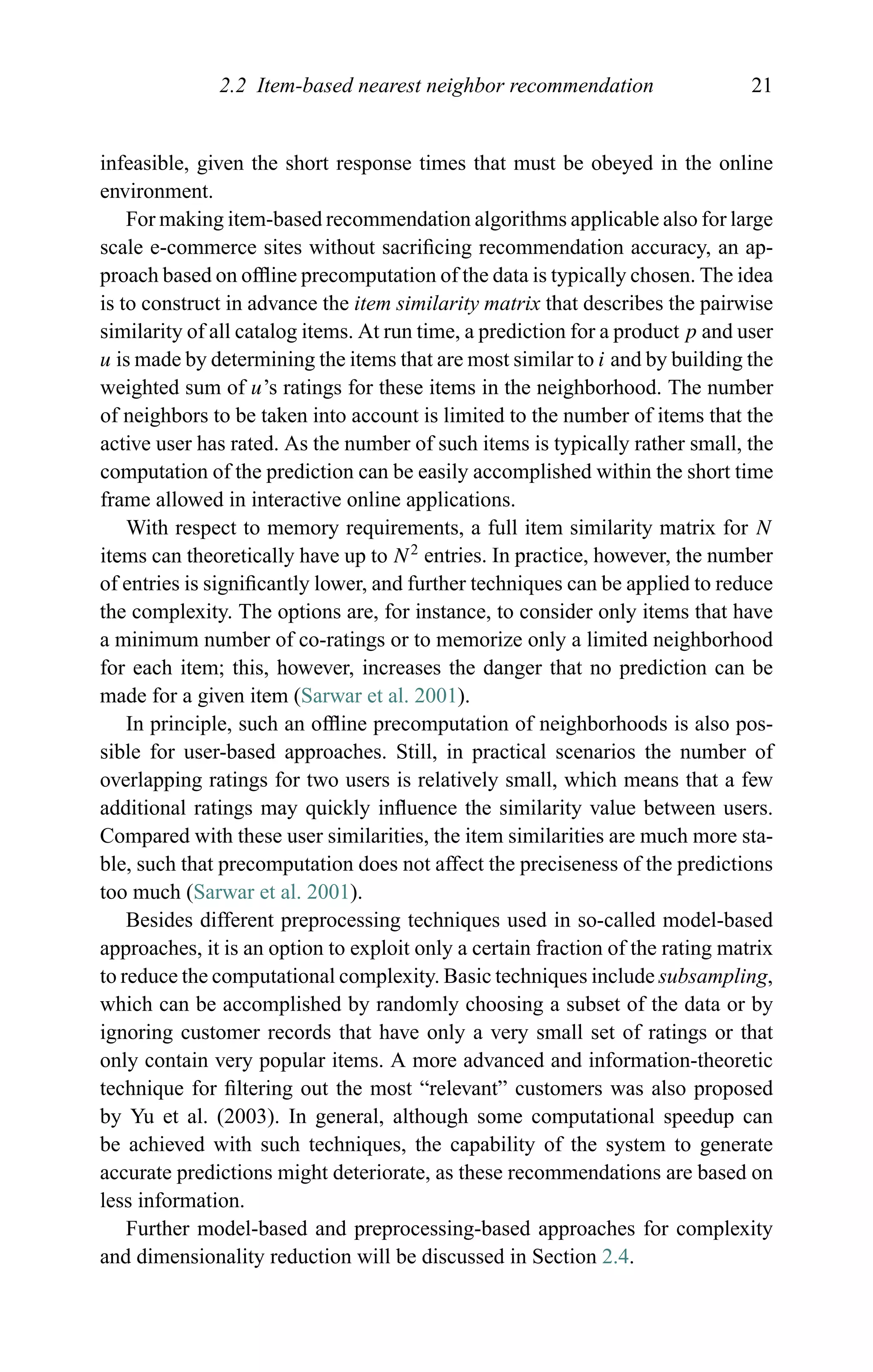 2.2 Item-based nearest neighbor recommendation 21
infeasible, given the short response times that must be obeyed in the online
environment.
For making item-based recommendation algorithms applicable also for large
scale e-commerce sites without sacriﬁcing recommendation accuracy, an ap-
proach based on ofﬂine precomputation of the data is typically chosen. The idea
is to construct in advance the item similarity matrix that describes the pairwise
similarity of all catalog items. At run time, a prediction for a product p and user
u is made by determining the items that are most similar to i and by building the
weighted sum of u’s ratings for these items in the neighborhood. The number
of neighbors to be taken into account is limited to the number of items that the
active user has rated. As the number of such items is typically rather small, the
computation of the prediction can be easily accomplished within the short time
frame allowed in interactive online applications.
With respect to memory requirements, a full item similarity matrix for N
items can theoretically have up to N2
entries. In practice, however, the number
of entries is signiﬁcantly lower, and further techniques can be applied to reduce
the complexity. The options are, for instance, to consider only items that have
a minimum number of co-ratings or to memorize only a limited neighborhood
for each item; this, however, increases the danger that no prediction can be
made for a given item (Sarwar et al. 2001).
In principle, such an ofﬂine precomputation of neighborhoods is also pos-
sible for user-based approaches. Still, in practical scenarios the number of
overlapping ratings for two users is relatively small, which means that a few
additional ratings may quickly inﬂuence the similarity value between users.
Compared with these user similarities, the item similarities are much more sta-
ble, such that precomputation does not affect the preciseness of the predictions
too much (Sarwar et al. 2001).
Besides different preprocessing techniques used in so-called model-based
approaches, it is an option to exploit only a certain fraction of the rating matrix
to reduce the computational complexity. Basic techniques include subsampling,
which can be accomplished by randomly choosing a subset of the data or by
ignoring customer records that have only a very small set of ratings or that
only contain very popular items. A more advanced and information-theoretic
technique for ﬁltering out the most “relevant” customers was also proposed
by Yu et al. (2003). In general, although some computational speedup can
be achieved with such techniques, the capability of the system to generate
accurate predictions might deteriorate, as these recommendations are based on
less information.
Further model-based and preprocessing-based approaches for complexity
and dimensionality reduction will be discussed in Section 2.4.
 