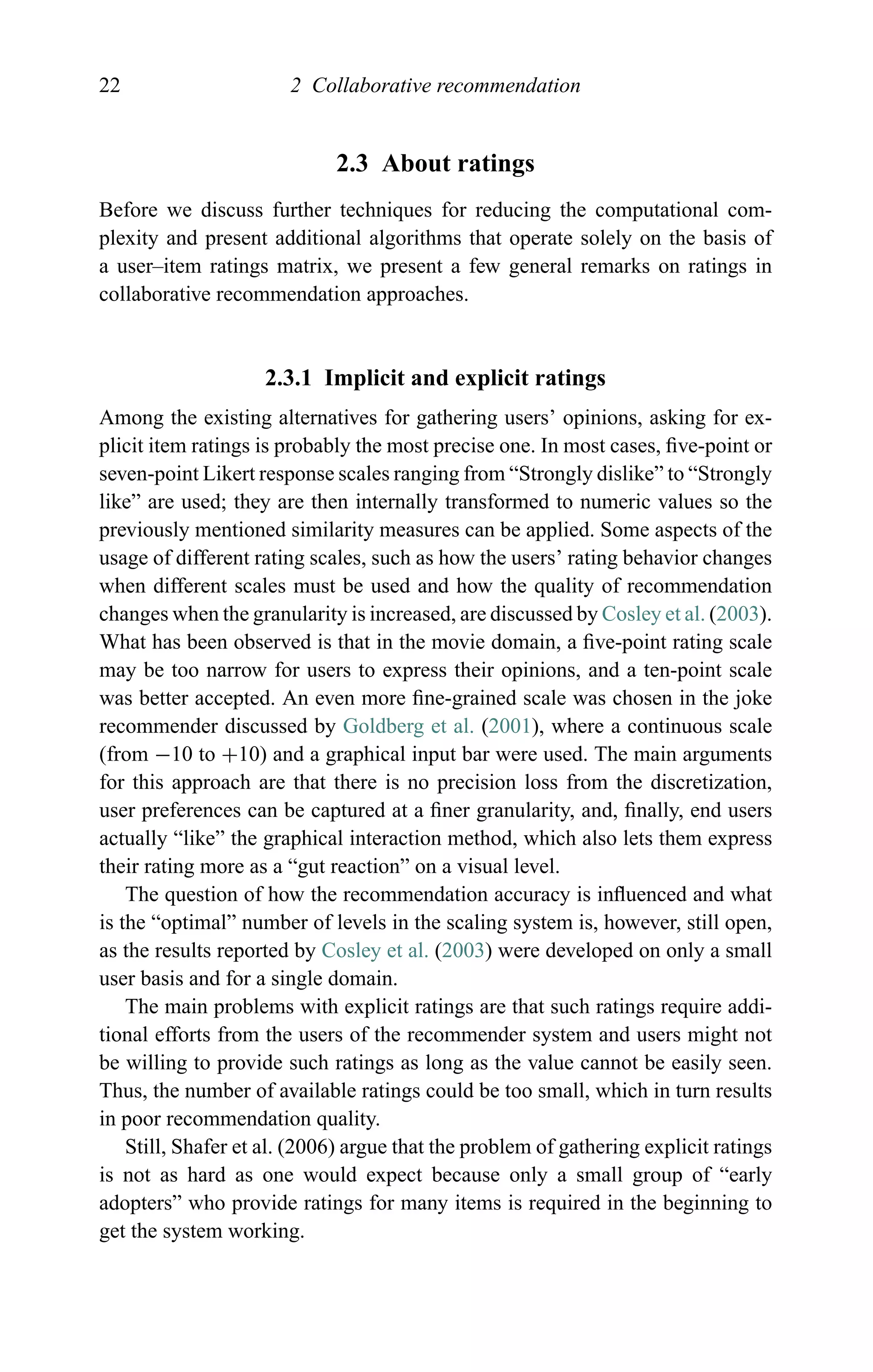 22 2 Collaborative recommendation
2.3 About ratings
Before we discuss further techniques for reducing the computational com-
plexity and present additional algorithms that operate solely on the basis of
a user–item ratings matrix, we present a few general remarks on ratings in
collaborative recommendation approaches.
2.3.1 Implicit and explicit ratings
Among the existing alternatives for gathering users’ opinions, asking for ex-
plicit item ratings is probably the most precise one. In most cases, ﬁve-point or
seven-point Likert response scales ranging from “Strongly dislike” to “Strongly
like” are used; they are then internally transformed to numeric values so the
previously mentioned similarity measures can be applied. Some aspects of the
usage of different rating scales, such as how the users’ rating behavior changes
when different scales must be used and how the quality of recommendation
changes when the granularity is increased, are discussed by Cosley et al. (2003).
What has been observed is that in the movie domain, a ﬁve-point rating scale
may be too narrow for users to express their opinions, and a ten-point scale
was better accepted. An even more ﬁne-grained scale was chosen in the joke
recommender discussed by Goldberg et al. (2001), where a continuous scale
(from −10 to +10) and a graphical input bar were used. The main arguments
for this approach are that there is no precision loss from the discretization,
user preferences can be captured at a ﬁner granularity, and, ﬁnally, end users
actually “like” the graphical interaction method, which also lets them express
their rating more as a “gut reaction” on a visual level.
The question of how the recommendation accuracy is inﬂuenced and what
is the “optimal” number of levels in the scaling system is, however, still open,
as the results reported by Cosley et al. (2003) were developed on only a small
user basis and for a single domain.
The main problems with explicit ratings are that such ratings require addi-
tional efforts from the users of the recommender system and users might not
be willing to provide such ratings as long as the value cannot be easily seen.
Thus, the number of available ratings could be too small, which in turn results
in poor recommendation quality.
Still, Shafer et al. (2006) argue that the problem of gathering explicit ratings
is not as hard as one would expect because only a small group of “early
adopters” who provide ratings for many items is required in the beginning to
get the system working.
 